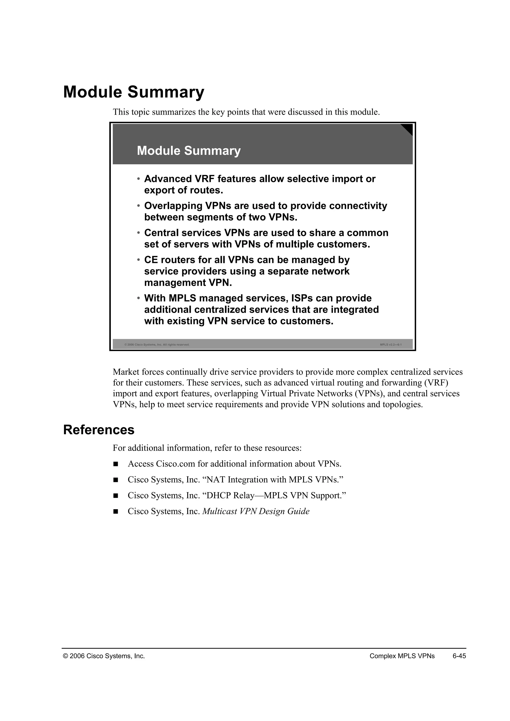 © 2006 Cisco Systems, Inc. Complex MPLS VPNs 6-45
Module Summary
This topic summarizes the key points that were discussed in this module.
© 2006 Cisco Systems, Inc. All rights reserved. MPLS v2.2—6-1
Module Summary
• Advanced VRF features allow selective import or
export of routes.
• Overlapping VPNs are used to provide connectivity
between segments of two VPNs.
• Central services VPNs are used to share a common
set of servers with VPNs of multiple customers.
• CE routers for all VPNs can be managed by
service providers using a separate network
management VPN.
• With MPLS managed services, ISPs can provide
additional centralized services that are integrated
with existing VPN service to customers.
Market forces continually drive service providers to provide more complex centralized services
for their customers. These services, such as advanced virtual routing and forwarding (VRF)
import and export features, overlapping Virtual Private Networks (VPNs), and central services
VPNs, help to meet service requirements and provide VPN solutions and topologies.
References
For additional information, refer to these resources:
Access Cisco.com for additional information about VPNs.
Cisco Systems, Inc. “NAT Integration with MPLS VPNs.”
Cisco Systems, Inc. “DHCP Relay—MPLS VPN Support.”
Cisco Systems, Inc. Multicast VPN Design Guide
 