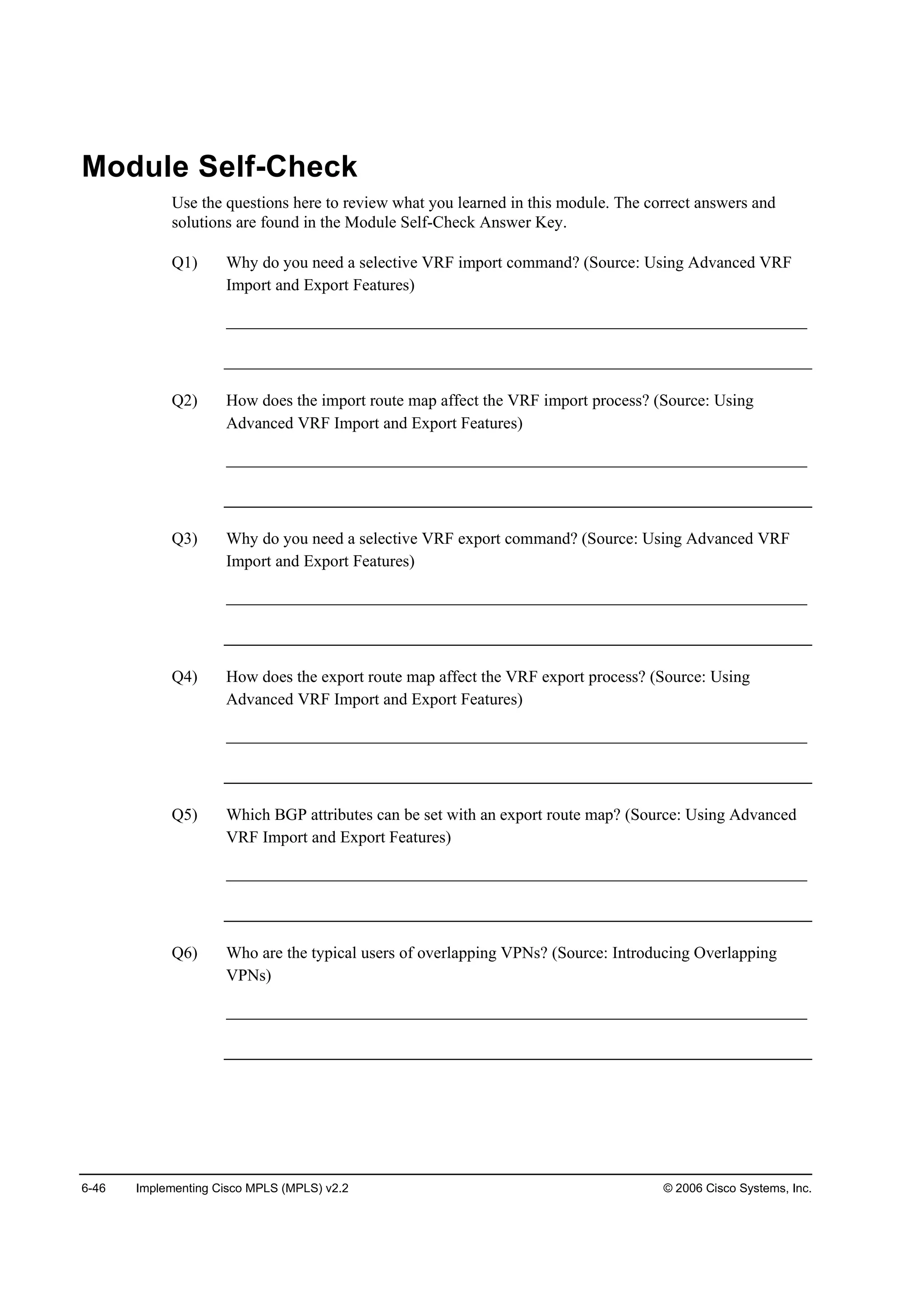 6-46 Implementing Cisco MPLS (MPLS) v2.2 © 2006 Cisco Systems, Inc.
Module Self-Check
Use the questions here to review what you learned in this module. The correct answers and
solutions are found in the Module Self-Check Answer Key.
Q1) Why do you need a selective VRF import command? (Source: Using Advanced VRF
Import and Export Features)
______________________________________________________________________
Q2) How does the import route map affect the VRF import process? (Source: Using
Advanced VRF Import and Export Features)
______________________________________________________________________
Q3) Why do you need a selective VRF export command? (Source: Using Advanced VRF
Import and Export Features)
______________________________________________________________________
Q4) How does the export route map affect the VRF export process? (Source: Using
Advanced VRF Import and Export Features)
______________________________________________________________________
Q5) Which BGP attributes can be set with an export route map? (Source: Using Advanced
VRF Import and Export Features)
______________________________________________________________________
Q6) Who are the typical users of overlapping VPNs? (Source: Introducing Overlapping
VPNs)
______________________________________________________________________
 