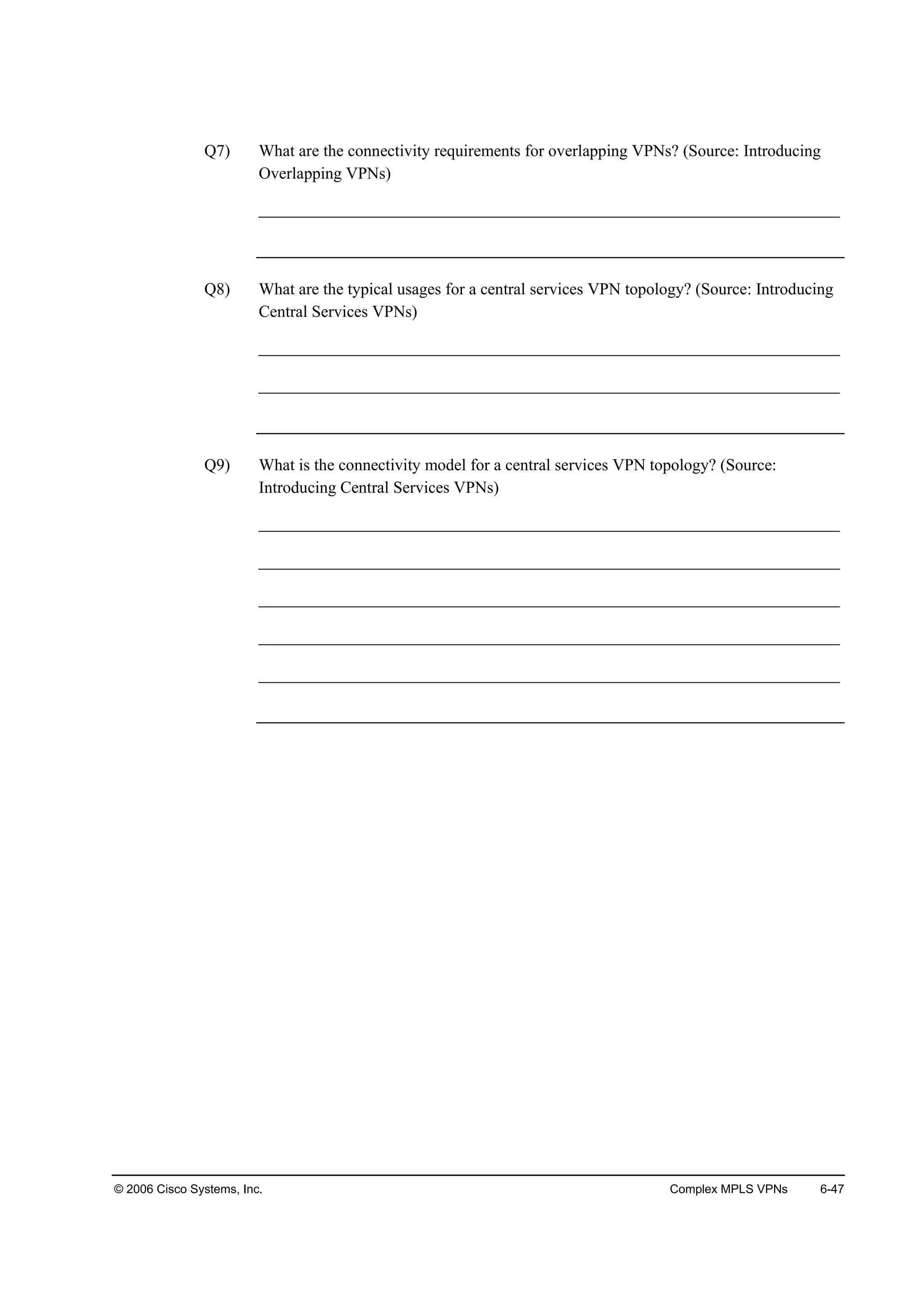 © 2006 Cisco Systems, Inc. Complex MPLS VPNs 6-47
Q7) What are the connectivity requirements for overlapping VPNs? (Source: Introducing
Overlapping VPNs)
______________________________________________________________________
Q8) What are the typical usages for a central services VPN topology? (Source: Introducing
Central Services VPNs)
______________________________________________________________________
______________________________________________________________________
Q9) What is the connectivity model for a central services VPN topology? (Source:
Introducing Central Services VPNs)
______________________________________________________________________
______________________________________________________________________
______________________________________________________________________
______________________________________________________________________
______________________________________________________________________
 