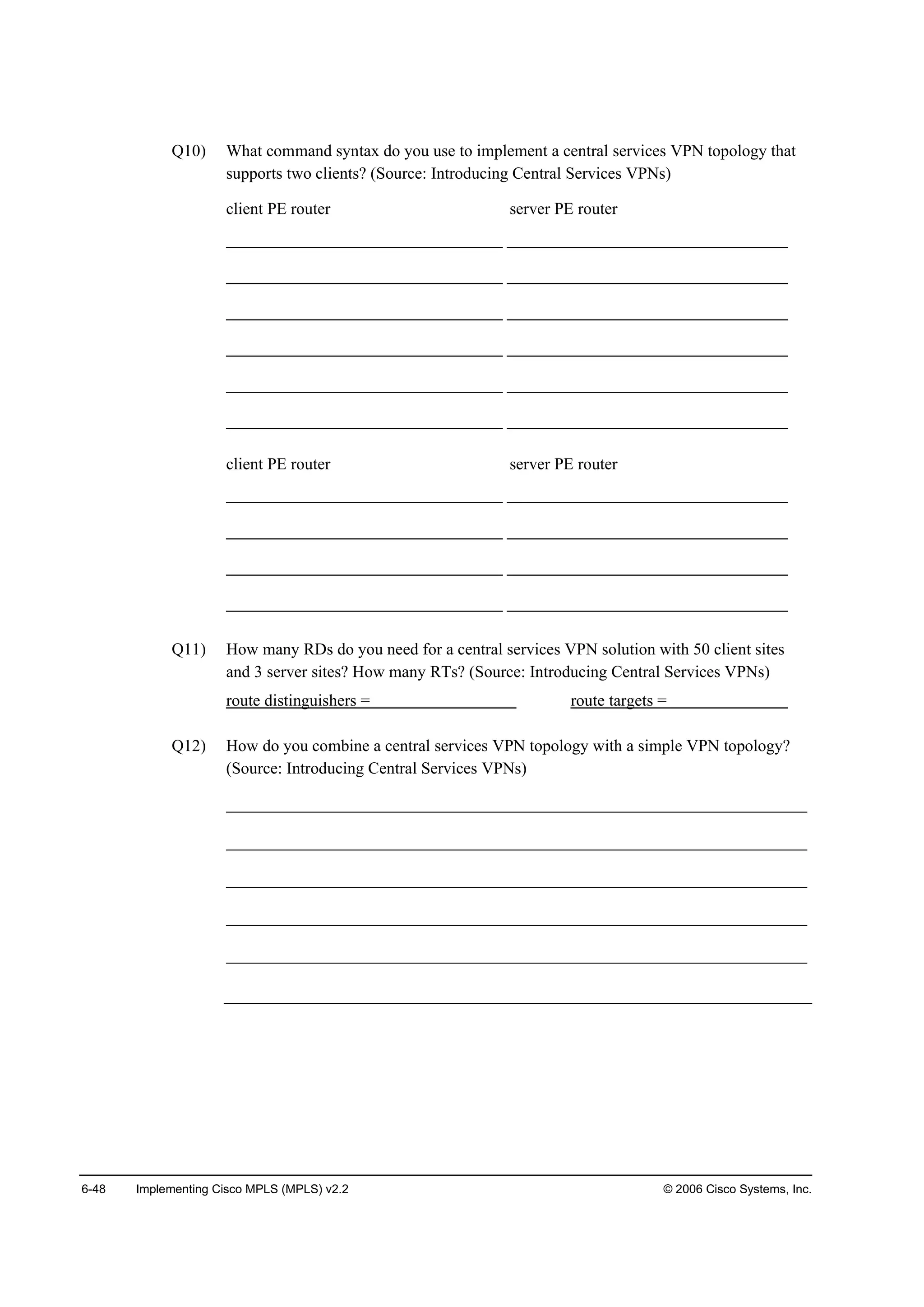 6-48 Implementing Cisco MPLS (MPLS) v2.2 © 2006 Cisco Systems, Inc.
Q10) What command syntax do you use to implement a central services VPN topology that
supports two clients? (Source: Introducing Central Services VPNs)
client PE router server PE router
client PE router server PE router
Q11) How many RDs do you need for a central services VPN solution with 50 client sites
and 3 server sites? How many RTs? (Source: Introducing Central Services VPNs)
route distinguishers = route targets =
Q12) How do you combine a central services VPN topology with a simple VPN topology?
(Source: Introducing Central Services VPNs)
______________________________________________________________________
______________________________________________________________________
______________________________________________________________________
______________________________________________________________________
______________________________________________________________________
 