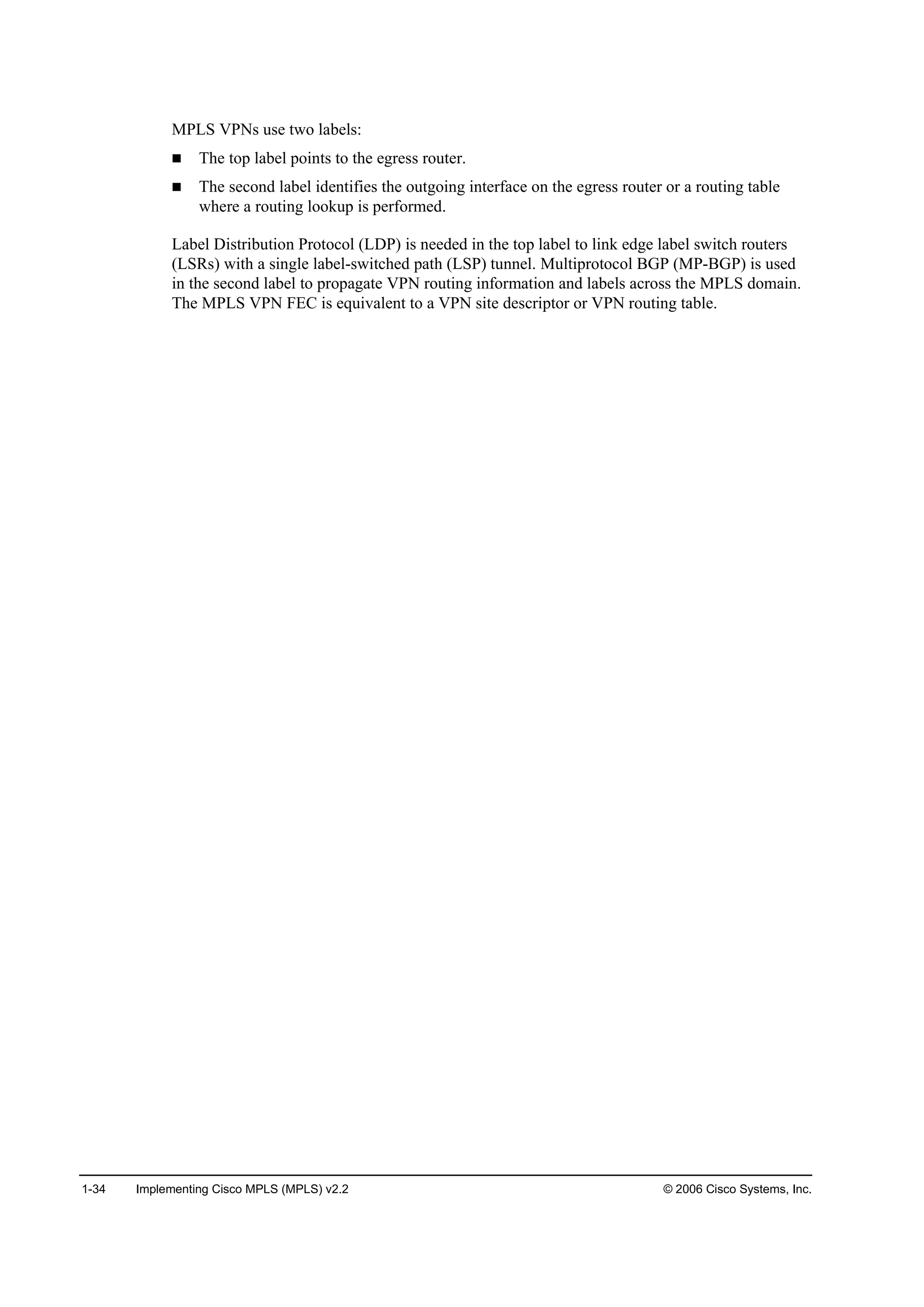 1-34 Implementing Cisco MPLS (MPLS) v2.2 © 2006 Cisco Systems, Inc.
MPLS VPNs use two labels:
The top label points to the egress router.
The second label identifies the outgoing interface on the egress router or a routing table
where a routing lookup is performed.
Label Distribution Protocol (LDP) is needed in the top label to link edge label switch routers
(LSRs) with a single label-switched path (LSP) tunnel. Multiprotocol BGP (MP-BGP) is used
in the second label to propagate VPN routing information and labels across the MPLS domain.
The MPLS VPN FEC is equivalent to a VPN site descriptor or VPN routing table.
 