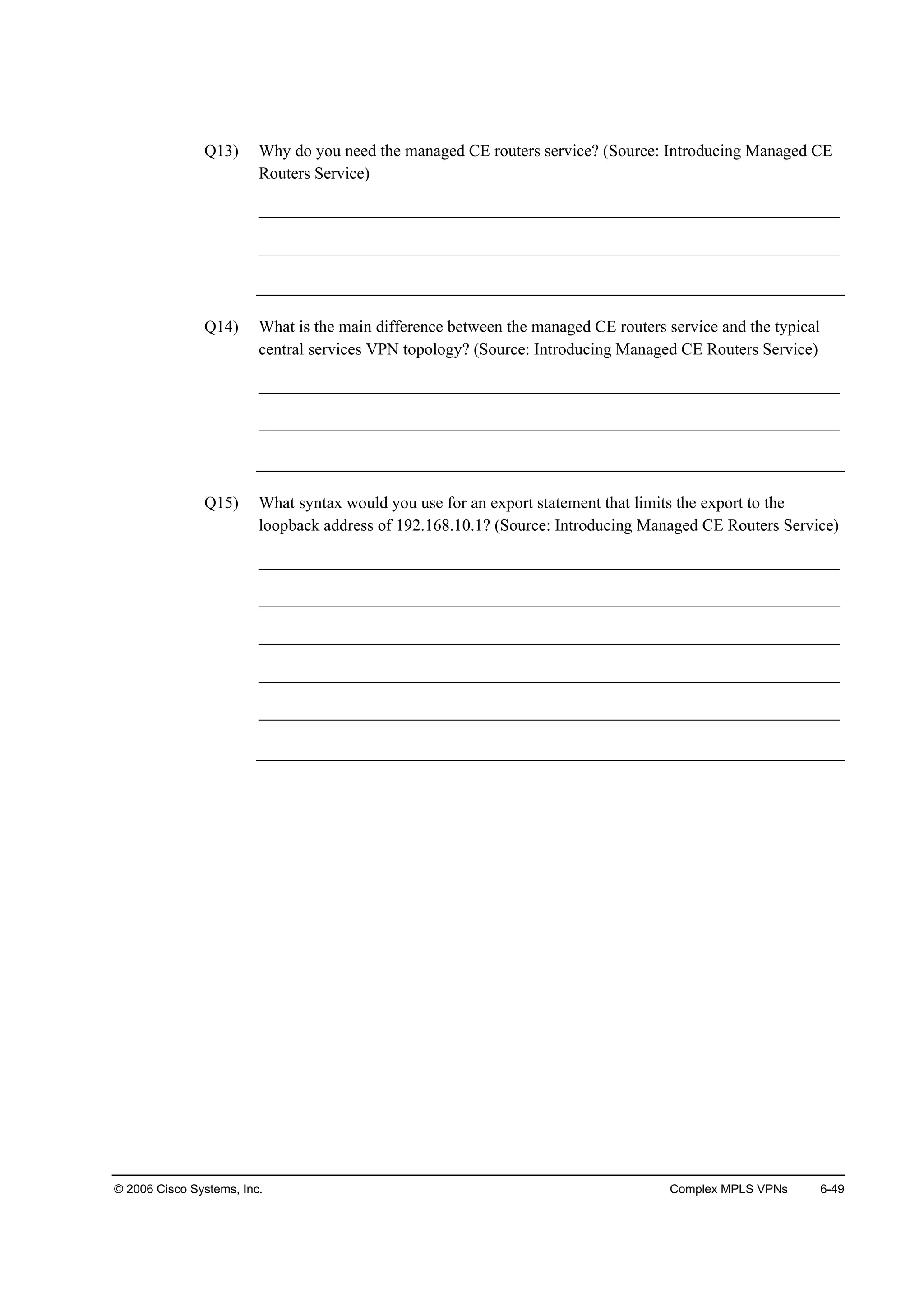 © 2006 Cisco Systems, Inc. Complex MPLS VPNs 6-49
Q13) Why do you need the managed CE routers service? (Source: Introducing Managed CE
Routers Service)
______________________________________________________________________
______________________________________________________________________
Q14) What is the main difference between the managed CE routers service and the typical
central services VPN topology? (Source: Introducing Managed CE Routers Service)
______________________________________________________________________
______________________________________________________________________
Q15) What syntax would you use for an export statement that limits the export to the
loopback address of 192.168.10.1? (Source: Introducing Managed CE Routers Service)
______________________________________________________________________
______________________________________________________________________
______________________________________________________________________
______________________________________________________________________
______________________________________________________________________
 