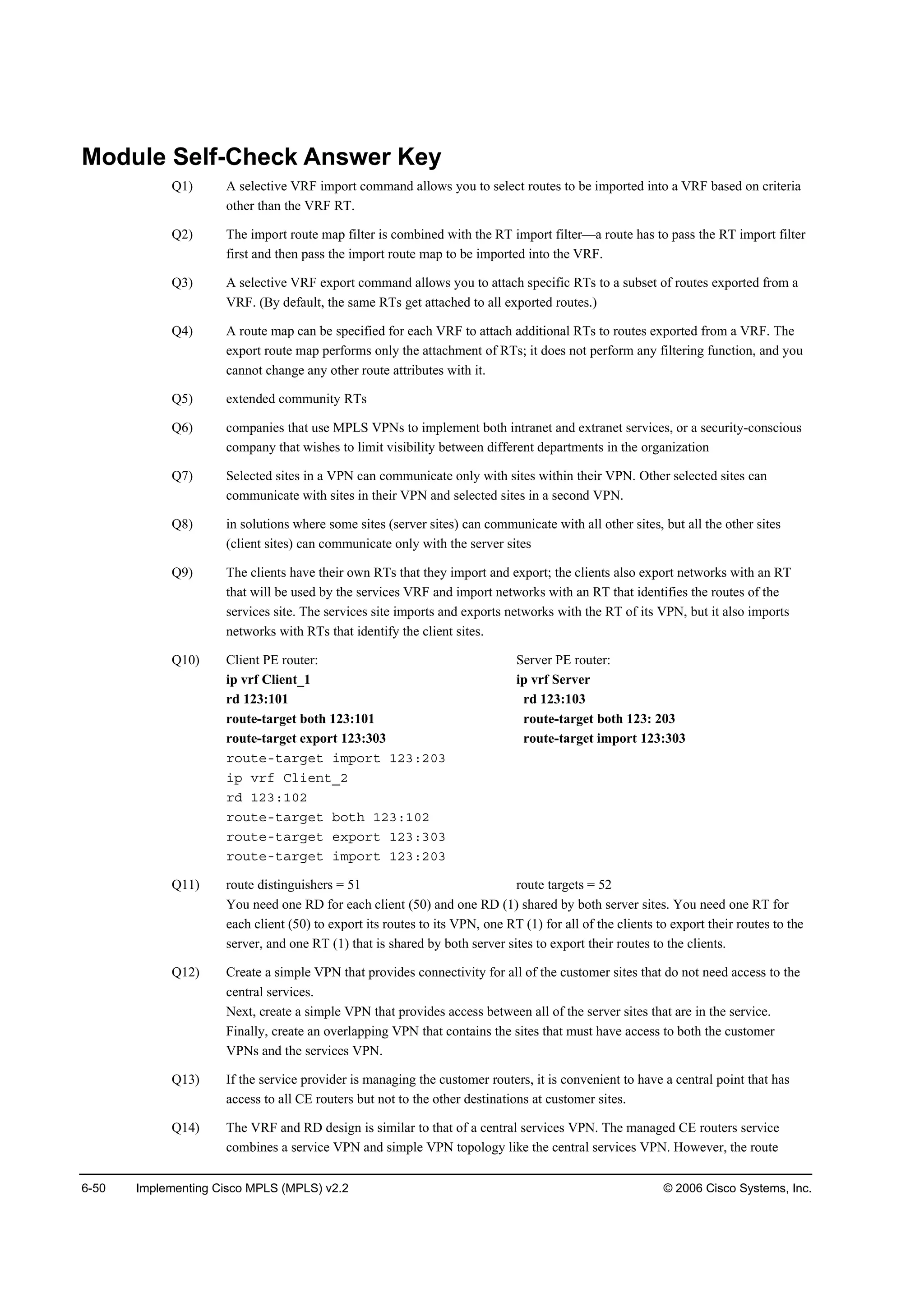 6-50 Implementing Cisco MPLS (MPLS) v2.2 © 2006 Cisco Systems, Inc.
Module Self-Check Answer Key
Q1) A selective VRF import command allows you to select routes to be imported into a VRF based on criteria
other than the VRF RT.
Q2) The import route map filter is combined with the RT import filter—a route has to pass the RT import filter
first and then pass the import route map to be imported into the VRF.
Q3) A selective VRF export command allows you to attach specific RTs to a subset of routes exported from a
VRF. (By default, the same RTs get attached to all exported routes.)
Q4) A route map can be specified for each VRF to attach additional RTs to routes exported from a VRF. The
export route map performs only the attachment of RTs; it does not perform any filtering function, and you
cannot change any other route attributes with it.
Q5) extended community RTs
Q6) companies that use MPLS VPNs to implement both intranet and extranet services, or a security-conscious
company that wishes to limit visibility between different departments in the organization
Q7) Selected sites in a VPN can communicate only with sites within their VPN. Other selected sites can
communicate with sites in their VPN and selected sites in a second VPN.
Q8) in solutions where some sites (server sites) can communicate with all other sites, but all the other sites
(client sites) can communicate only with the server sites
Q9) The clients have their own RTs that they import and export; the clients also export networks with an RT
that will be used by the services VRF and import networks with an RT that identifies the routes of the
services site. The services site imports and exports networks with the RT of its VPN, but it also imports
networks with RTs that identify the client sites.
Q10) Client PE router: Server PE router:
ip vrf Client_1 ip vrf Server
rd 123:101 rd 123:103
route-target both 123:101 route-target both 123: 203
route-target export 123:303 route-target import 123:303
®±«¬»ó¬ż®ą»¬ ·ł°±®¬ ďîíćîđí
·° Ş®ş Ý´·»˛¬Áî
®Ľ ďîíćďđî
®±«¬»ó¬ż®ą»¬ ľ±¬¸ ďîíćďđî
®±«¬»ó¬ż®ą»¬ »¨°±®¬ ďîíćíđí
®±«¬»ó¬ż®ą»¬ ·ł°±®¬ ďîíćîđí
Q11) route distinguishers = 51 route targets = 52
You need one RD for each client (50) and one RD (1) shared by both server sites. You need one RT for
each client (50) to export its routes to its VPN, one RT (1) for all of the clients to export their routes to the
server, and one RT (1) that is shared by both server sites to export their routes to the clients.
Q12) Create a simple VPN that provides connectivity for all of the customer sites that do not need access to the
central services.
Next, create a simple VPN that provides access between all of the server sites that are in the service.
Finally, create an overlapping VPN that contains the sites that must have access to both the customer
VPNs and the services VPN.
Q13) If the service provider is managing the customer routers, it is convenient to have a central point that has
access to all CE routers but not to the other destinations at customer sites.
Q14) The VRF and RD design is similar to that of a central services VPN. The managed CE routers service
combines a service VPN and simple VPN topology like the central services VPN. However, the route
 