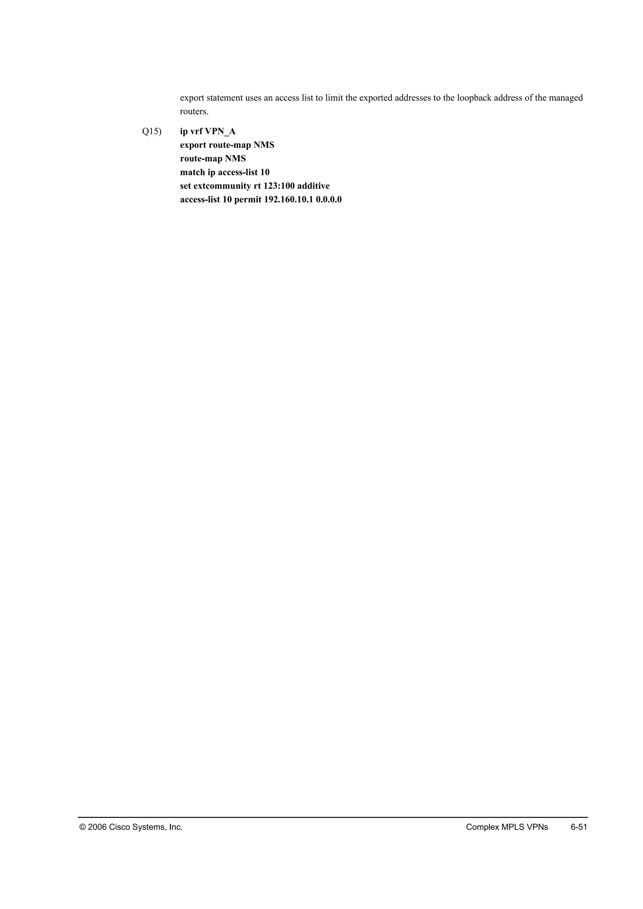 © 2006 Cisco Systems, Inc. Complex MPLS VPNs 6-51
export statement uses an access list to limit the exported addresses to the loopback address of the managed
routers.
Q15) ip vrf VPN_A
export route-map NMS
route-map NMS
match ip access-list 10
set extcommunity rt 123:100 additive
access-list 10 permit 192.160.10.1 0.0.0.0
 