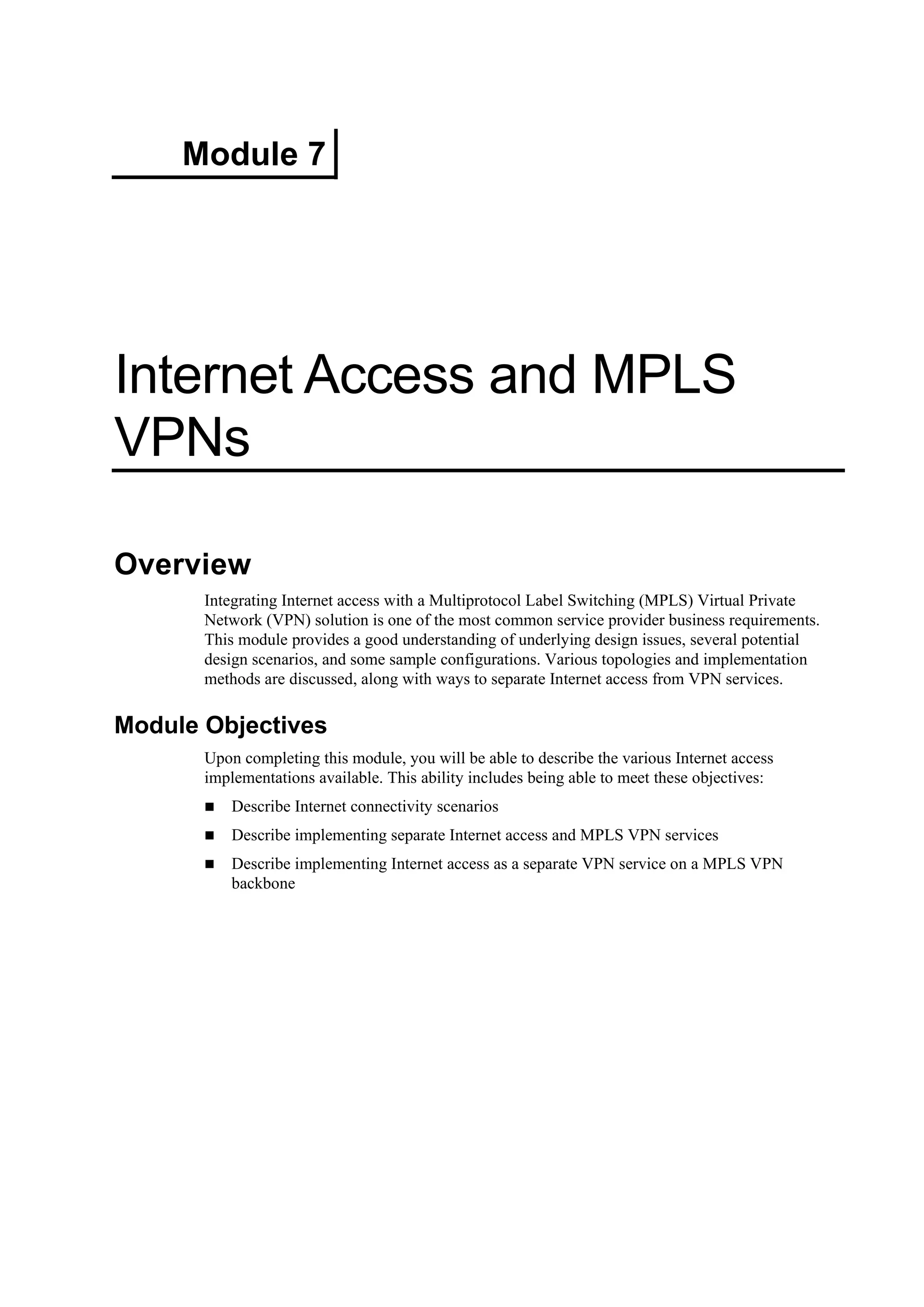 Module 7
Internet Access and MPLS
VPNs
Overview
Integrating Internet access with a Multiprotocol Label Switching (MPLS) Virtual Private
Network (VPN) solution is one of the most common service provider business requirements.
This module provides a good understanding of underlying design issues, several potential
design scenarios, and some sample configurations. Various topologies and implementation
methods are discussed, along with ways to separate Internet access from VPN services.
Module Objectives
Upon completing this module, you will be able to describe the various Internet access
implementations available. This ability includes being able to meet these objectives:
Describe Internet connectivity scenarios
Describe implementing separate Internet access and MPLS VPN services
Describe implementing Internet access as a separate VPN service on a MPLS VPN
backbone
 