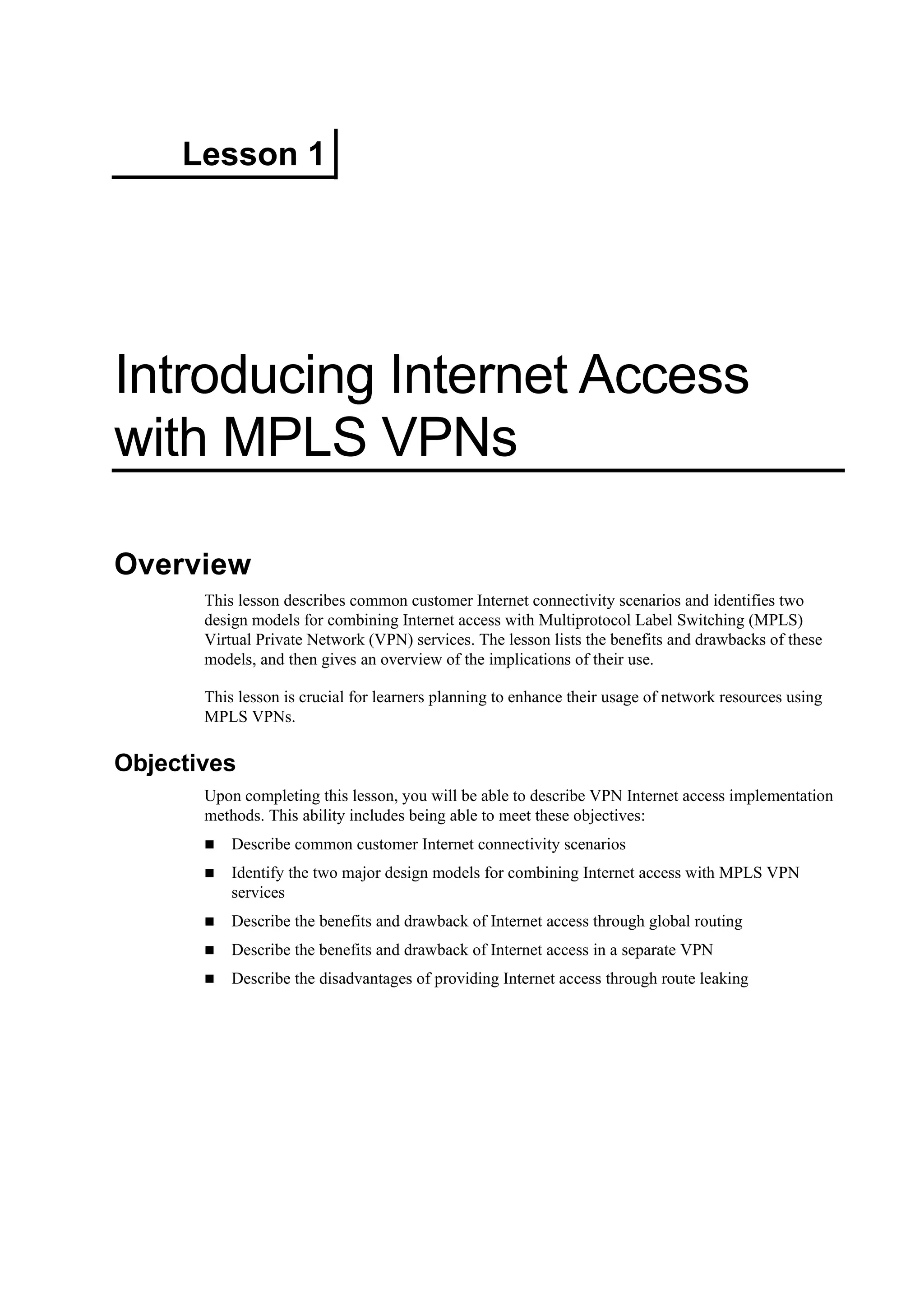 Lesson 1
Introducing Internet Access
with MPLS VPNs
Overview
This lesson describes common customer Internet connectivity scenarios and identifies two
design models for combining Internet access with Multiprotocol Label Switching (MPLS)
Virtual Private Network (VPN) services. The lesson lists the benefits and drawbacks of these
models, and then gives an overview of the implications of their use.
This lesson is crucial for learners planning to enhance their usage of network resources using
MPLS VPNs.
Objectives
Upon completing this lesson, you will be able to describe VPN Internet access implementation
methods. This ability includes being able to meet these objectives:
Describe common customer Internet connectivity scenarios
Identify the two major design models for combining Internet access with MPLS VPN
services
Describe the benefits and drawback of Internet access through global routing
Describe the benefits and drawback of Internet access in a separate VPN
Describe the disadvantages of providing Internet access through route leaking
 