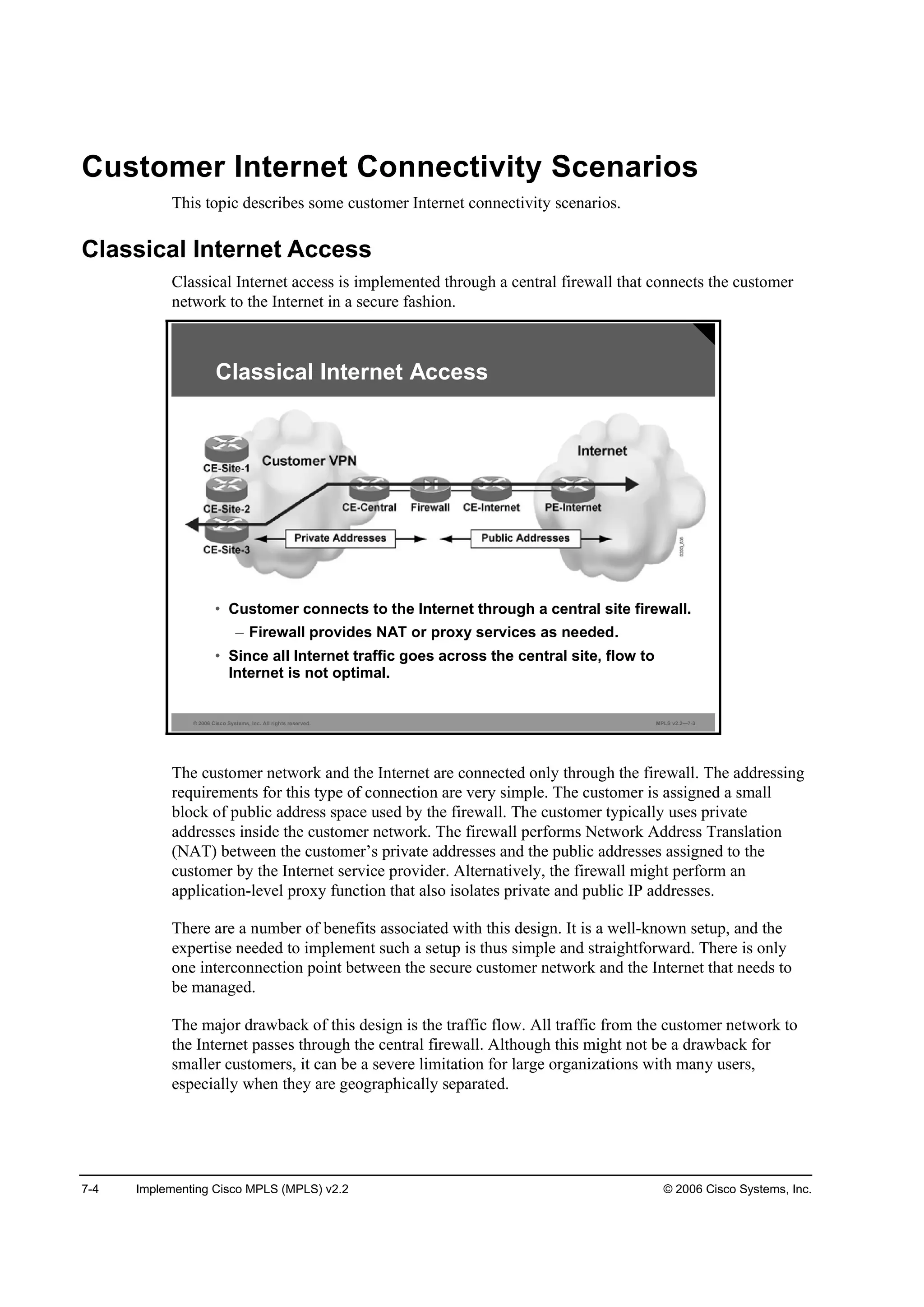 7-4 Implementing Cisco MPLS (MPLS) v2.2 © 2006 Cisco Systems, Inc.
Customer Internet Connectivity Scenarios
This topic describes some customer Internet connectivity scenarios.
Classical Internet Access
Classical Internet access is implemented through a central firewall that connects the customer
network to the Internet in a secure fashion.
© 2006 Cisco Systems, Inc. All rights reserved. MPLS v2.2—7-3
Classical Internet Access
• Customer connects to the Internet through a central site firewall.
– Firewall provides NAT or proxy services as needed.
• Since all Internet traffic goes across the central site, flow to
Internet is not optimal.
The customer network and the Internet are connected only through the firewall. The addressing
requirements for this type of connection are very simple. The customer is assigned a small
block of public address space used by the firewall. The customer typically uses private
addresses inside the customer network. The firewall performs Network Address Translation
(NAT) between the customer’s private addresses and the public addresses assigned to the
customer by the Internet service provider. Alternatively, the firewall might perform an
application-level proxy function that also isolates private and public IP addresses.
There are a number of benefits associated with this design. It is a well-known setup, and the
expertise needed to implement such a setup is thus simple and straightforward. There is only
one interconnection point between the secure customer network and the Internet that needs to
be managed.
The major drawback of this design is the traffic flow. All traffic from the customer network to
the Internet passes through the central firewall. Although this might not be a drawback for
smaller customers, it can be a severe limitation for large organizations with many users,
especially when they are geographically separated.
 