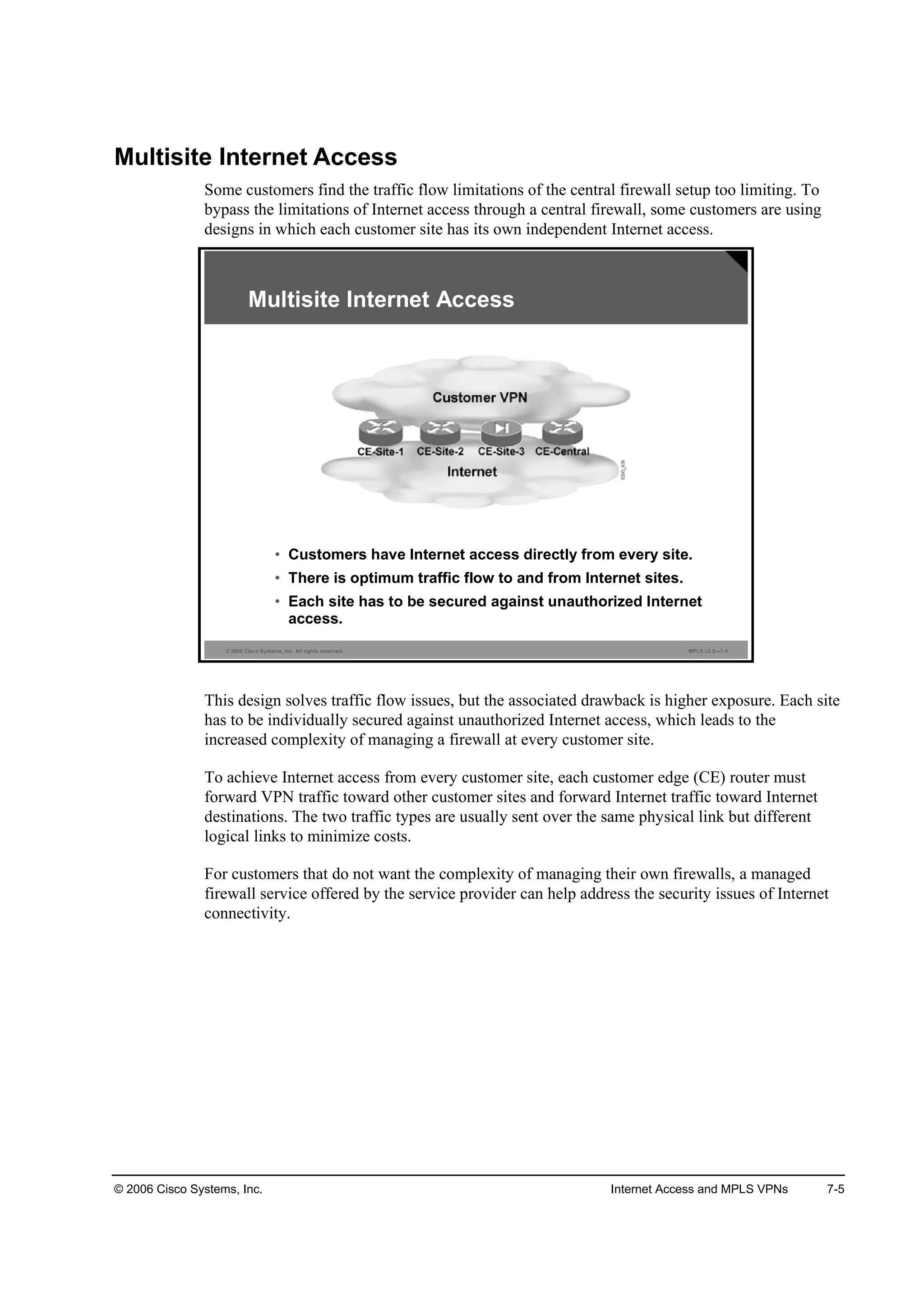 © 2006 Cisco Systems, Inc. Internet Access and MPLS VPNs 7-5
Multisite Internet Access
Some customers find the traffic flow limitations of the central firewall setup too limiting. To
bypass the limitations of Internet access through a central firewall, some customers are using
designs in which each customer site has its own independent Internet access.
© 2006 Cisco Systems, Inc. All rights reserved. MPLS v2.2—7-4
Multisite Internet Access
• Customers have Internet access directly from every site.
• There is optimum traffic flow to and from Internet sites.
• Each site has to be secured against unauthorized Internet
access.
This design solves traffic flow issues, but the associated drawback is higher exposure. Each site
has to be individually secured against unauthorized Internet access, which leads to the
increased complexity of managing a firewall at every customer site.
To achieve Internet access from every customer site, each customer edge (CE) router must
forward VPN traffic toward other customer sites and forward Internet traffic toward Internet
destinations. The two traffic types are usually sent over the same physical link but different
logical links to minimize costs.
For customers that do not want the complexity of managing their own firewalls, a managed
firewall service offered by the service provider can help address the security issues of Internet
connectivity.
 