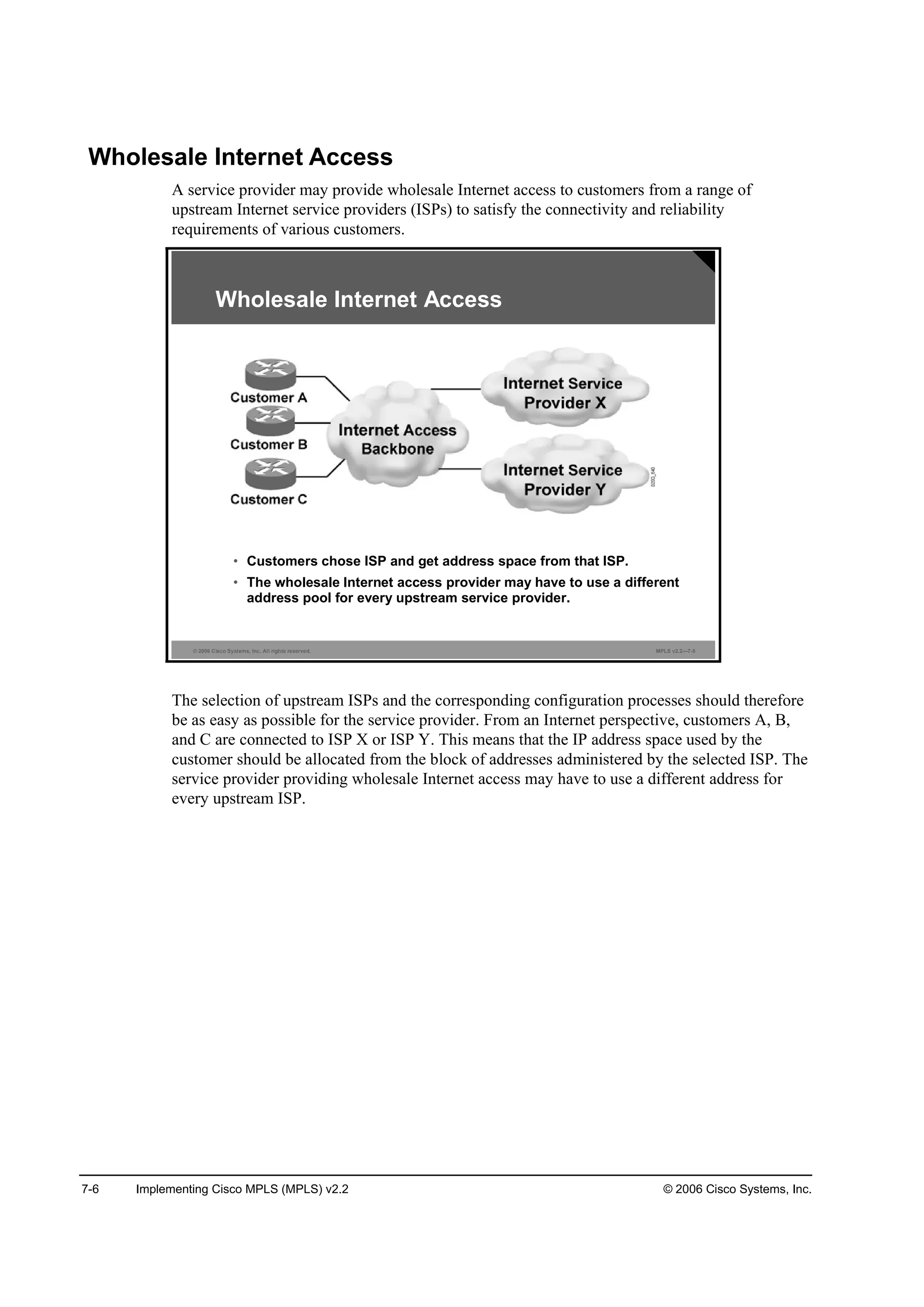 7-6 Implementing Cisco MPLS (MPLS) v2.2 © 2006 Cisco Systems, Inc.
Wholesale Internet Access
A service provider may provide wholesale Internet access to customers from a range of
upstream Internet service providers (ISPs) to satisfy the connectivity and reliability
requirements of various customers.
© 2006 Cisco Systems, Inc. All rights reserved. MPLS v2.2—7-5
Wholesale Internet Access
• Customers chose ISP and get address space from that ISP.
• The wholesale Internet access provider may have to use a different
address pool for every upstream service provider.
The selection of upstream ISPs and the corresponding configuration processes should therefore
be as easy as possible for the service provider. From an Internet perspective, customers A, B,
and C are connected to ISP X or ISP Y. This means that the IP address space used by the
customer should be allocated from the block of addresses administered by the selected ISP. The
service provider providing wholesale Internet access may have to use a different address for
every upstream ISP.
 