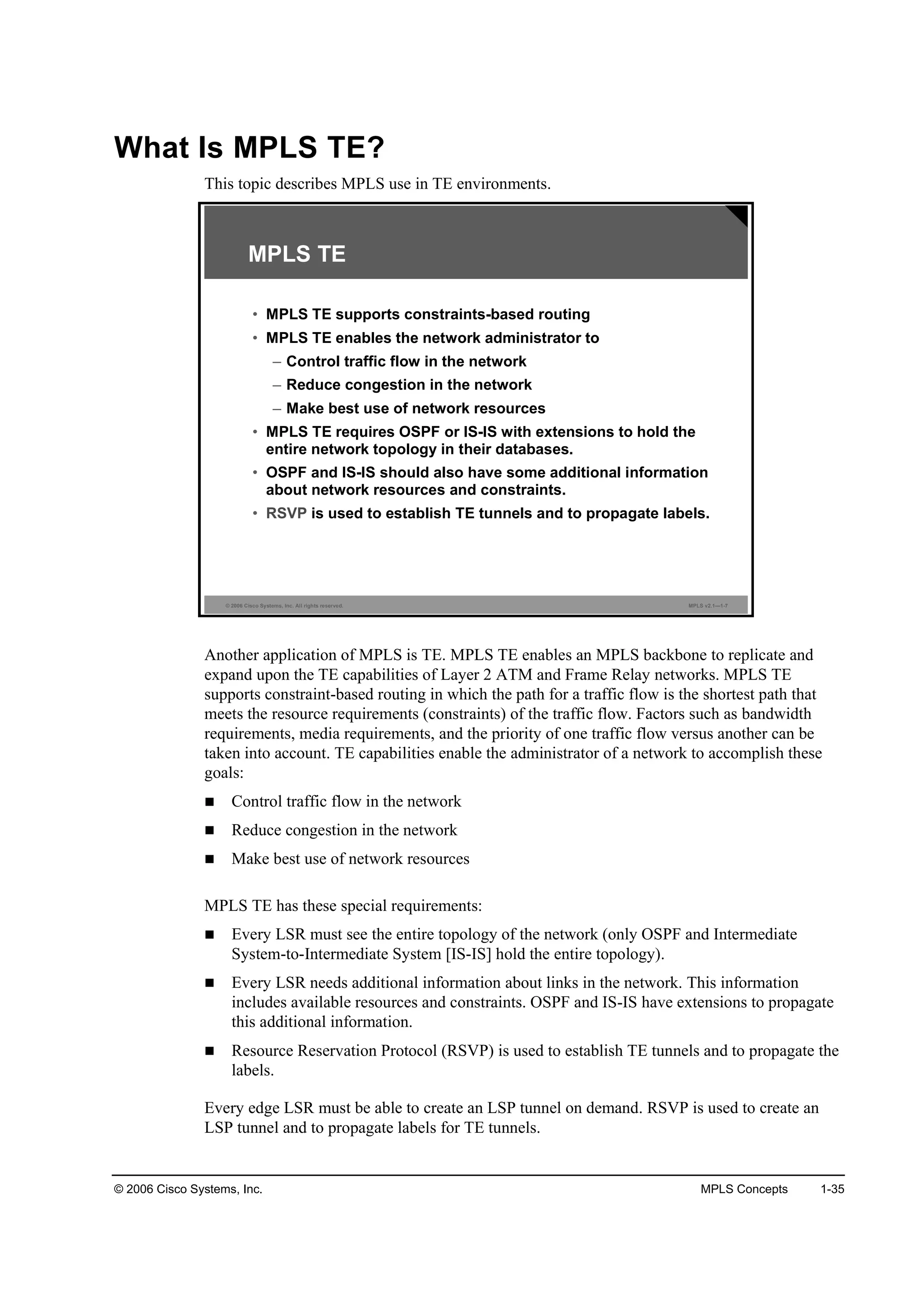 © 2006 Cisco Systems, Inc. MPLS Concepts 1-35
What Is MPLS TE?
This topic describes MPLS use in TE environments.
© 2006 Cisco Systems, Inc. All rights reserved. MPLS v2.1—1-7
MPLS TE
• MPLS TE supports constraints-based routing
• MPLS TE enables the network administrator to
– Control traffic flow in the network
– Reduce congestion in the network
– Make best use of network resources
• MPLS TE requires OSPF or IS-IS with extensions to hold the
entire network topology in their databases.
• OSPF and IS-IS should also have some additional information
about network resources and constraints.
• RSVP is used to establish TE tunnels and to propagate labels.
Another application of MPLS is TE. MPLS TE enables an MPLS backbone to replicate and
expand upon the TE capabilities of Layer 2 ATM and Frame Relay networks. MPLS TE
supports constraint-based routing in which the path for a traffic flow is the shortest path that
meets the resource requirements (constraints) of the traffic flow. Factors such as bandwidth
requirements, media requirements, and the priority of one traffic flow versus another can be
taken into account. TE capabilities enable the administrator of a network to accomplish these
goals:
Control traffic flow in the network
Reduce congestion in the network
Make best use of network resources
MPLS TE has these special requirements:
Every LSR must see the entire topology of the network (only OSPF and Intermediate
System-to-Intermediate System [IS-IS] hold the entire topology).
Every LSR needs additional information about links in the network. This information
includes available resources and constraints. OSPF and IS-IS have extensions to propagate
this additional information.
Resource Reservation Protocol (RSVP) is used to establish TE tunnels and to propagate the
labels.
Every edge LSR must be able to create an LSP tunnel on demand. RSVP is used to create an
LSP tunnel and to propagate labels for TE tunnels.
 