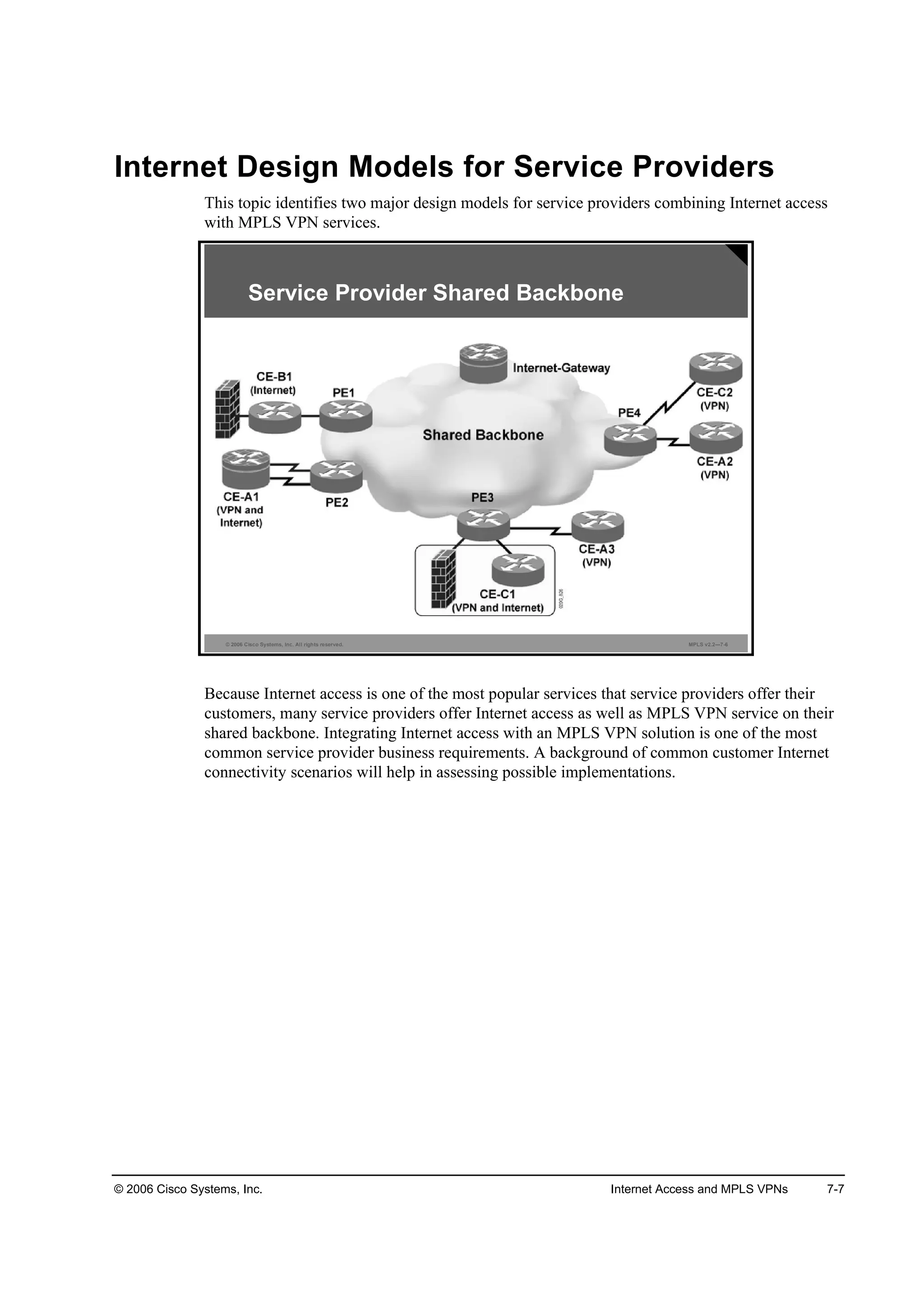 © 2006 Cisco Systems, Inc. Internet Access and MPLS VPNs 7-7
Internet Design Models for Service Providers
This topic identifies two major design models for service providers combining Internet access
with MPLS VPN services.
© 2006 Cisco Systems, Inc. All rights reserved. MPLS v2.2—7-6
Service Provider Shared Backbone
Because Internet access is one of the most popular services that service providers offer their
customers, many service providers offer Internet access as well as MPLS VPN service on their
shared backbone. Integrating Internet access with an MPLS VPN solution is one of the most
common service provider business requirements. A background of common customer Internet
connectivity scenarios will help in assessing possible implementations.
 