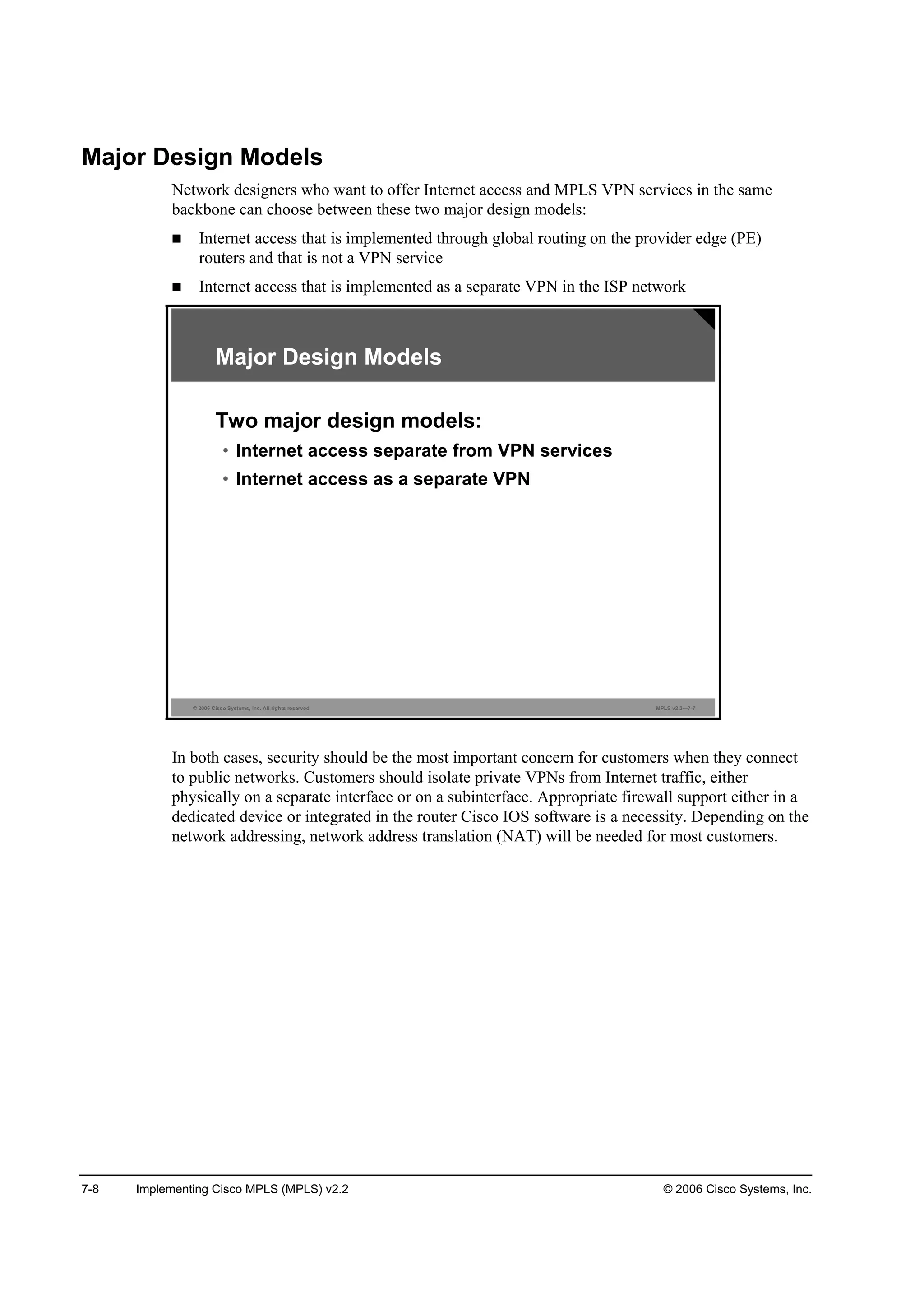 7-8 Implementing Cisco MPLS (MPLS) v2.2 © 2006 Cisco Systems, Inc.
Major Design Models
Network designers who want to offer Internet access and MPLS VPN services in the same
backbone can choose between these two major design models:
Internet access that is implemented through global routing on the provider edge (PE)
routers and that is not a VPN service
Internet access that is implemented as a separate VPN in the ISP network
© 2006 Cisco Systems, Inc. All rights reserved. MPLS v2.2—7-7
Major Design Models
Two major design models:
• Internet access separate from VPN services
• Internet access as a separate VPN
In both cases, security should be the most important concern for customers when they connect
to public networks. Customers should isolate private VPNs from Internet traffic, either
physically on a separate interface or on a subinterface. Appropriate firewall support either in a
dedicated device or integrated in the router Cisco IOS software is a necessity. Depending on the
network addressing, network address translation (NAT) will be needed for most customers.
 