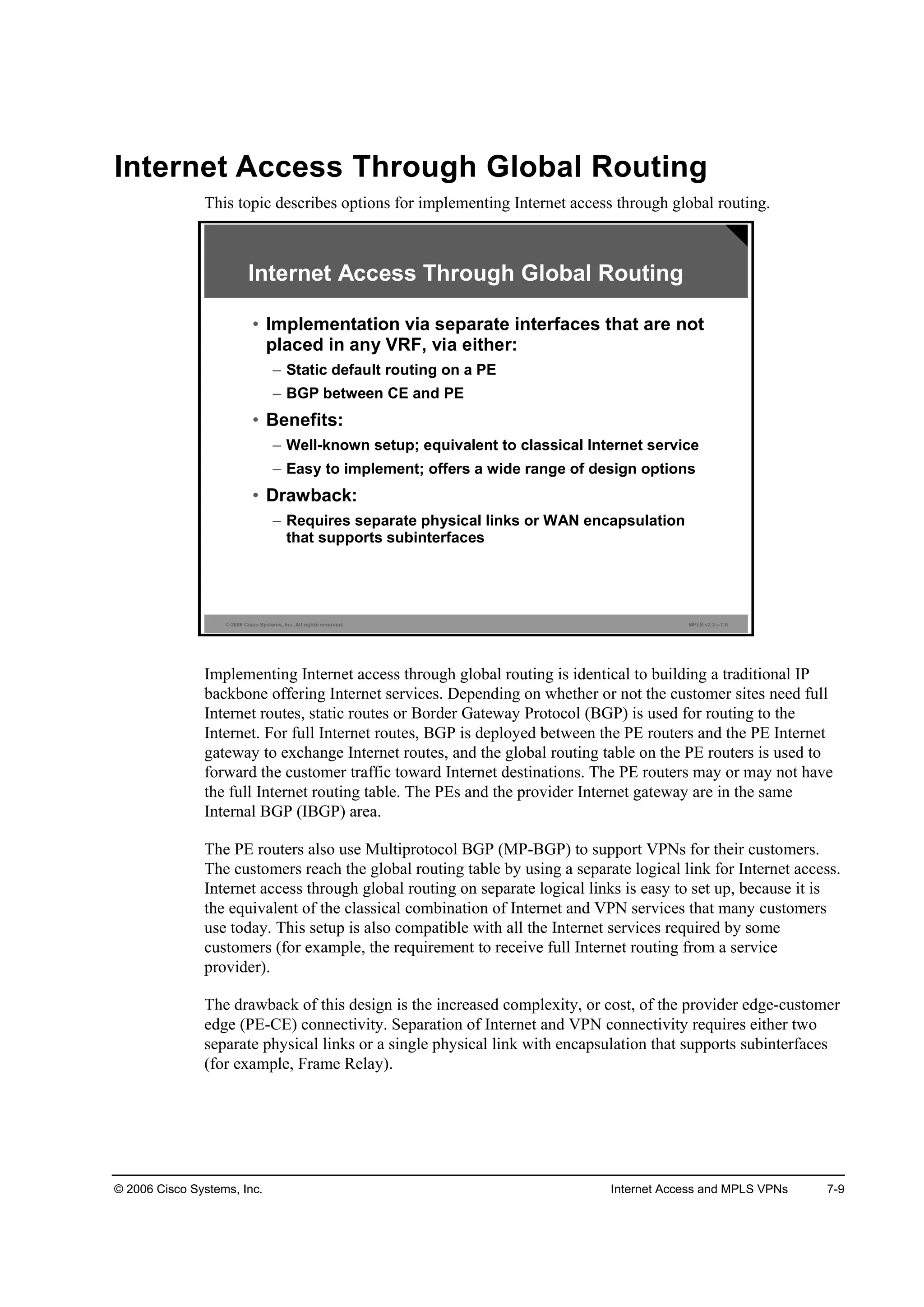 © 2006 Cisco Systems, Inc. Internet Access and MPLS VPNs 7-9
Internet Access Through Global Routing
This topic describes options for implementing Internet access through global routing.
© 2006 Cisco Systems, Inc. All rights reserved. MPLS v2.2—7-8
Internet Access Through Global Routing
• Implementation via separate interfaces that are not
placed in any VRF, via either:
– Static default routing on a PE
– BGP between CE and PE
• Benefits:
– Well-known setup; equivalent to classical Internet service
– Easy to implement; offers a wide range of design options
• Drawback:
– Requires separate physical links or WAN encapsulation
that supports subinterfaces
Implementing Internet access through global routing is identical to building a traditional IP
backbone offering Internet services. Depending on whether or not the customer sites need full
Internet routes, static routes or Border Gateway Protocol (BGP) is used for routing to the
Internet. For full Internet routes, BGP is deployed between the PE routers and the PE Internet
gateway to exchange Internet routes, and the global routing table on the PE routers is used to
forward the customer traffic toward Internet destinations. The PE routers may or may not have
the full Internet routing table. The PEs and the provider Internet gateway are in the same
Internal BGP (IBGP) area.
The PE routers also use Multiprotocol BGP (MP-BGP) to support VPNs for their customers.
The customers reach the global routing table by using a separate logical link for Internet access.
Internet access through global routing on separate logical links is easy to set up, because it is
the equivalent of the classical combination of Internet and VPN services that many customers
use today. This setup is also compatible with all the Internet services required by some
customers (for example, the requirement to receive full Internet routing from a service
provider).
The drawback of this design is the increased complexity, or cost, of the provider edge-customer
edge (PE-CE) connectivity. Separation of Internet and VPN connectivity requires either two
separate physical links or a single physical link with encapsulation that supports subinterfaces
(for example, Frame Relay).
 