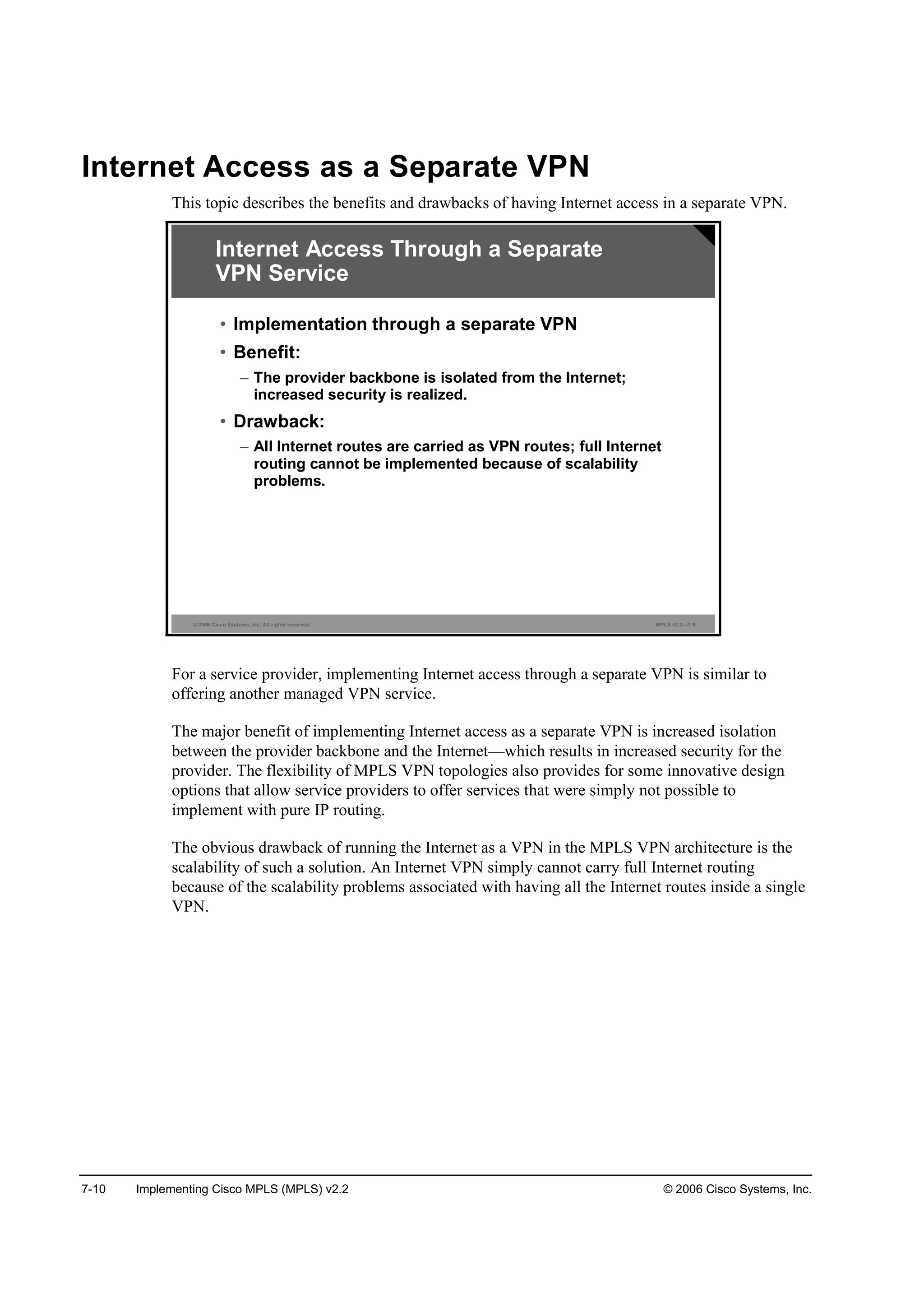 7-10 Implementing Cisco MPLS (MPLS) v2.2 © 2006 Cisco Systems, Inc.
Internet Access as a Separate VPN
This topic describes the benefits and drawbacks of having Internet access in a separate VPN.
© 2006 Cisco Systems, Inc. All rights reserved. MPLS v2.2—7-9
Internet Access Through a Separate
VPN Service
• Implementation through a separate VPN
• Benefit:
– The provider backbone is isolated from the Internet;
increased security is realized.
• Drawback:
– All Internet routes are carried as VPN routes; full Internet
routing cannot be implemented because of scalability
problems.
For a service provider, implementing Internet access through a separate VPN is similar to
offering another managed VPN service.
The major benefit of implementing Internet access as a separate VPN is increased isolation
between the provider backbone and the Internet—which results in increased security for the
provider. The flexibility of MPLS VPN topologies also provides for some innovative design
options that allow service providers to offer services that were simply not possible to
implement with pure IP routing.
The obvious drawback of running the Internet as a VPN in the MPLS VPN architecture is the
scalability of such a solution. An Internet VPN simply cannot carry full Internet routing
because of the scalability problems associated with having all the Internet routes inside a single
VPN.
 