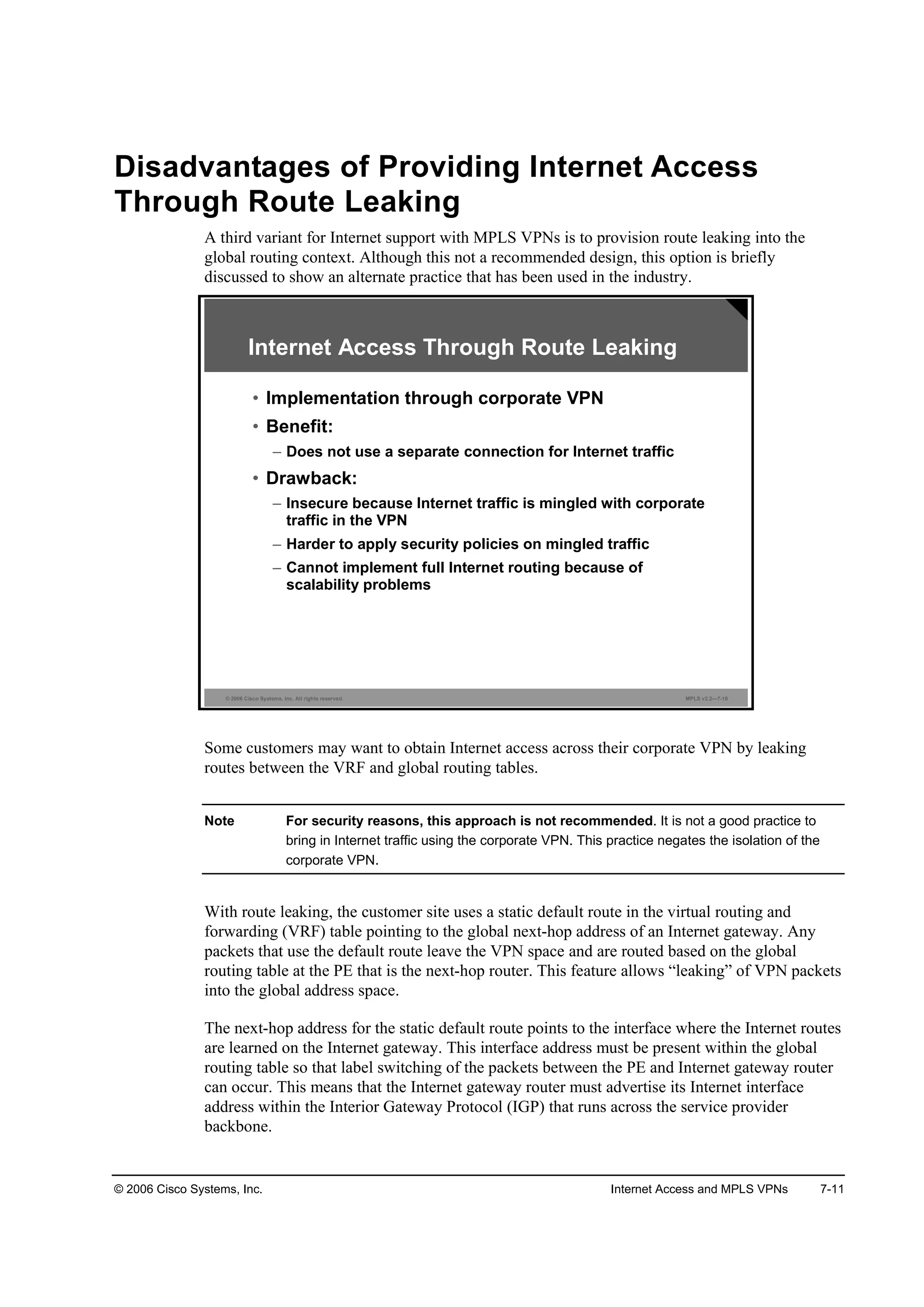 © 2006 Cisco Systems, Inc. Internet Access and MPLS VPNs 7-11
Disadvantages of Providing Internet Access
Through Route Leaking
A third variant for Internet support with MPLS VPNs is to provision route leaking into the
global routing context. Although this not a recommended design, this option is briefly
discussed to show an alternate practice that has been used in the industry.
© 2006 Cisco Systems, Inc. All rights reserved. MPLS v2.2—7-10
Internet Access Through Route Leaking
• Implementation through corporate VPN
• Benefit:
– Does not use a separate connection for Internet traffic
• Drawback:
– Insecure because Internet traffic is mingled with corporate
traffic in the VPN
– Harder to apply security policies on mingled traffic
– Cannot implement full Internet routing because of
scalability problems
Some customers may want to obtain Internet access across their corporate VPN by leaking
routes between the VRF and global routing tables.
Note For security reasons, this approach is not recommended. It is not a good practice to
bring in Internet traffic using the corporate VPN. This practice negates the isolation of the
corporate VPN.
With route leaking, the customer site uses a static default route in the virtual routing and
forwarding (VRF) table pointing to the global next-hop address of an Internet gateway. Any
packets that use the default route leave the VPN space and are routed based on the global
routing table at the PE that is the next-hop router. This feature allows “leaking” of VPN packets
into the global address space.
The next-hop address for the static default route points to the interface where the Internet routes
are learned on the Internet gateway. This interface address must be present within the global
routing table so that label switching of the packets between the PE and Internet gateway router
can occur. This means that the Internet gateway router must advertise its Internet interface
address within the Interior Gateway Protocol (IGP) that runs across the service provider
backbone.
 