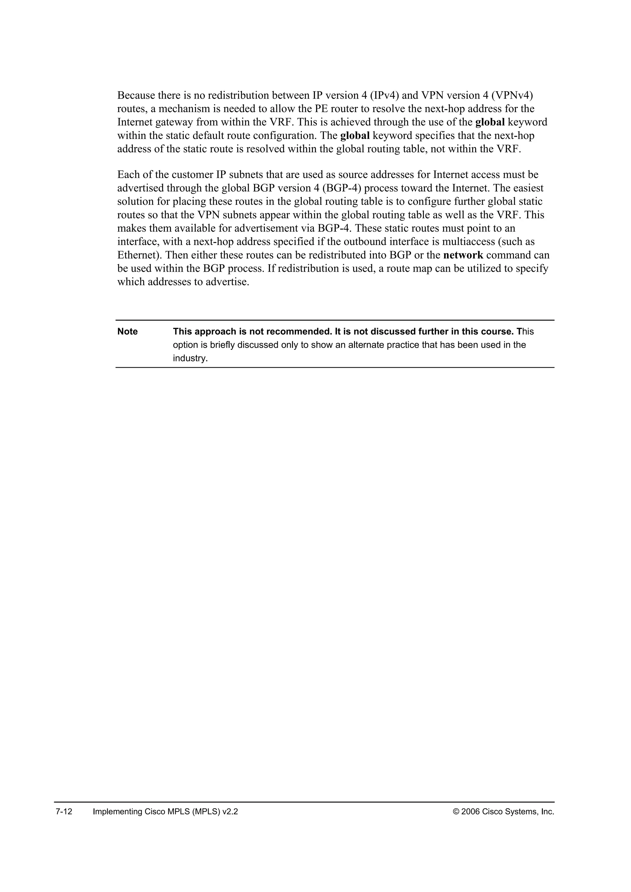 7-12 Implementing Cisco MPLS (MPLS) v2.2 © 2006 Cisco Systems, Inc.
Because there is no redistribution between IP version 4 (IPv4) and VPN version 4 (VPNv4)
routes, a mechanism is needed to allow the PE router to resolve the next-hop address for the
Internet gateway from within the VRF. This is achieved through the use of the global keyword
within the static default route configuration. The global keyword specifies that the next-hop
address of the static route is resolved within the global routing table, not within the VRF.
Each of the customer IP subnets that are used as source addresses for Internet access must be
advertised through the global BGP version 4 (BGP-4) process toward the Internet. The easiest
solution for placing these routes in the global routing table is to configure further global static
routes so that the VPN subnets appear within the global routing table as well as the VRF. This
makes them available for advertisement via BGP-4. These static routes must point to an
interface, with a next-hop address specified if the outbound interface is multiaccess (such as
Ethernet). Then either these routes can be redistributed into BGP or the network command can
be used within the BGP process. If redistribution is used, a route map can be utilized to specify
which addresses to advertise.
Note This approach is not recommended. It is not discussed further in this course. This
option is briefly discussed only to show an alternate practice that has been used in the
industry.
 