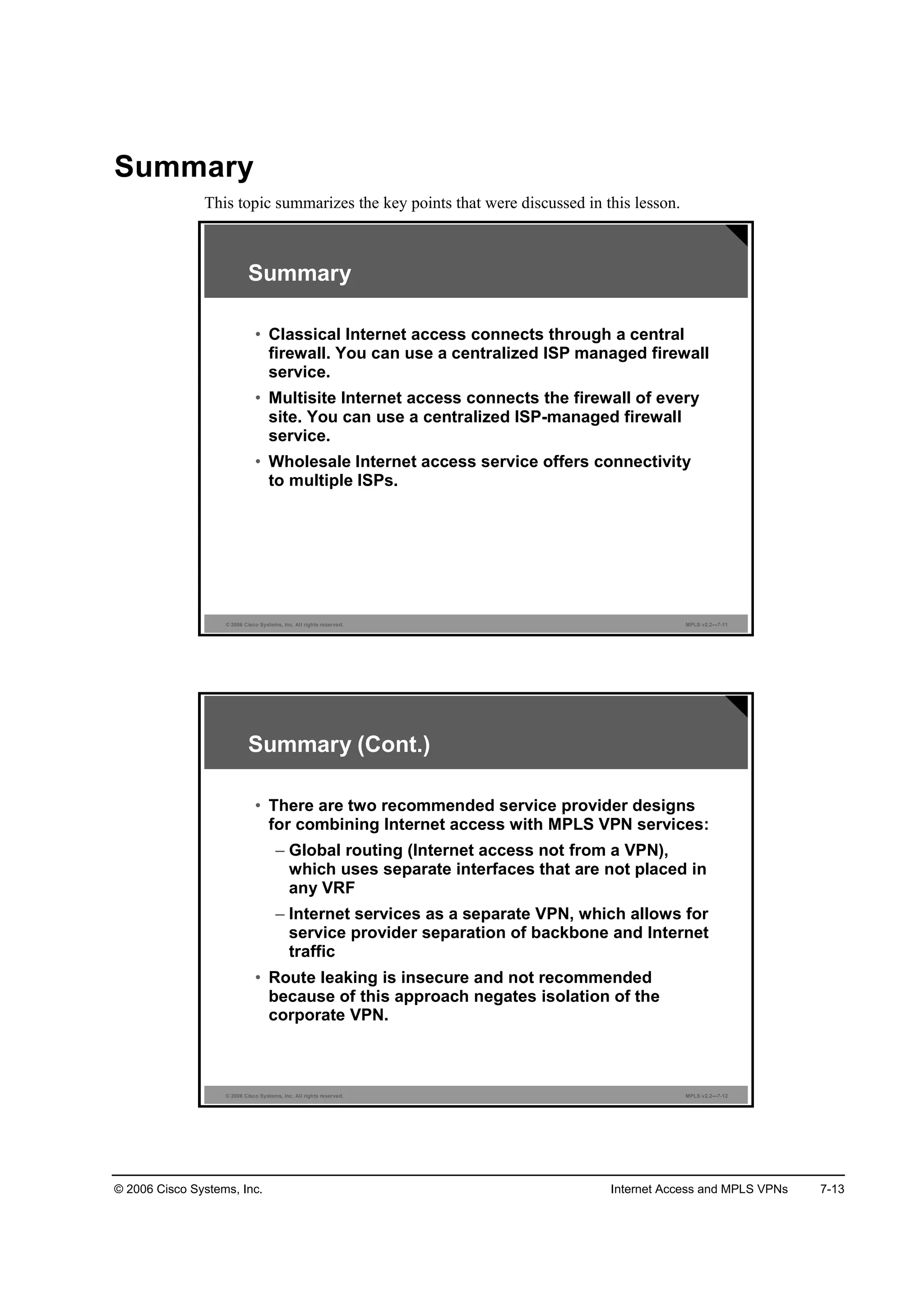 © 2006 Cisco Systems, Inc. Internet Access and MPLS VPNs 7-13
Summary
This topic summarizes the key points that were discussed in this lesson.
© 2006 Cisco Systems, Inc. All rights reserved. MPLS v2.2—7-11
Summary
• Classical Internet access connects through a central
firewall. You can use a centralized ISP managed firewall
service.
• Multisite Internet access connects the firewall of every
site. You can use a centralized ISP-managed firewall
service.
• Wholesale Internet access service offers connectivity
to multiple ISPs.
© 2006 Cisco Systems, Inc. All rights reserved. MPLS v2.2—7-12
Summary (Cont.)
• There are two recommended service provider designs
for combining Internet access with MPLS VPN services:
– Global routing (Internet access not from a VPN),
which uses separate interfaces that are not placed in
any VRF
– Internet services as a separate VPN, which allows for
service provider separation of backbone and Internet
traffic
• Route leaking is insecure and not recommended
because of this approach negates isolation of the
corporate VPN.
 