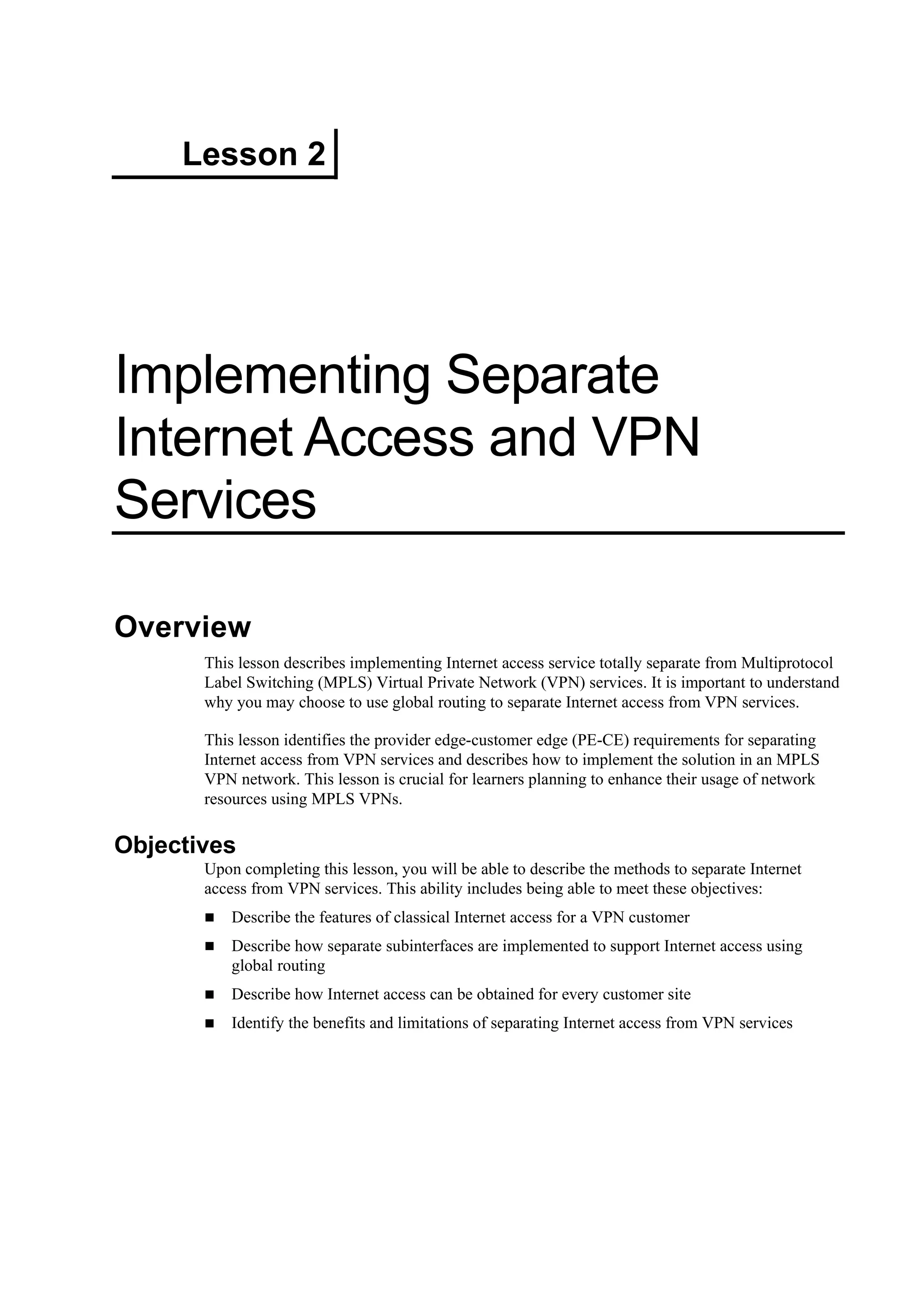 Lesson 2
Implementing Separate
Internet Access and VPN
Services
Overview
This lesson describes implementing Internet access service totally separate from Multiprotocol
Label Switching (MPLS) Virtual Private Network (VPN) services. It is important to understand
why you may choose to use global routing to separate Internet access from VPN services.
This lesson identifies the provider edge-customer edge (PE-CE) requirements for separating
Internet access from VPN services and describes how to implement the solution in an MPLS
VPN network. This lesson is crucial for learners planning to enhance their usage of network
resources using MPLS VPNs.
Objectives
Upon completing this lesson, you will be able to describe the methods to separate Internet
access from VPN services. This ability includes being able to meet these objectives:
Describe the features of classical Internet access for a VPN customer
Describe how separate subinterfaces are implemented to support Internet access using
global routing
Describe how Internet access can be obtained for every customer site
Identify the benefits and limitations of separating Internet access from VPN services
 