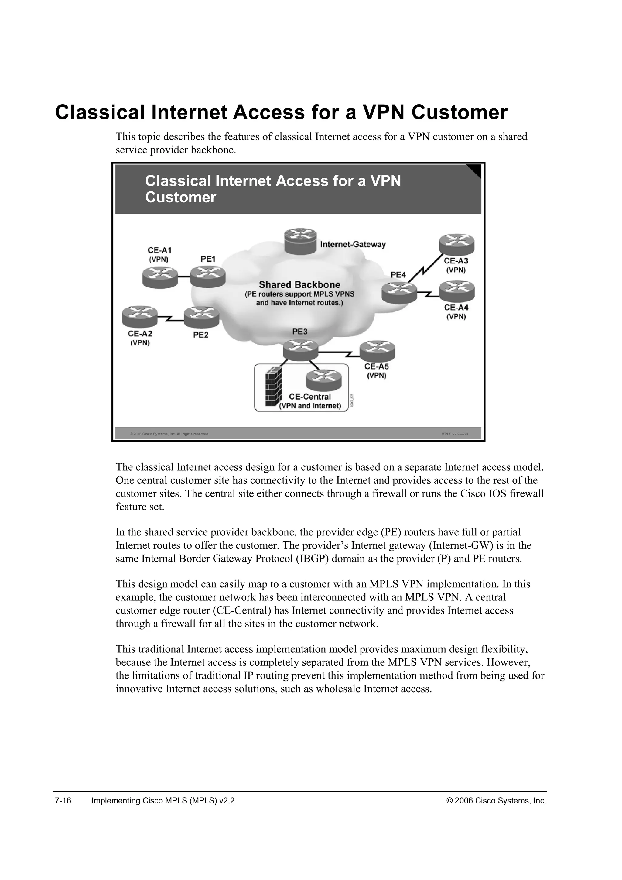 7-16 Implementing Cisco MPLS (MPLS) v2.2 © 2006 Cisco Systems, Inc.
Classical Internet Access for a VPN Customer
This topic describes the features of classical Internet access for a VPN customer on a shared
service provider backbone.
© 2006 Cisco Systems, Inc. All rights reserved. MPLS v2.2—7-3
Classical Internet Access for a VPN
Customer
The classical Internet access design for a customer is based on a separate Internet access model.
One central customer site has connectivity to the Internet and provides access to the rest of the
customer sites. The central site either connects through a firewall or runs the Cisco IOS firewall
feature set.
In the shared service provider backbone, the provider edge (PE) routers have full or partial
Internet routes to offer the customer. The provider’s Internet gateway (Internet-GW) is in the
same Internal Border Gateway Protocol (IBGP) domain as the provider (P) and PE routers.
This design model can easily map to a customer with an MPLS VPN implementation. In this
example, the customer network has been interconnected with an MPLS VPN. A central
customer edge router (CE-Central) has Internet connectivity and provides Internet access
through a firewall for all the sites in the customer network.
This traditional Internet access implementation model provides maximum design flexibility,
because the Internet access is completely separated from the MPLS VPN services. However,
the limitations of traditional IP routing prevent this implementation method from being used for
innovative Internet access solutions, such as wholesale Internet access.
 
