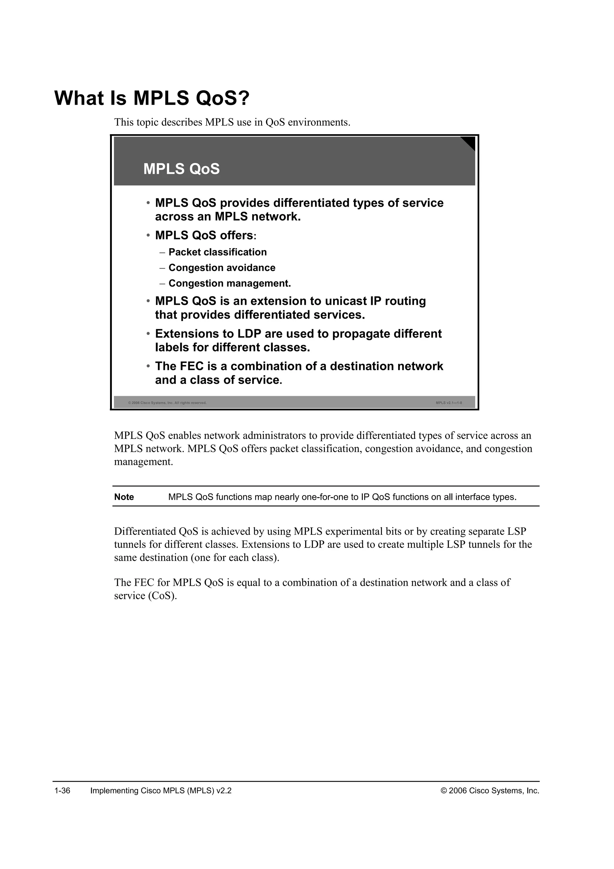 1-36 Implementing Cisco MPLS (MPLS) v2.2 © 2006 Cisco Systems, Inc.
What Is MPLS QoS?
This topic describes MPLS use in QoS environments.
© 2006 Cisco Systems, Inc. All rights reserved. MPLS v2.1—1-8
MPLS QoS
• MPLS QoS provides differentiated types of service
across an MPLS network.
• MPLS QoS offers:
– Packet classification
– Congestion avoidance
– Congestion management.
• MPLS QoS is an extension to unicast IP routing
that provides differentiated services.
• Extensions to LDP are used to propagate different
labels for different classes.
• The FEC is a combination of a destination network
and a class of service.
MPLS QoS enables network administrators to provide differentiated types of service across an
MPLS network. MPLS QoS offers packet classification, congestion avoidance, and congestion
management.
Note MPLS QoS functions map nearly one-for-one to IP QoS functions on all interface types.
Differentiated QoS is achieved by using MPLS experimental bits or by creating separate LSP
tunnels for different classes. Extensions to LDP are used to create multiple LSP tunnels for the
same destination (one for each class).
The FEC for MPLS QoS is equal to a combination of a destination network and a class of
service (CoS).
 