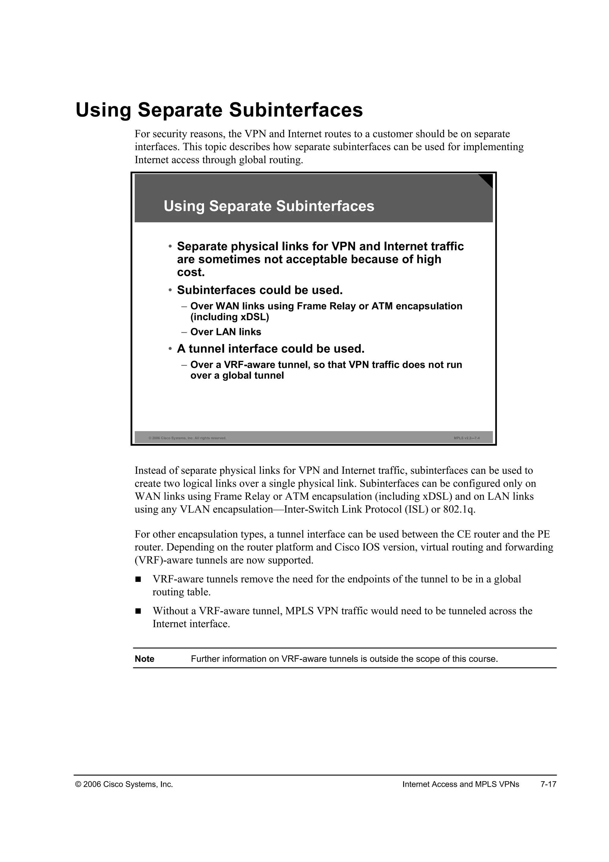 © 2006 Cisco Systems, Inc. Internet Access and MPLS VPNs 7-17
Using Separate Subinterfaces
For security reasons, the VPN and Internet routes to a customer should be on separate
interfaces. This topic describes how separate subinterfaces can be used for implementing
Internet access through global routing.
© 2006 Cisco Systems, Inc. All rights reserved. MPLS v2.2—7-4
Using Separate Subinterfaces
• Separate physical links for VPN and Internet traffic
are sometimes not acceptable because of high
cost.
• Subinterfaces could be used.
– Over WAN links using Frame Relay or ATM encapsulation
(including xDSL)
– Over LAN links
• A tunnel interface could be used.
– Over a VRF-aware tunnel, so that VPN traffic does not run
over a global tunnel
Instead of separate physical links for VPN and Internet traffic, subinterfaces can be used to
create two logical links over a single physical link. Subinterfaces can be configured only on
WAN links using Frame Relay or ATM encapsulation (including xDSL) and on LAN links
using any VLAN encapsulation—Inter-Switch Link Protocol (ISL) or 802.1q.
For other encapsulation types, a tunnel interface can be used between the CE router and the PE
router. Depending on the router platform and Cisco IOS version, virtual routing and forwarding
(VRF)-aware tunnels are now supported.
VRF-aware tunnels remove the need for the endpoints of the tunnel to be in a global
routing table.
Without a VRF-aware tunnel, MPLS VPN traffic would need to be tunneled across the
Internet interface.
Note Further information on VRF-aware tunnels is outside the scope of this course.
 