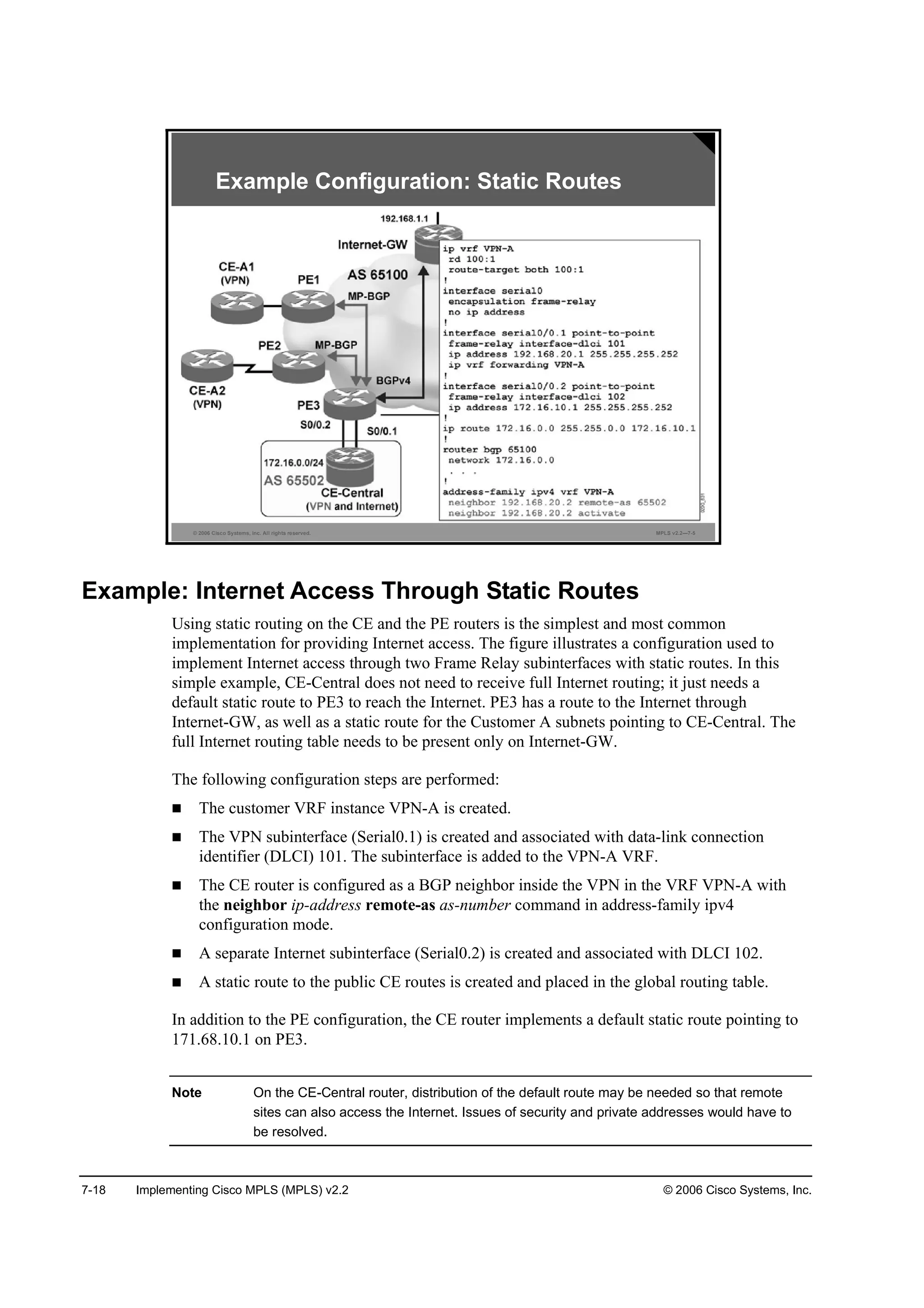 7-18 Implementing Cisco MPLS (MPLS) v2.2 © 2006 Cisco Systems, Inc.
© 2006 Cisco Systems, Inc. All rights reserved. MPLS v2.2—7-5
Example Configuration: Static Routes
Example: Internet Access Through Static Routes
Using static routing on the CE and the PE routers is the simplest and most common
implementation for providing Internet access. The figure illustrates a configuration used to
implement Internet access through two Frame Relay subinterfaces with static routes. In this
simple example, CE-Central does not need to receive full Internet routing; it just needs a
default static route to PE3 to reach the Internet. PE3 has a route to the Internet through
Internet-GW, as well as a static route for the Customer A subnets pointing to CE-Central. The
full Internet routing table needs to be present only on Internet-GW.
The following configuration steps are performed:
The customer VRF instance VPN-A is created.
The VPN subinterface (Serial0.1) is created and associated with data-link connection
identifier (DLCI) 101. The subinterface is added to the VPN-A VRF.
The CE router is configured as a BGP neighbor inside the VPN in the VRF VPN-A with
the neighbor ip-address remote-as as-number command in address-family ipv4
configuration mode.
A separate Internet subinterface (Serial0.2) is created and associated with DLCI 102.
A static route to the public CE routes is created and placed in the global routing table.
In addition to the PE configuration, the CE router implements a default static route pointing to
171.68.10.1 on PE3.
Note On the CE-Central router, distribution of the default route may be needed so that remote
sites can also access the Internet. Issues of security and private addresses would have to
be resolved.
 