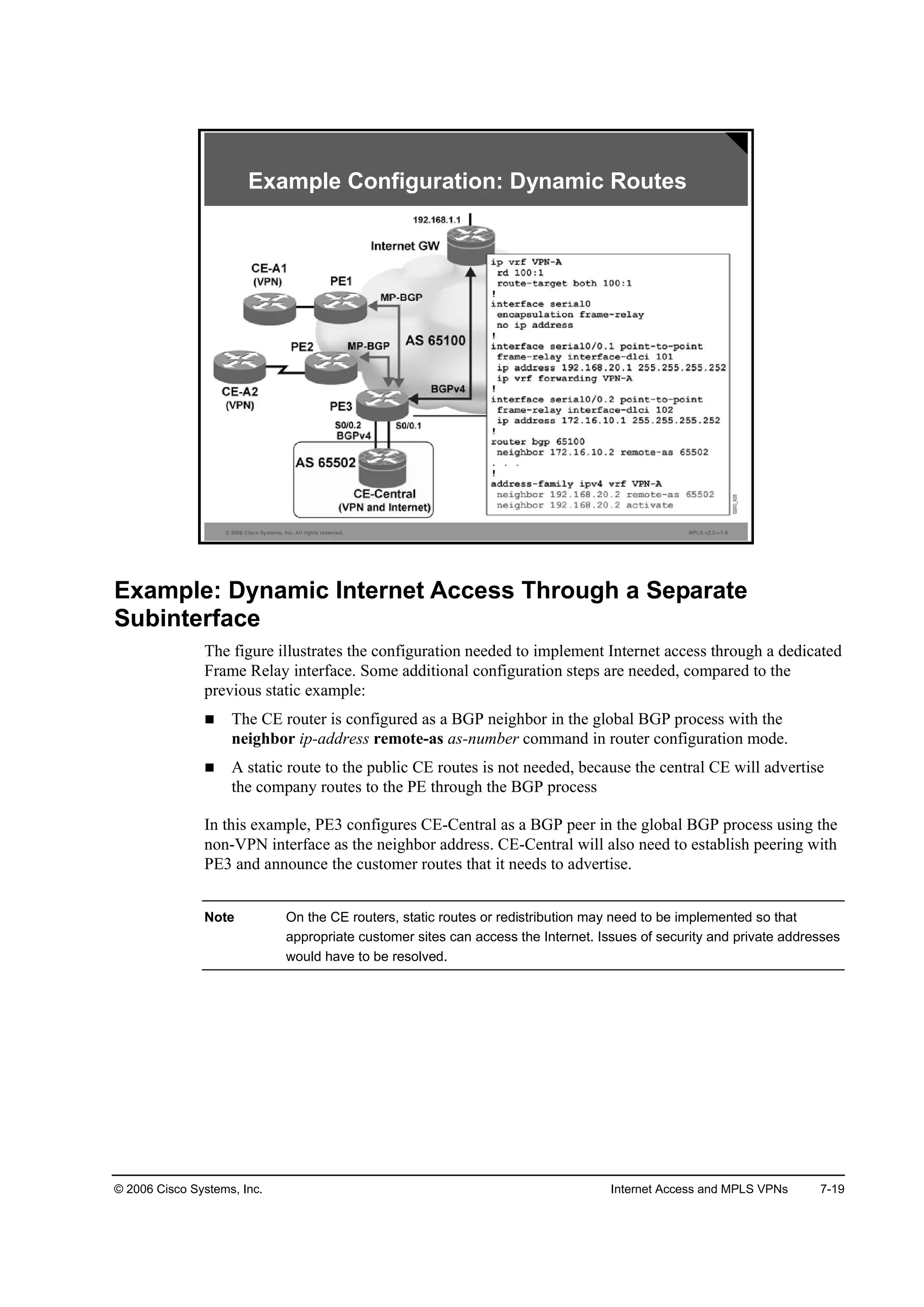 © 2006 Cisco Systems, Inc. Internet Access and MPLS VPNs 7-19
© 2006 Cisco Systems, Inc. All rights reserved. MPLS v2.2—7-6
Example Configuration: Dynamic Routes
Example: Dynamic Internet Access Through a Separate
Subinterface
The figure illustrates the configuration needed to implement Internet access through a dedicated
Frame Relay interface. Some additional configuration steps are needed, compared to the
previous static example:
The CE router is configured as a BGP neighbor in the global BGP process with the
neighbor ip-address remote-as as-number command in router configuration mode.
A static route to the public CE routes is not needed, because the central CE will advertise
the company routes to the PE through the BGP process
In this example, PE3 configures CE-Central as a BGP peer in the global BGP process using the
non-VPN interface as the neighbor address. CE-Central will also need to establish peering with
PE3 and announce the customer routes that it needs to advertise.
Note On the CE routers, static routes or redistribution may need to be implemented so that
appropriate customer sites can access the Internet. Issues of security and private addresses
would have to be resolved.
 