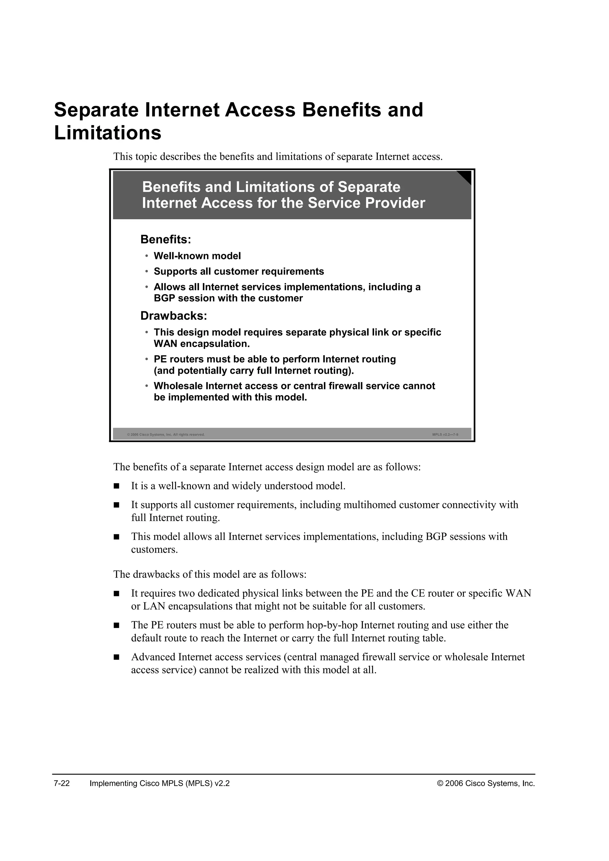 7-22 Implementing Cisco MPLS (MPLS) v2.2 © 2006 Cisco Systems, Inc.
Separate Internet Access Benefits and
Limitations
This topic describes the benefits and limitations of separate Internet access.
© 2006 Cisco Systems, Inc. All rights reserved. MPLS v2.2—7-9
Benefits:
• Well-known model
• Supports all customer requirements
• Allows all Internet services implementations, including a
BGP session with the customer
Drawbacks:
• This design model requires separate physical link or specific
WAN encapsulation.
• PE routers must be able to perform Internet routing
(and potentially carry full Internet routing).
• Wholesale Internet access or central firewall service cannot
be implemented with this model.
Benefits and Limitations of Separate
Internet Access for the Service Provider
The benefits of a separate Internet access design model are as follows:
It is a well-known and widely understood model.
It supports all customer requirements, including multihomed customer connectivity with
full Internet routing.
This model allows all Internet services implementations, including BGP sessions with
customers.
The drawbacks of this model are as follows:
It requires two dedicated physical links between the PE and the CE router or specific WAN
or LAN encapsulations that might not be suitable for all customers.
The PE routers must be able to perform hop-by-hop Internet routing and use either the
default route to reach the Internet or carry the full Internet routing table.
Advanced Internet access services (central managed firewall service or wholesale Internet
access service) cannot be realized with this model at all.
 