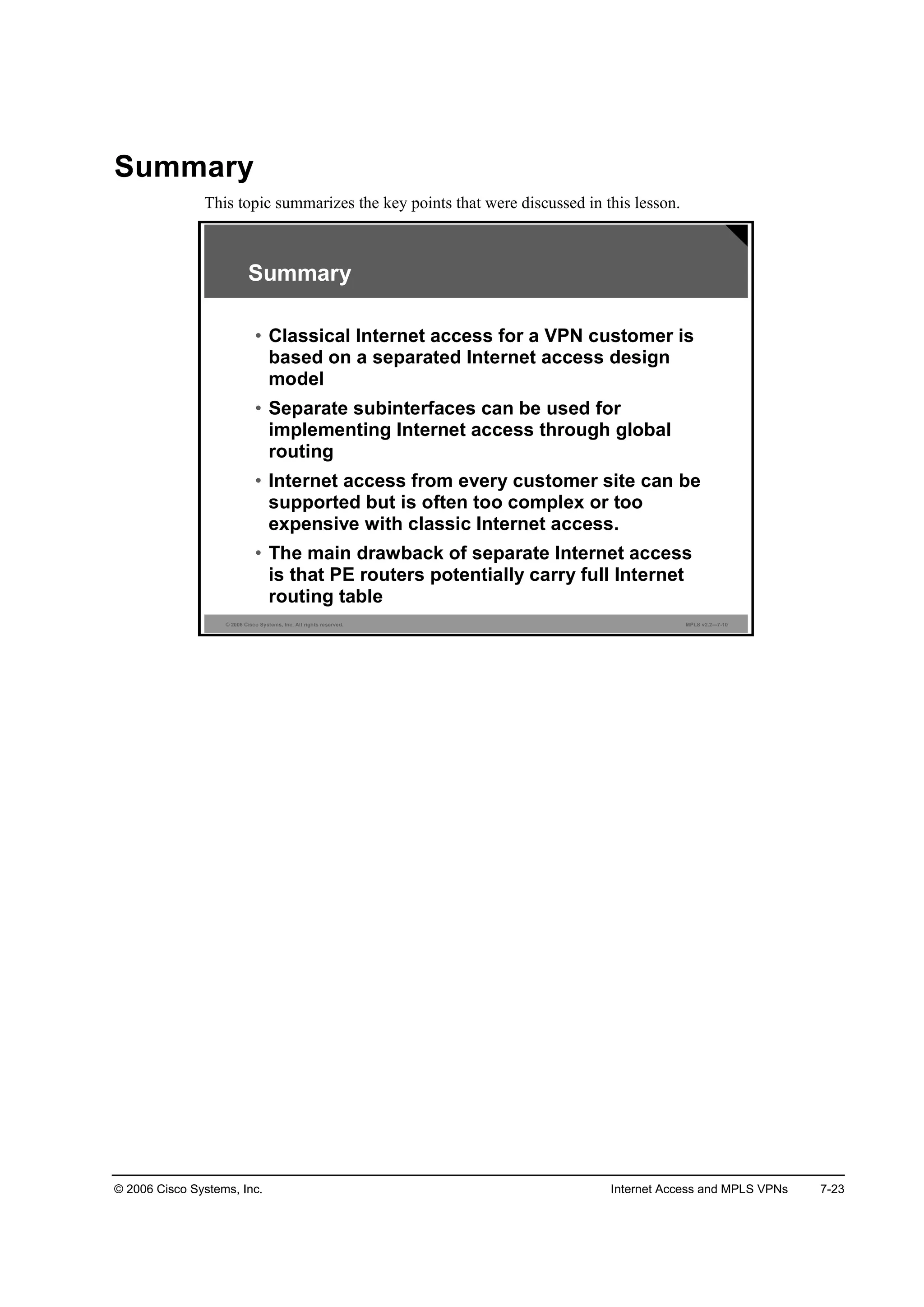 © 2006 Cisco Systems, Inc. Internet Access and MPLS VPNs 7-23
Summary
This topic summarizes the key points that were discussed in this lesson.
© 2006 Cisco Systems, Inc. All rights reserved. MPLS v2.2—7-10
Summary
• Classical Internet access for a VPN customer is
based on a separated Internet access design
model
• Separate subinterfaces can be used for
implementing Internet access through global
routing
• Internet access from every customer site can be
supported but is often too complex or too
expensive with classic Internet access.
• The main drawback of separate Internet access
is that PE routers potentially carry full Internet
routing table
 