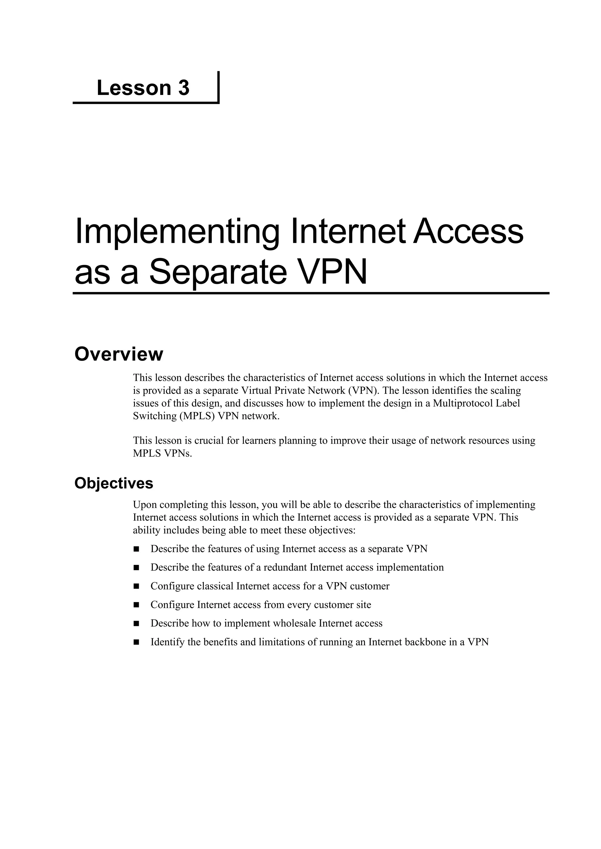 Lesson 3
Implementing Internet Access
as a Separate VPN
Overview
This lesson describes the characteristics of Internet access solutions in which the Internet access
is provided as a separate Virtual Private Network (VPN). The lesson identifies the scaling
issues of this design, and discusses how to implement the design in a Multiprotocol Label
Switching (MPLS) VPN network.
This lesson is crucial for learners planning to improve their usage of network resources using
MPLS VPNs.
Objectives
Upon completing this lesson, you will be able to describe the characteristics of implementing
Internet access solutions in which the Internet access is provided as a separate VPN. This
ability includes being able to meet these objectives:
Describe the features of using Internet access as a separate VPN
Describe the features of a redundant Internet access implementation
Configure classical Internet access for a VPN customer
Configure Internet access from every customer site
Describe how to implement wholesale Internet access
Identify the benefits and limitations of running an Internet backbone in a VPN
 