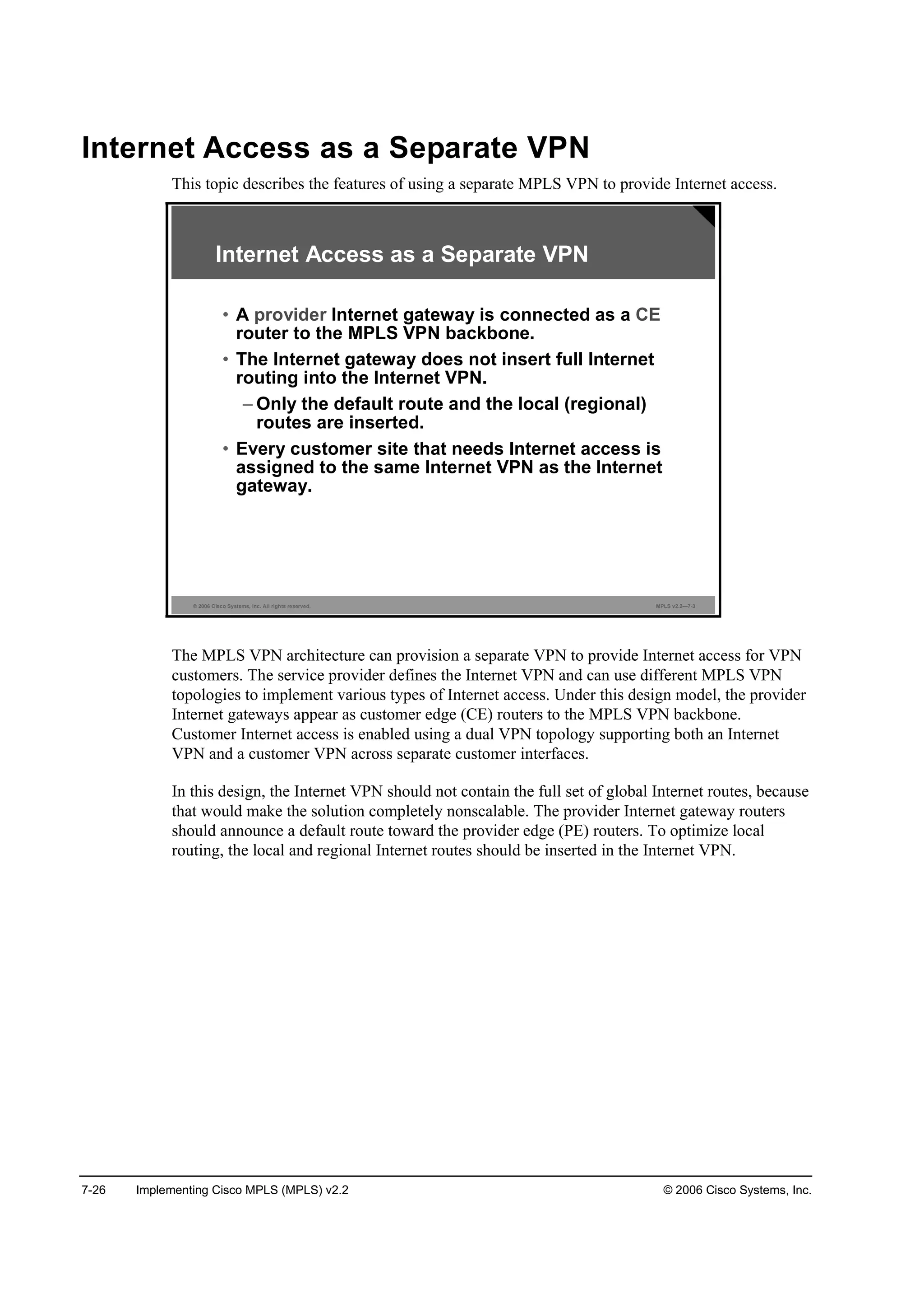 7-26 Implementing Cisco MPLS (MPLS) v2.2 © 2006 Cisco Systems, Inc.
Internet Access as a Separate VPN
This topic describes the features of using a separate MPLS VPN to provide Internet access.
© 2006 Cisco Systems, Inc. All rights reserved. MPLS v2.2—7-3
• A provider Internet gateway is connected as a CE
router to the MPLS VPN backbone.
• The Internet gateway does not insert full Internet
routing into the Internet VPN.
– Only the default route and the local (regional)
routes are inserted.
• Every customer site that needs Internet access is
assigned to the same Internet VPN as the Internet
gateway.
Internet Access as a Separate VPN
The MPLS VPN architecture can provision a separate VPN to provide Internet access for VPN
customers. The service provider defines the Internet VPN and can use different MPLS VPN
topologies to implement various types of Internet access. Under this design model, the provider
Internet gateways appear as customer edge (CE) routers to the MPLS VPN backbone.
Customer Internet access is enabled using a dual VPN topology supporting both an Internet
VPN and a customer VPN across separate customer interfaces.
In this design, the Internet VPN should not contain the full set of global Internet routes, because
that would make the solution completely nonscalable. The provider Internet gateway routers
should announce a default route toward the provider edge (PE) routers. To optimize local
routing, the local and regional Internet routes should be inserted in the Internet VPN.
 