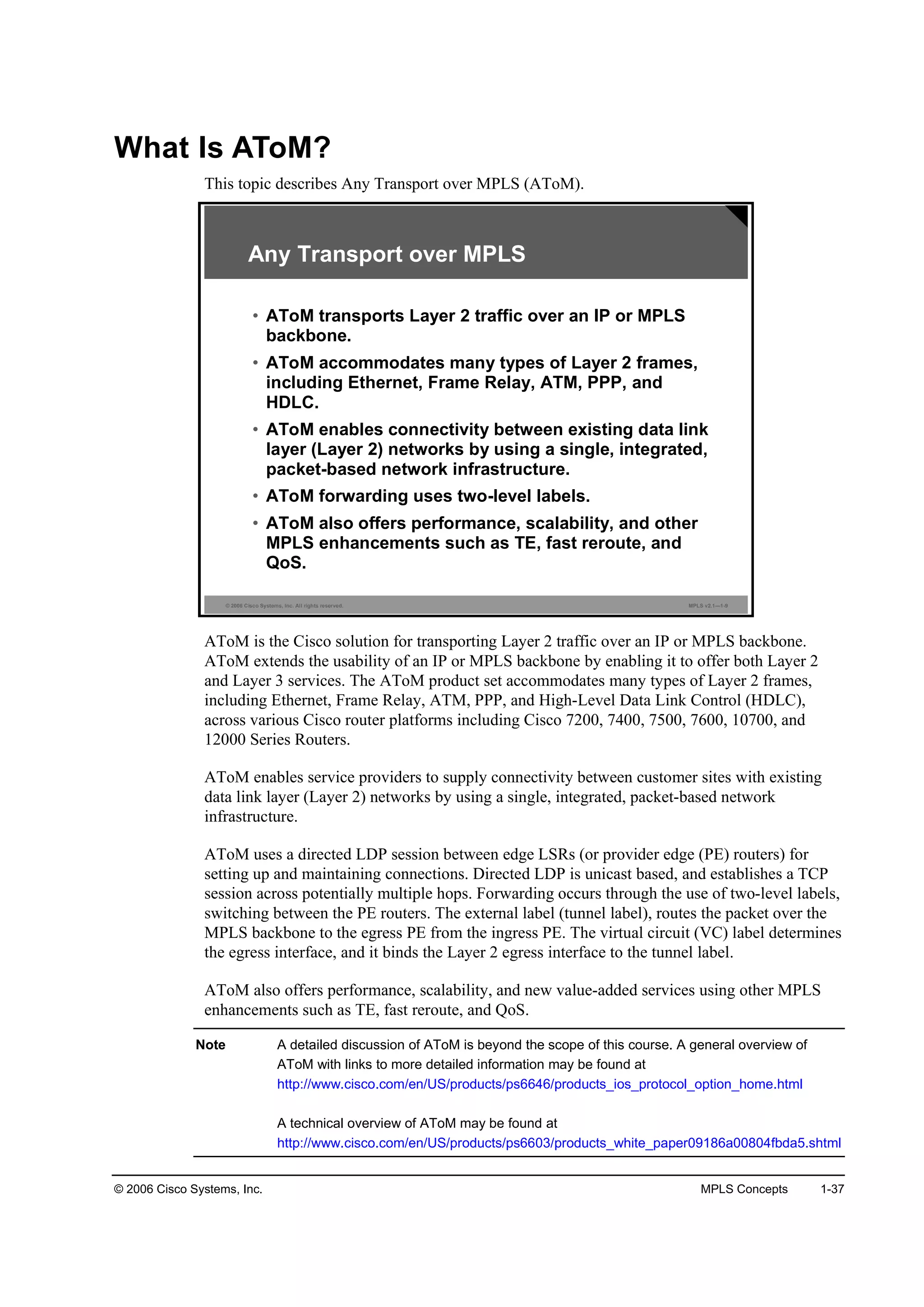 © 2006 Cisco Systems, Inc. MPLS Concepts 1-37
What Is AToM?
This topic describes Any Transport over MPLS (AToM).
© 2006 Cisco Systems, Inc. All rights reserved. MPLS v2.1—1-9
Any Transport over MPLS
• AToM transports Layer 2 traffic over an IP or MPLS
backbone.
• AToM accommodates many types of Layer 2 frames,
including Ethernet, Frame Relay, ATM, PPP, and
HDLC.
• AToM enables connectivity between existing data link
layer (Layer 2) networks by using a single, integrated,
packet-based network infrastructure.
• AToM forwarding uses two-level labels.
• AToM also offers performance, scalability, and other
MPLS enhancements such as TE, fast reroute, and
QoS.
AToM is the Cisco solution for transporting Layer 2 traffic over an IP or MPLS backbone.
AToM extends the usability of an IP or MPLS backbone by enabling it to offer both Layer 2
and Layer 3 services. The AToM product set accommodates many types of Layer 2 frames,
including Ethernet, Frame Relay, ATM, PPP, and High-Level Data Link Control (HDLC),
across various Cisco router platforms including Cisco 7200, 7400, 7500, 7600, 10700, and
12000 Series Routers.
AToM enables service providers to supply connectivity between customer sites with existing
data link layer (Layer 2) networks by using a single, integrated, packet-based network
infrastructure.
AToM uses a directed LDP session between edge LSRs (or provider edge (PE) routers) for
setting up and maintaining connections. Directed LDP is unicast based, and establishes a TCP
session across potentially multiple hops. Forwarding occurs through the use of two-level labels,
switching between the PE routers. The external label (tunnel label), routes the packet over the
MPLS backbone to the egress PE from the ingress PE. The virtual circuit (VC) label determines
the egress interface, and it binds the Layer 2 egress interface to the tunnel label.
AToM also offers performance, scalability, and new value-added services using other MPLS
enhancements such as TE, fast reroute, and QoS.
Note A detailed discussion of AToM is beyond the scope of this course. A general overview of
AToM with links to more detailed information may be found at
http://www.cisco.com/en/US/products/ps6646/products_ios_protocol_option_home.html
A technical overview of AToM may be found at
http://www.cisco.com/en/US/products/ps6603/products_white_paper09186a00804fbda5.shtml
 