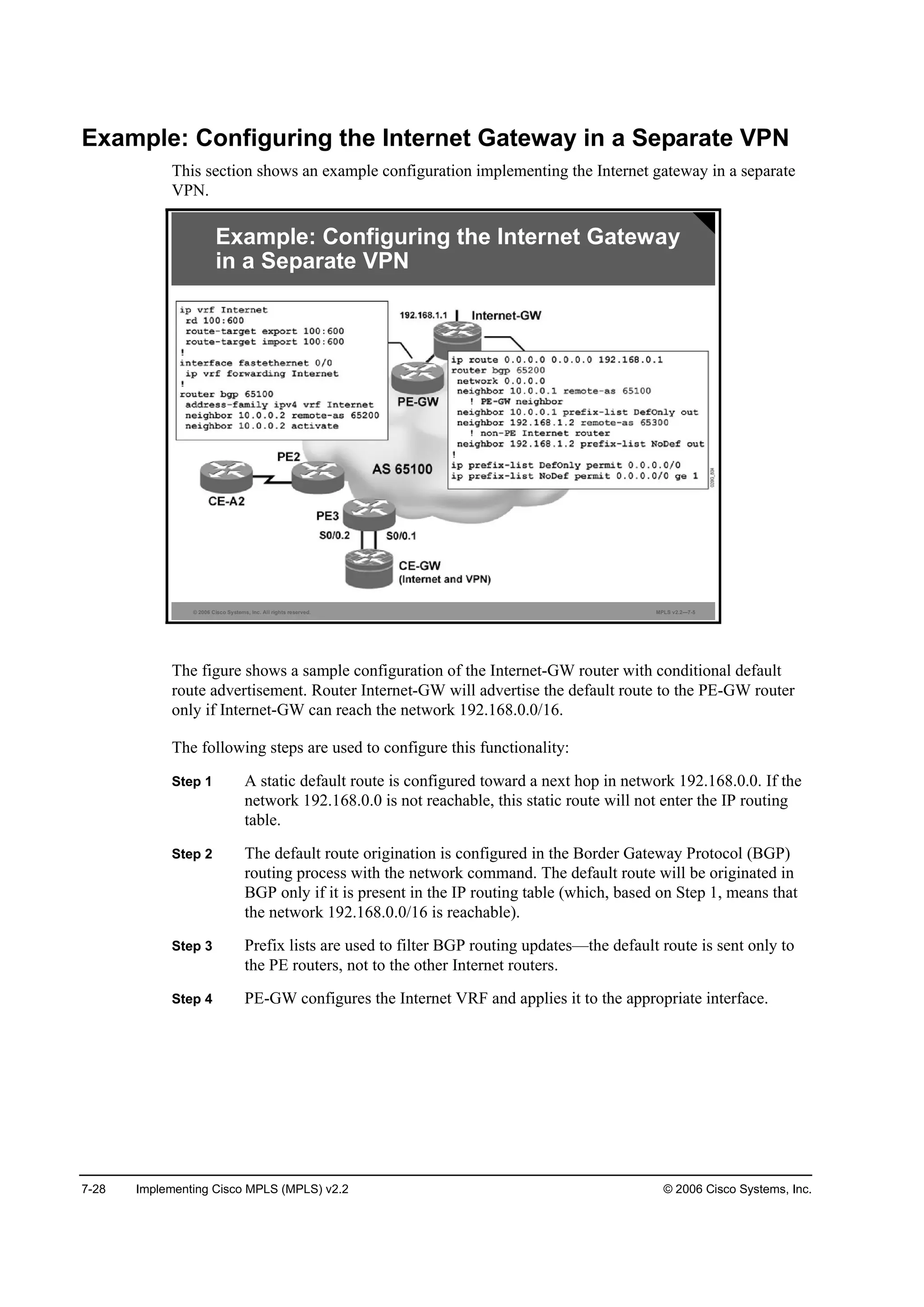 7-28 Implementing Cisco MPLS (MPLS) v2.2 © 2006 Cisco Systems, Inc.
Example: Configuring the Internet Gateway in a Separate VPN
This section shows an example configuration implementing the Internet gateway in a separate
VPN.
© 2006 Cisco Systems, Inc. All rights reserved. MPLS v2.2—7-5
Example: Configuring the Internet Gateway
in a Separate VPN
The figure shows a sample configuration of the Internet-GW router with conditional default
route advertisement. Router Internet-GW will advertise the default route to the PE-GW router
only if Internet-GW can reach the network 192.168.0.0/16.
The following steps are used to configure this functionality:
Step 1 A static default route is configured toward a next hop in network 192.168.0.0. If the
network 192.168.0.0 is not reachable, this static route will not enter the IP routing
table.
Step 2 The default route origination is configured in the Border Gateway Protocol (BGP)
routing process with the network command. The default route will be originated in
BGP only if it is present in the IP routing table (which, based on Step 1, means that
the network 192.168.0.0/16 is reachable).
Step 3 Prefix lists are used to filter BGP routing updates—the default route is sent only to
the PE routers, not to the other Internet routers.
Step 4 PE-GW configures the Internet VRF and applies it to the appropriate interface.
 