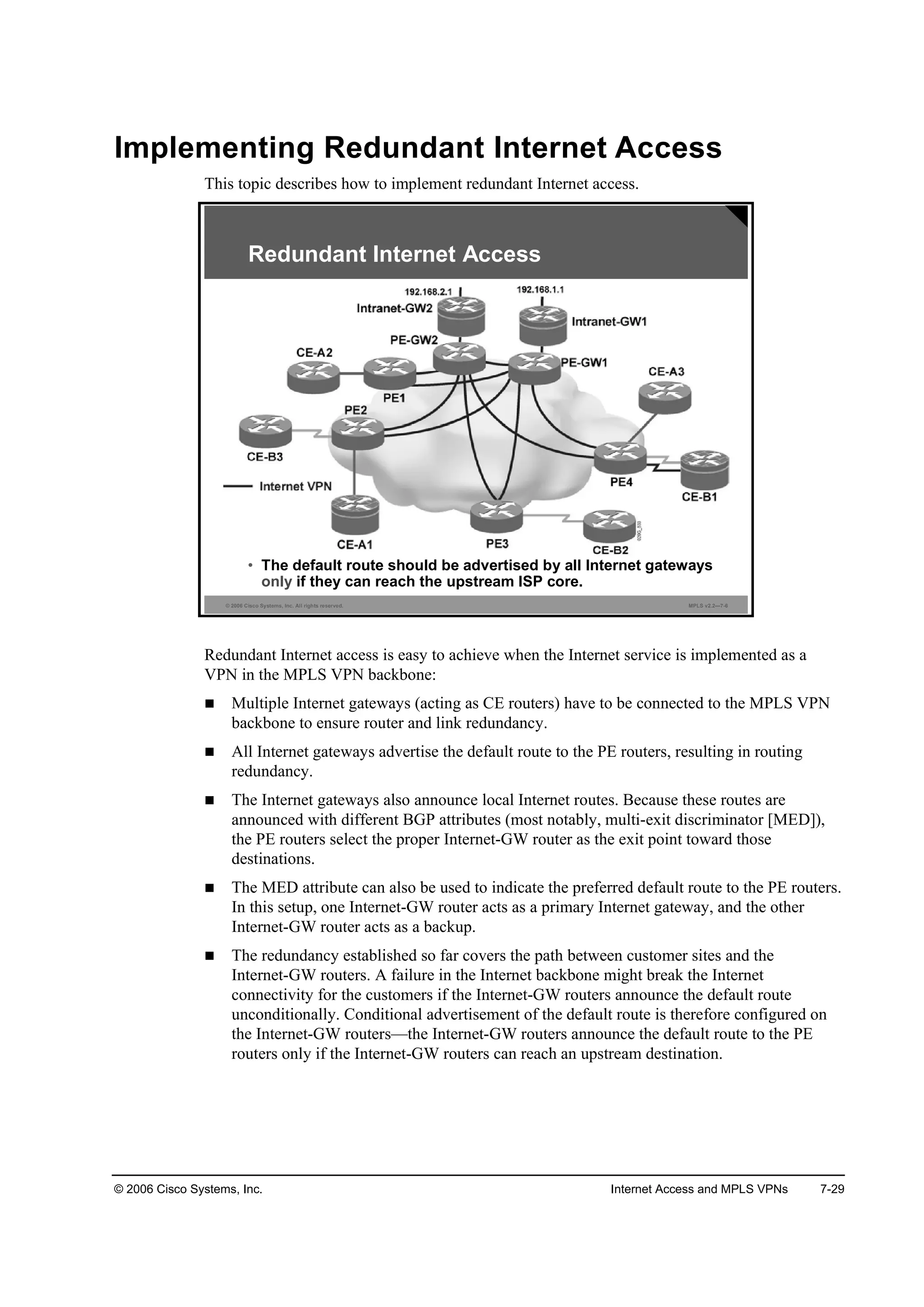 © 2006 Cisco Systems, Inc. Internet Access and MPLS VPNs 7-29
Implementing Redundant Internet Access
This topic describes how to implement redundant Internet access.
© 2006 Cisco Systems, Inc. All rights reserved. MPLS v2.2—7-6
• The default route should be advertised by all Internet gateways
only if they can reach the upstream ISP core.
Redundant Internet Access
Redundant Internet access is easy to achieve when the Internet service is implemented as a
VPN in the MPLS VPN backbone:
Multiple Internet gateways (acting as CE routers) have to be connected to the MPLS VPN
backbone to ensure router and link redundancy.
All Internet gateways advertise the default route to the PE routers, resulting in routing
redundancy.
The Internet gateways also announce local Internet routes. Because these routes are
announced with different BGP attributes (most notably, multi-exit discriminator [MED]),
the PE routers select the proper Internet-GW router as the exit point toward those
destinations.
The MED attribute can also be used to indicate the preferred default route to the PE routers.
In this setup, one Internet-GW router acts as a primary Internet gateway, and the other
Internet-GW router acts as a backup.
The redundancy established so far covers the path between customer sites and the
Internet-GW routers. A failure in the Internet backbone might break the Internet
connectivity for the customers if the Internet-GW routers announce the default route
unconditionally. Conditional advertisement of the default route is therefore configured on
the Internet-GW routers—the Internet-GW routers announce the default route to the PE
routers only if the Internet-GW routers can reach an upstream destination.
 