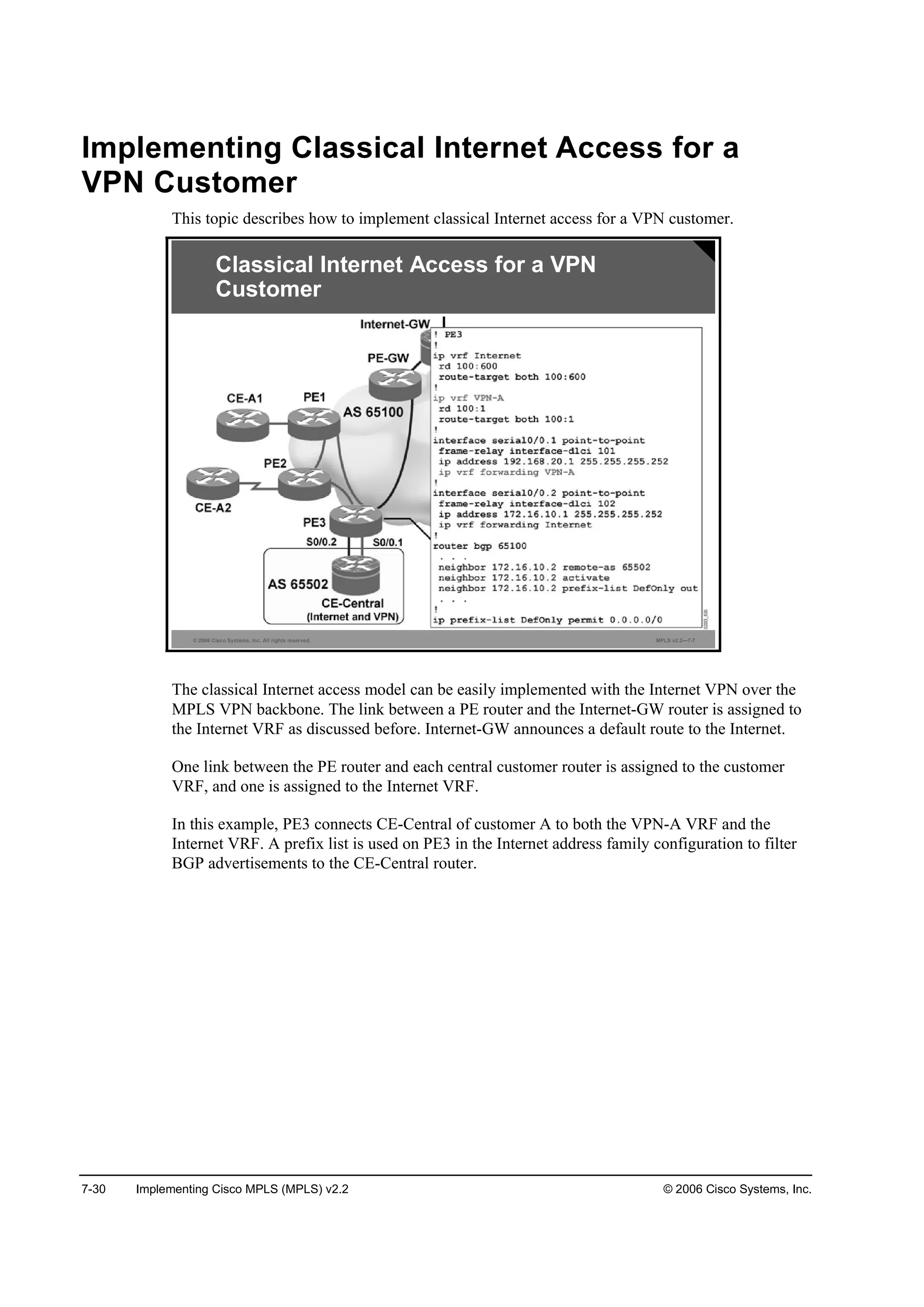 7-30 Implementing Cisco MPLS (MPLS) v2.2 © 2006 Cisco Systems, Inc.
Implementing Classical Internet Access for a
VPN Customer
This topic describes how to implement classical Internet access for a VPN customer.
© 2006 Cisco Systems, Inc. All rights reserved. MPLS v2.2—7-7
Classical Internet Access for a VPN
Customer
The classical Internet access model can be easily implemented with the Internet VPN over the
MPLS VPN backbone. The link between a PE router and the Internet-GW router is assigned to
the Internet VRF as discussed before. Internet-GW announces a default route to the Internet.
One link between the PE router and each central customer router is assigned to the customer
VRF, and one is assigned to the Internet VRF.
In this example, PE3 connects CE-Central of customer A to both the VPN-A VRF and the
Internet VRF. A prefix list is used on PE3 in the Internet address family configuration to filter
BGP advertisements to the CE-Central router.
 