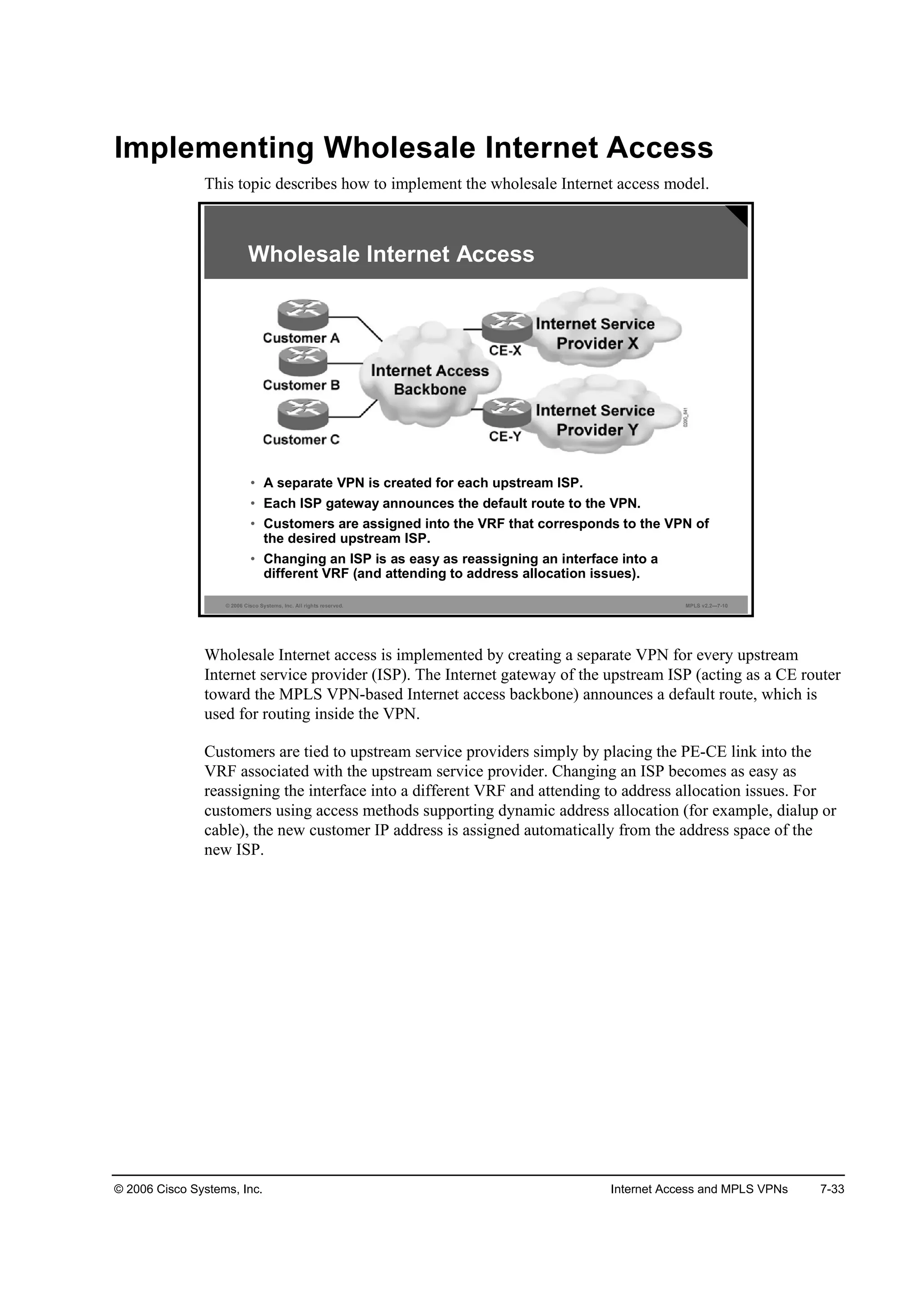 © 2006 Cisco Systems, Inc. Internet Access and MPLS VPNs 7-33
Implementing Wholesale Internet Access
This topic describes how to implement the wholesale Internet access model.
© 2006 Cisco Systems, Inc. All rights reserved. MPLS v2.2—7-10
• A separate VPN is created for each upstream ISP.
• Each ISP gateway announces the default route to the VPN.
• Customers are assigned into the VRF that corresponds to the VPN of
the desired upstream ISP.
• Changing an ISP is as easy as reassigning an interface into a
different VRF (and attending to address allocation issues).
Wholesale Internet Access
Wholesale Internet access is implemented by creating a separate VPN for every upstream
Internet service provider (ISP). The Internet gateway of the upstream ISP (acting as a CE router
toward the MPLS VPN-based Internet access backbone) announces a default route, which is
used for routing inside the VPN.
Customers are tied to upstream service providers simply by placing the PE-CE link into the
VRF associated with the upstream service provider. Changing an ISP becomes as easy as
reassigning the interface into a different VRF and attending to address allocation issues. For
customers using access methods supporting dynamic address allocation (for example, dialup or
cable), the new customer IP address is assigned automatically from the address space of the
new ISP.
 