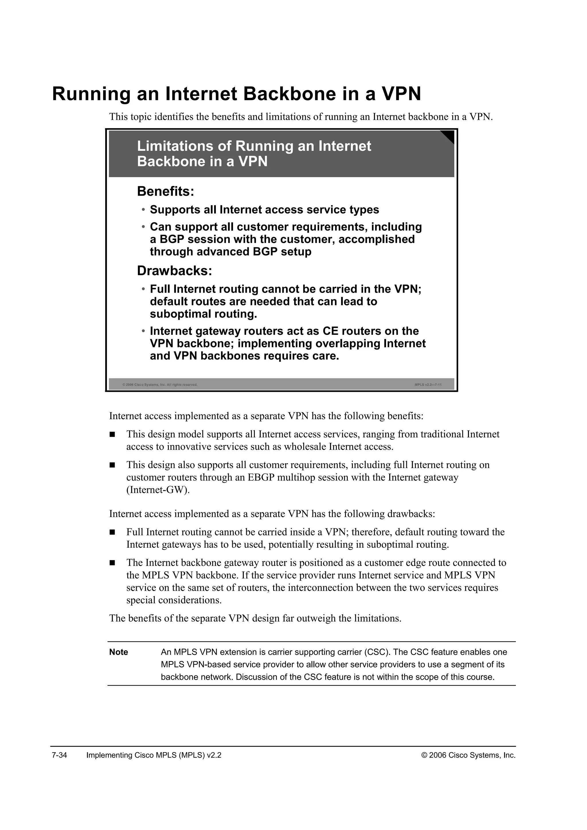 7-34 Implementing Cisco MPLS (MPLS) v2.2 © 2006 Cisco Systems, Inc.
Running an Internet Backbone in a VPN
This topic identifies the benefits and limitations of running an Internet backbone in a VPN.
© 2006 Cisco Systems, Inc. All rights reserved. MPLS v2.2—7-11
Benefits:
• Supports all Internet access service types
• Can support all customer requirements, including
a BGP session with the customer, accomplished
through advanced BGP setup
Drawbacks:
• Full Internet routing cannot be carried in the VPN;
default routes are needed that can lead to
suboptimal routing.
• Internet gateway routers act as CE routers on the
VPN backbone; implementing overlapping Internet
and VPN backbones requires care.
Limitations of Running an Internet
Backbone in a VPN
Internet access implemented as a separate VPN has the following benefits:
This design model supports all Internet access services, ranging from traditional Internet
access to innovative services such as wholesale Internet access.
This design also supports all customer requirements, including full Internet routing on
customer routers through an EBGP multihop session with the Internet gateway
(Internet-GW).
Internet access implemented as a separate VPN has the following drawbacks:
Full Internet routing cannot be carried inside a VPN; therefore, default routing toward the
Internet gateways has to be used, potentially resulting in suboptimal routing.
The Internet backbone gateway router is positioned as a customer edge route connected to
the MPLS VPN backbone. If the service provider runs Internet service and MPLS VPN
service on the same set of routers, the interconnection between the two services requires
special considerations.
The benefits of the separate VPN design far outweigh the limitations.
Note An MPLS VPN extension is carrier supporting carrier (CSC). The CSC feature enables one
MPLS VPN-based service provider to allow other service providers to use a segment of its
backbone network. Discussion of the CSC feature is not within the scope of this course.
 
