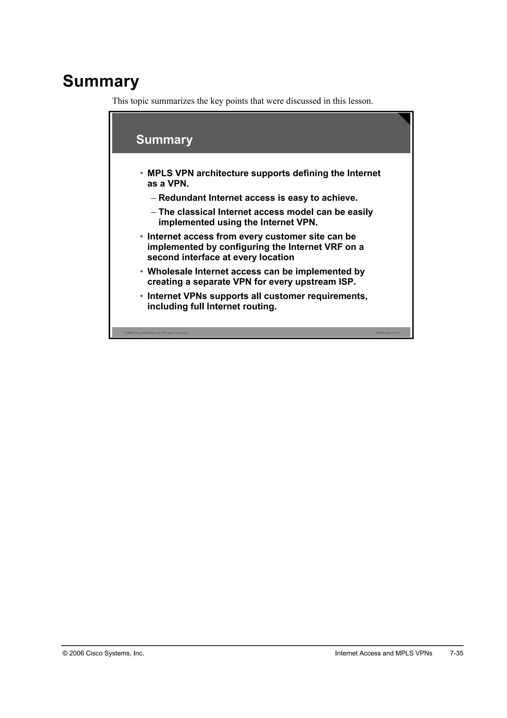 © 2006 Cisco Systems, Inc. Internet Access and MPLS VPNs 7-35
Summary
This topic summarizes the key points that were discussed in this lesson.
© 2006 Cisco Systems, Inc. All rights reserved. MPLS v2.2—7-12
Summary
• MPLS VPN architecture supports defining the Internet
as a VPN.
– Redundant Internet access is easy to achieve.
– The classical Internet access model can be easily
implemented using the Internet VPN.
• Internet access from every customer site can be
implemented by configuring the Internet VRF on a
second interface at every location
• Wholesale Internet access can be implemented by
creating a separate VPN for every upstream ISP.
• Internet VPNs supports all customer requirements,
including full Internet routing.
 