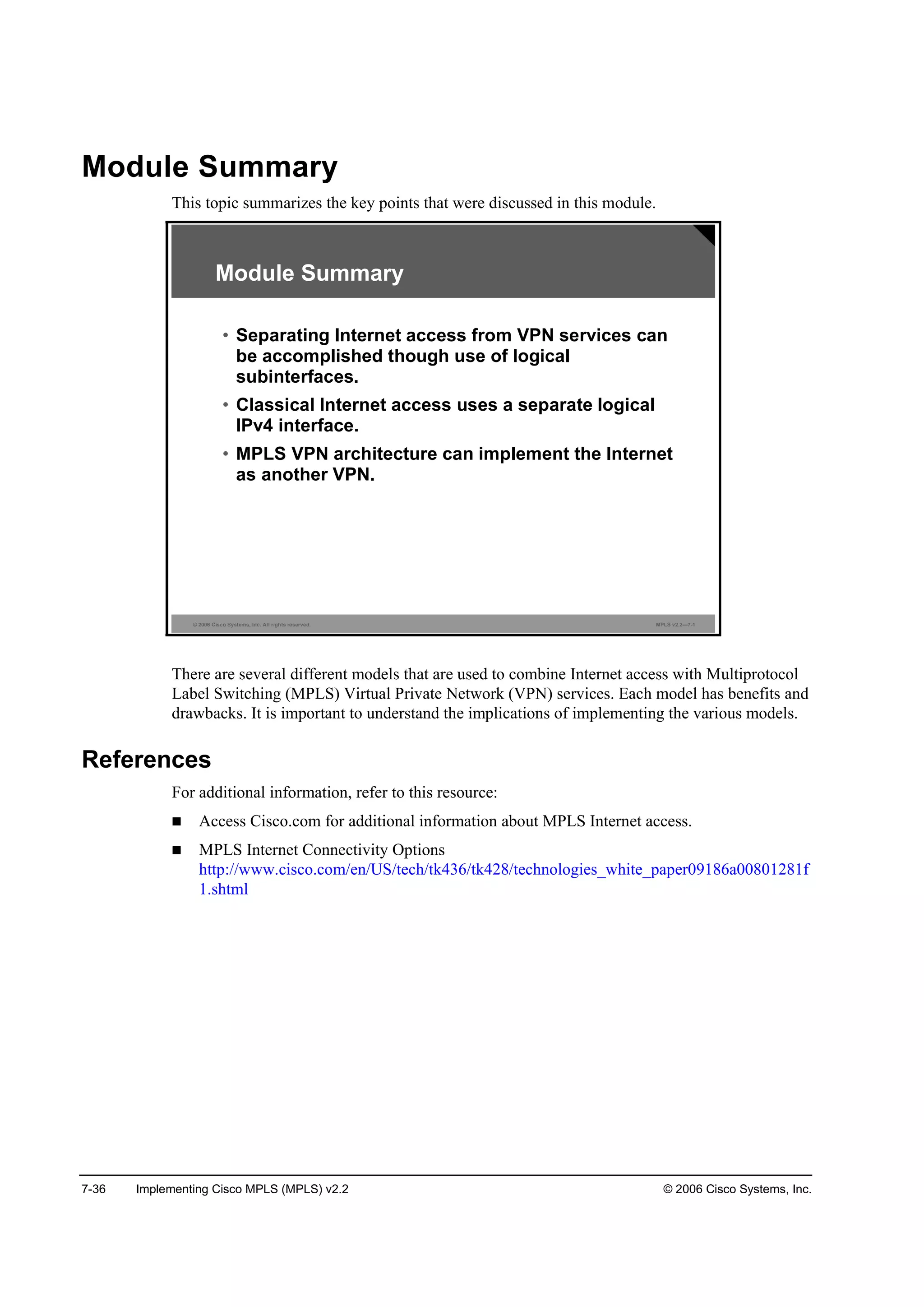 7-36 Implementing Cisco MPLS (MPLS) v2.2 © 2006 Cisco Systems, Inc.
Module Summary
This topic summarizes the key points that were discussed in this module.
© 2006 Cisco Systems, Inc. All rights reserved. MPLS v2.2—7-1
Module Summary
• Separating Internet access from VPN services can
be accomplished though use of logical
subinterfaces.
• Classical Internet access uses a separate logical
IPv4 interface.
• MPLS VPN architecture can implement the Internet
as another VPN.
There are several different models that are used to combine Internet access with Multiprotocol
Label Switching (MPLS) Virtual Private Network (VPN) services. Each model has benefits and
drawbacks. It is important to understand the implications of implementing the various models.
References
For additional information, refer to this resource:
Access Cisco.com for additional information about MPLS Internet access.
MPLS Internet Connectivity Options
http://www.cisco.com/en/US/tech/tk436/tk428/technologies_white_paper09186a00801281f
1.shtml
 