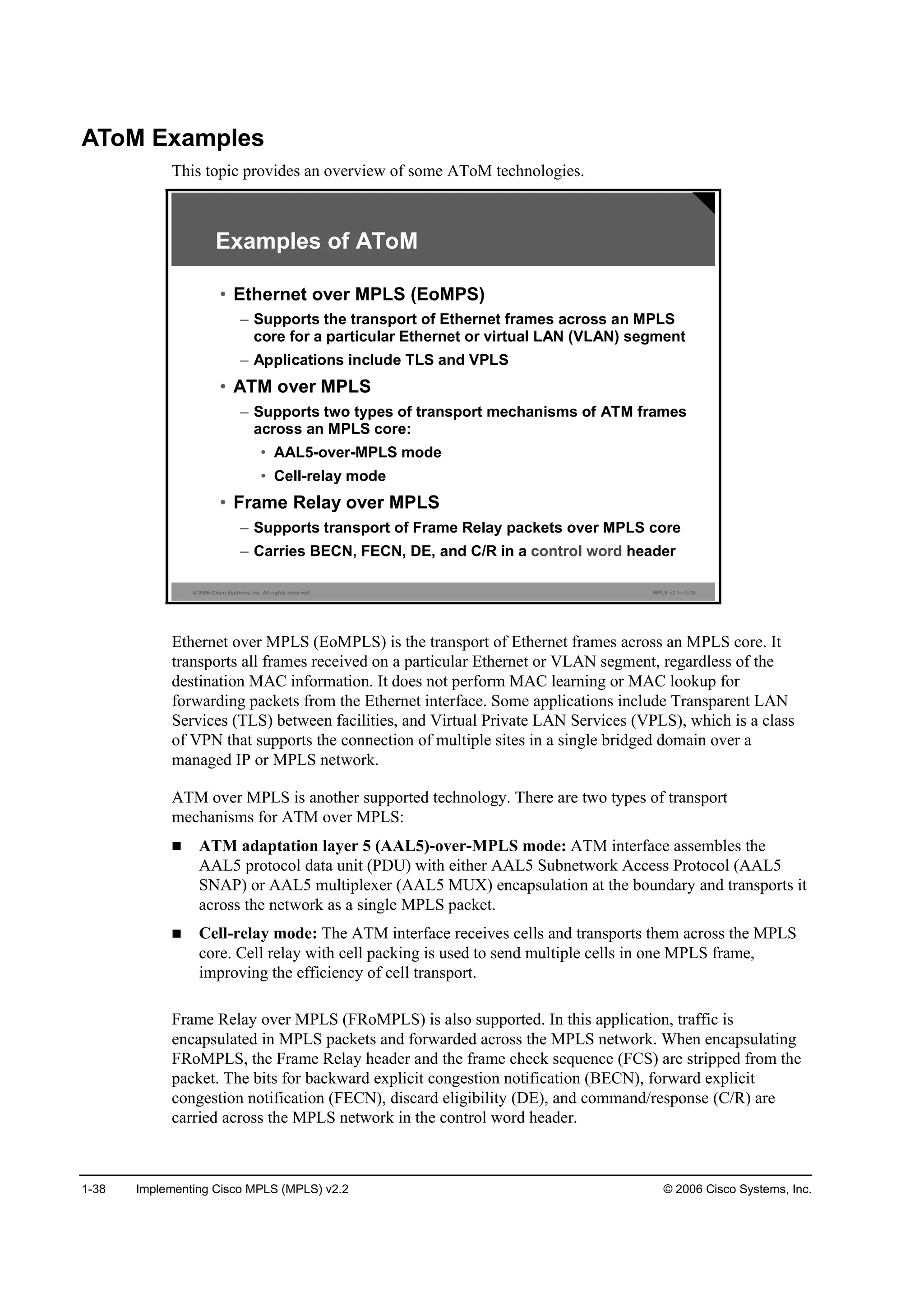 1-38 Implementing Cisco MPLS (MPLS) v2.2 © 2006 Cisco Systems, Inc.
AToM Examples
This topic provides an overview of some AToM technologies.
© 2006 Cisco Systems, Inc. All rights reserved. MPLS v2.1—1-10
Examples of AToM
• Ethernet over MPLS (EoMPS)
– Supports the transport of Ethernet frames across an MPLS
core for a particular Ethernet or virtual LAN (VLAN) segment
– Applications include TLS and VPLS
• ATM over MPLS
– Supports two types of transport mechanisms of ATM frames
across an MPLS core:
• AAL5-over-MPLS mode
• Cell-relay mode
• Frame Relay over MPLS
– Supports transport of Frame Relay packets over MPLS core
– Carries BECN, FECN, DE, and C/R in a control word header
Ethernet over MPLS (EoMPLS) is the transport of Ethernet frames across an MPLS core. It
transports all frames received on a particular Ethernet or VLAN segment, regardless of the
destination MAC information. It does not perform MAC learning or MAC lookup for
forwarding packets from the Ethernet interface. Some applications include Transparent LAN
Services (TLS) between facilities, and Virtual Private LAN Services (VPLS), which is a class
of VPN that supports the connection of multiple sites in a single bridged domain over a
managed IP or MPLS network.
ATM over MPLS is another supported technology. There are two types of transport
mechanisms for ATM over MPLS:
ATM adaptation layer 5 (AAL5)-over-MPLS mode: ATM interface assembles the
AAL5 protocol data unit (PDU) with either AAL5 Subnetwork Access Protocol (AAL5
SNAP) or AAL5 multiplexer (AAL5 MUX) encapsulation at the boundary and transports it
across the network as a single MPLS packet.
Cell-relay mode: The ATM interface receives cells and transports them across the MPLS
core. Cell relay with cell packing is used to send multiple cells in one MPLS frame,
improving the efficiency of cell transport.
Frame Relay over MPLS (FRoMPLS) is also supported. In this application, traffic is
encapsulated in MPLS packets and forwarded across the MPLS network. When encapsulating
FRoMPLS, the Frame Relay header and the frame check sequence (FCS) are stripped from the
packet. The bits for backward explicit congestion notification (BECN), forward explicit
congestion notification (FECN), discard eligibility (DE), and command/response (C/R) are
carried across the MPLS network in the control word header.
 