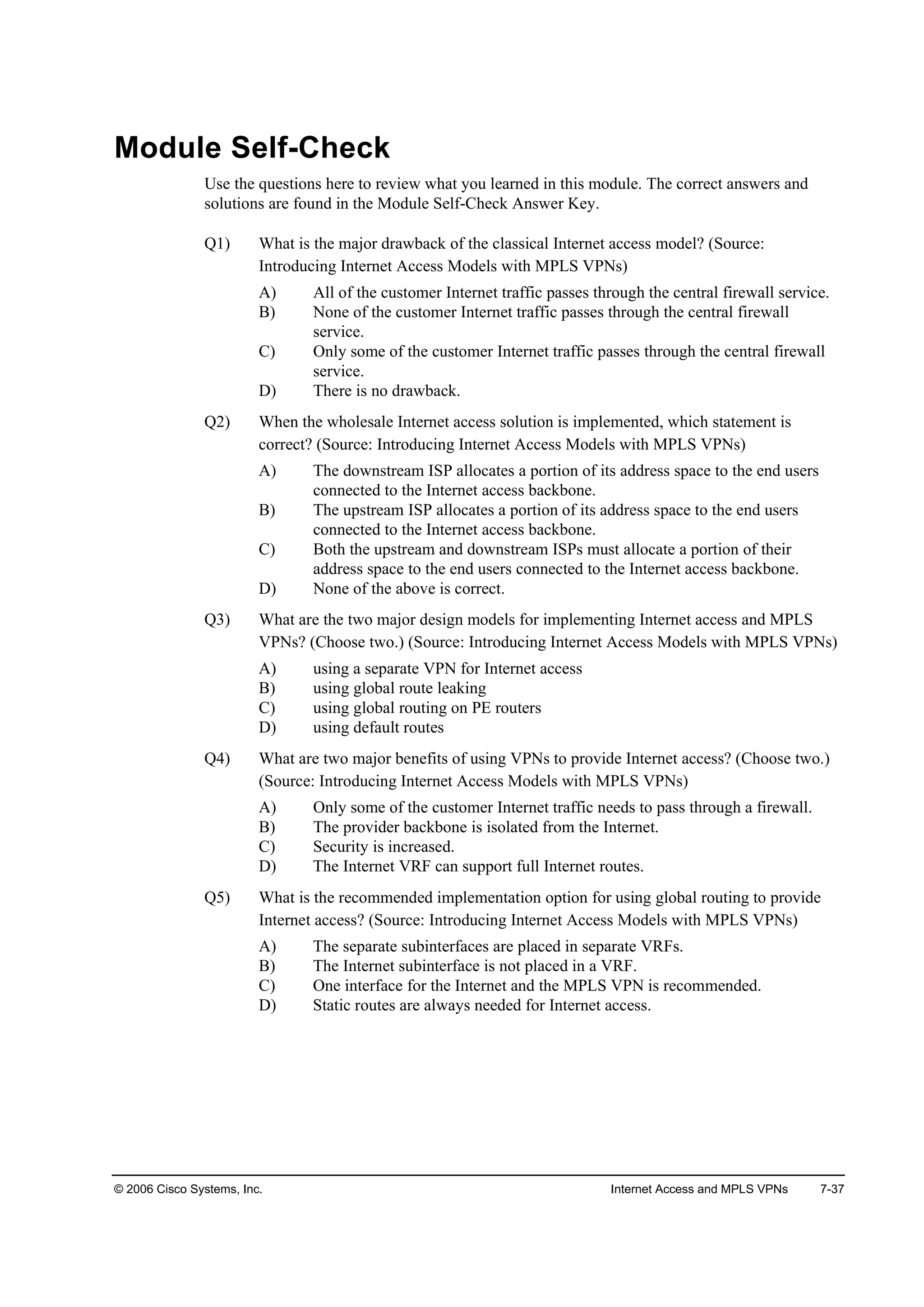 © 2006 Cisco Systems, Inc. Internet Access and MPLS VPNs 7-37
Module Self-Check
Use the questions here to review what you learned in this module. The correct answers and
solutions are found in the Module Self-Check Answer Key.
Q1) What is the major drawback of the classical Internet access model? (Source:
Introducing Internet Access Models with MPLS VPNs)
A) All of the customer Internet traffic passes through the central firewall service.
B) None of the customer Internet traffic passes through the central firewall
service.
C) Only some of the customer Internet traffic passes through the central firewall
service.
D) There is no drawback.
Q2) When the wholesale Internet access solution is implemented, which statement is
correct? (Source: Introducing Internet Access Models with MPLS VPNs)
A) The downstream ISP allocates a portion of its address space to the end users
connected to the Internet access backbone.
B) The upstream ISP allocates a portion of its address space to the end users
connected to the Internet access backbone.
C) Both the upstream and downstream ISPs must allocate a portion of their
address space to the end users connected to the Internet access backbone.
D) None of the above is correct.
Q3) What are the two major design models for implementing Internet access and MPLS
VPNs? (Choose two.) (Source: Introducing Internet Access Models with MPLS VPNs)
A) using a separate VPN for Internet access
B) using global route leaking
C) using global routing on PE routers
D) using default routes
Q4) What are two major benefits of using VPNs to provide Internet access? (Choose two.)
(Source: Introducing Internet Access Models with MPLS VPNs)
A) Only some of the customer Internet traffic needs to pass through a firewall.
B) The provider backbone is isolated from the Internet.
C) Security is increased.
D) The Internet VRF can support full Internet routes.
Q5) What is the recommended implementation option for using global routing to provide
Internet access? (Source: Introducing Internet Access Models with MPLS VPNs)
A) The separate subinterfaces are placed in separate VRFs.
B) The Internet subinterface is not placed in a VRF.
C) One interface for the Internet and the MPLS VPN is recommended.
D) Static routes are always needed for Internet access.
 
