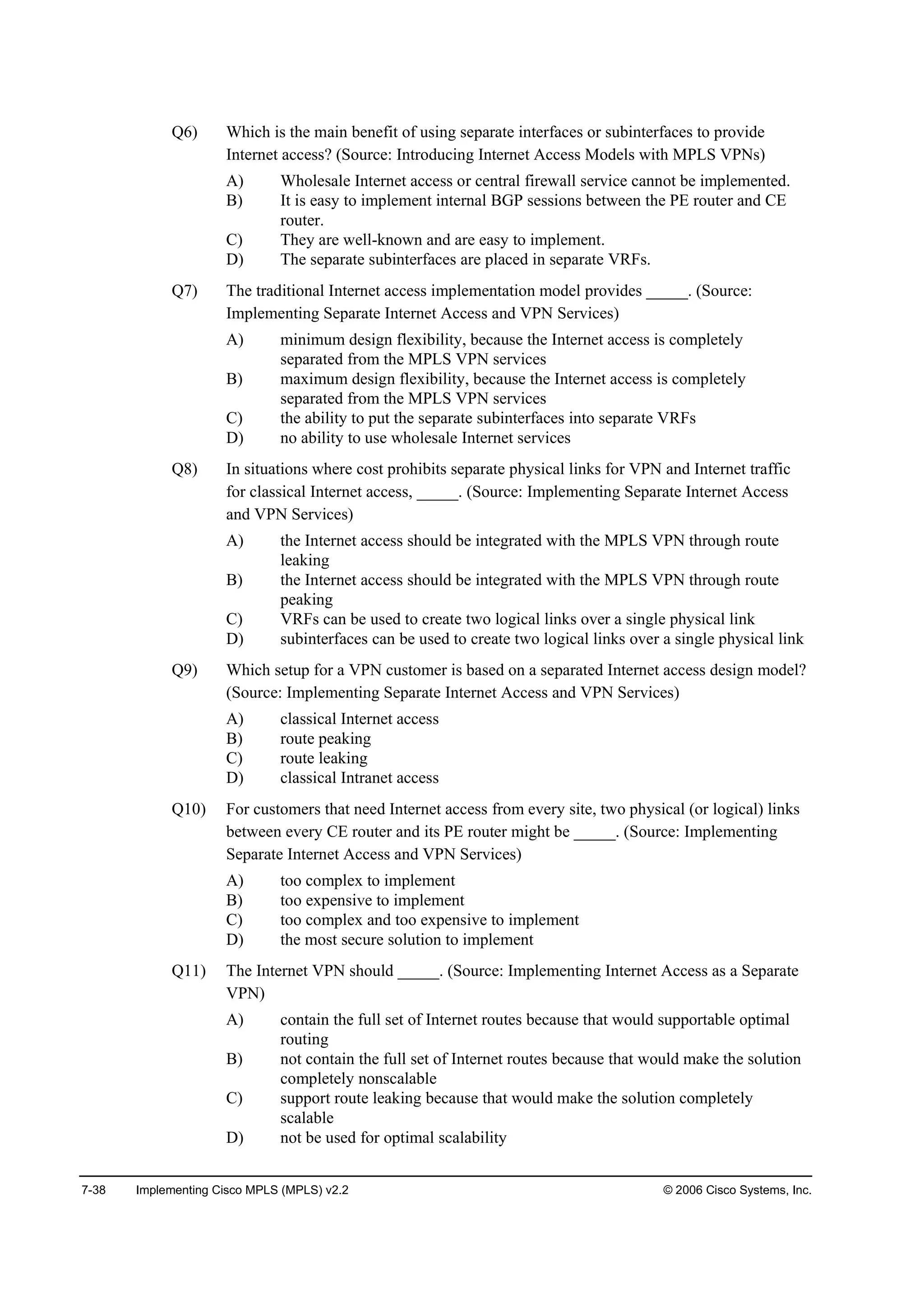 7-38 Implementing Cisco MPLS (MPLS) v2.2 © 2006 Cisco Systems, Inc.
Q6) Which is the main benefit of using separate interfaces or subinterfaces to provide
Internet access? (Source: Introducing Internet Access Models with MPLS VPNs)
A) Wholesale Internet access or central firewall service cannot be implemented.
B) It is easy to implement internal BGP sessions between the PE router and CE
router.
C) They are well-known and are easy to implement.
D) The separate subinterfaces are placed in separate VRFs.
Q7) The traditional Internet access implementation model provides _____. (Source:
Implementing Separate Internet Access and VPN Services)
A) minimum design flexibility, because the Internet access is completely
separated from the MPLS VPN services
B) maximum design flexibility, because the Internet access is completely
separated from the MPLS VPN services
C) the ability to put the separate subinterfaces into separate VRFs
D) no ability to use wholesale Internet services
Q8) In situations where cost prohibits separate physical links for VPN and Internet traffic
for classical Internet access, _____. (Source: Implementing Separate Internet Access
and VPN Services)
A) the Internet access should be integrated with the MPLS VPN through route
leaking
B) the Internet access should be integrated with the MPLS VPN through route
peaking
C) VRFs can be used to create two logical links over a single physical link
D) subinterfaces can be used to create two logical links over a single physical link
Q9) Which setup for a VPN customer is based on a separated Internet access design model?
(Source: Implementing Separate Internet Access and VPN Services)
A) classical Internet access
B) route peaking
C) route leaking
D) classical Intranet access
Q10) For customers that need Internet access from every site, two physical (or logical) links
between every CE router and its PE router might be _____. (Source: Implementing
Separate Internet Access and VPN Services)
A) too complex to implement
B) too expensive to implement
C) too complex and too expensive to implement
D) the most secure solution to implement
Q11) The Internet VPN should _____. (Source: Implementing Internet Access as a Separate
VPN)
A) contain the full set of Internet routes because that would supportable optimal
routing
B) not contain the full set of Internet routes because that would make the solution
completely nonscalable
C) support route leaking because that would make the solution completely
scalable
D) not be used for optimal scalability
 