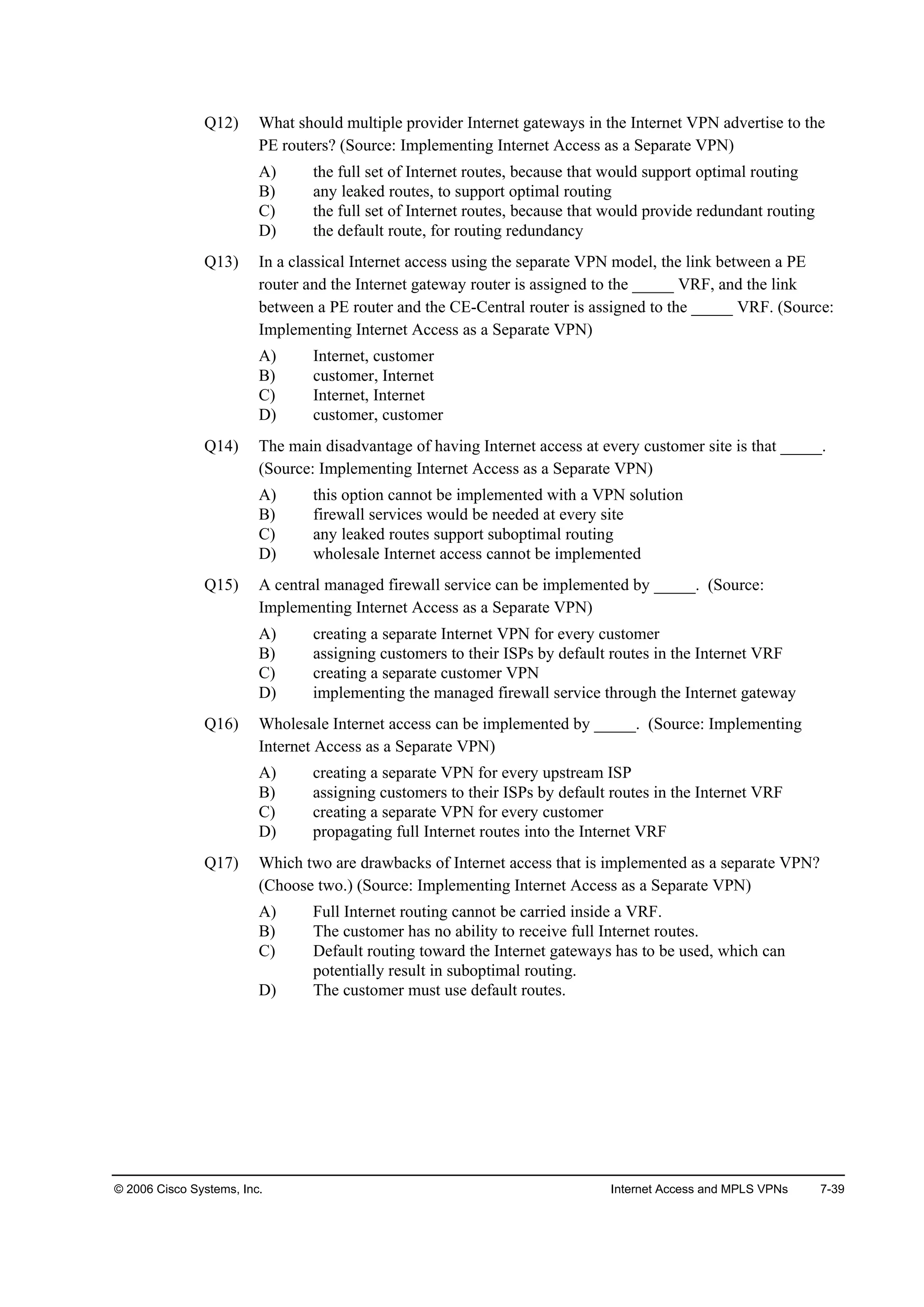 © 2006 Cisco Systems, Inc. Internet Access and MPLS VPNs 7-39
Q12) What should multiple provider Internet gateways in the Internet VPN advertise to the
PE routers? (Source: Implementing Internet Access as a Separate VPN)
A) the full set of Internet routes, because that would support optimal routing
B) any leaked routes, to support optimal routing
C) the full set of Internet routes, because that would provide redundant routing
D) the default route, for routing redundancy
Q13) In a classical Internet access using the separate VPN model, the link between a PE
router and the Internet gateway router is assigned to the _____ VRF, and the link
between a PE router and the CE-Central router is assigned to the _____ VRF. (Source:
Implementing Internet Access as a Separate VPN)
A) Internet, customer
B) customer, Internet
C) Internet, Internet
D) customer, customer
Q14) The main disadvantage of having Internet access at every customer site is that _____.
(Source: Implementing Internet Access as a Separate VPN)
A) this option cannot be implemented with a VPN solution
B) firewall services would be needed at every site
C) any leaked routes support suboptimal routing
D) wholesale Internet access cannot be implemented
Q15) A central managed firewall service can be implemented by _____. (Source:
Implementing Internet Access as a Separate VPN)
A) creating a separate Internet VPN for every customer
B) assigning customers to their ISPs by default routes in the Internet VRF
C) creating a separate customer VPN
D) implementing the managed firewall service through the Internet gateway
Q16) Wholesale Internet access can be implemented by _____. (Source: Implementing
Internet Access as a Separate VPN)
A) creating a separate VPN for every upstream ISP
B) assigning customers to their ISPs by default routes in the Internet VRF
C) creating a separate VPN for every customer
D) propagating full Internet routes into the Internet VRF
Q17) Which two are drawbacks of Internet access that is implemented as a separate VPN?
(Choose two.) (Source: Implementing Internet Access as a Separate VPN)
A) Full Internet routing cannot be carried inside a VRF.
B) The customer has no ability to receive full Internet routes.
C) Default routing toward the Internet gateways has to be used, which can
potentially result in suboptimal routing.
D) The customer must use default routes.
 