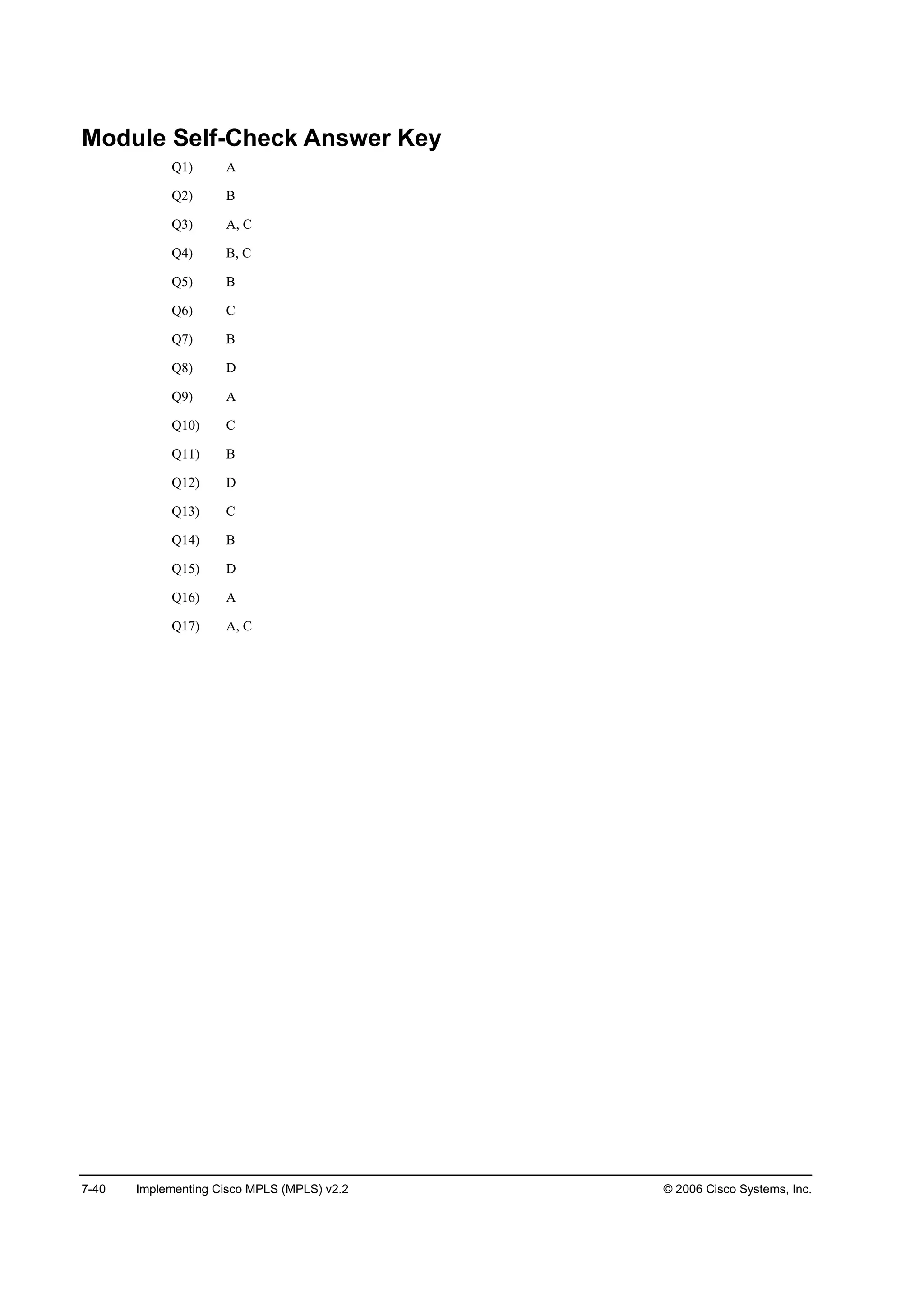 7-40 Implementing Cisco MPLS (MPLS) v2.2 © 2006 Cisco Systems, Inc.
Module Self-Check Answer Key
Q1) A
Q2) B
Q3) A, C
Q4) B, C
Q5) B
Q6) C
Q7) B
Q8) D
Q9) A
Q10) C
Q11) B
Q12) D
Q13) C
Q14) B
Q15) D
Q16) A
Q17) A, C
 