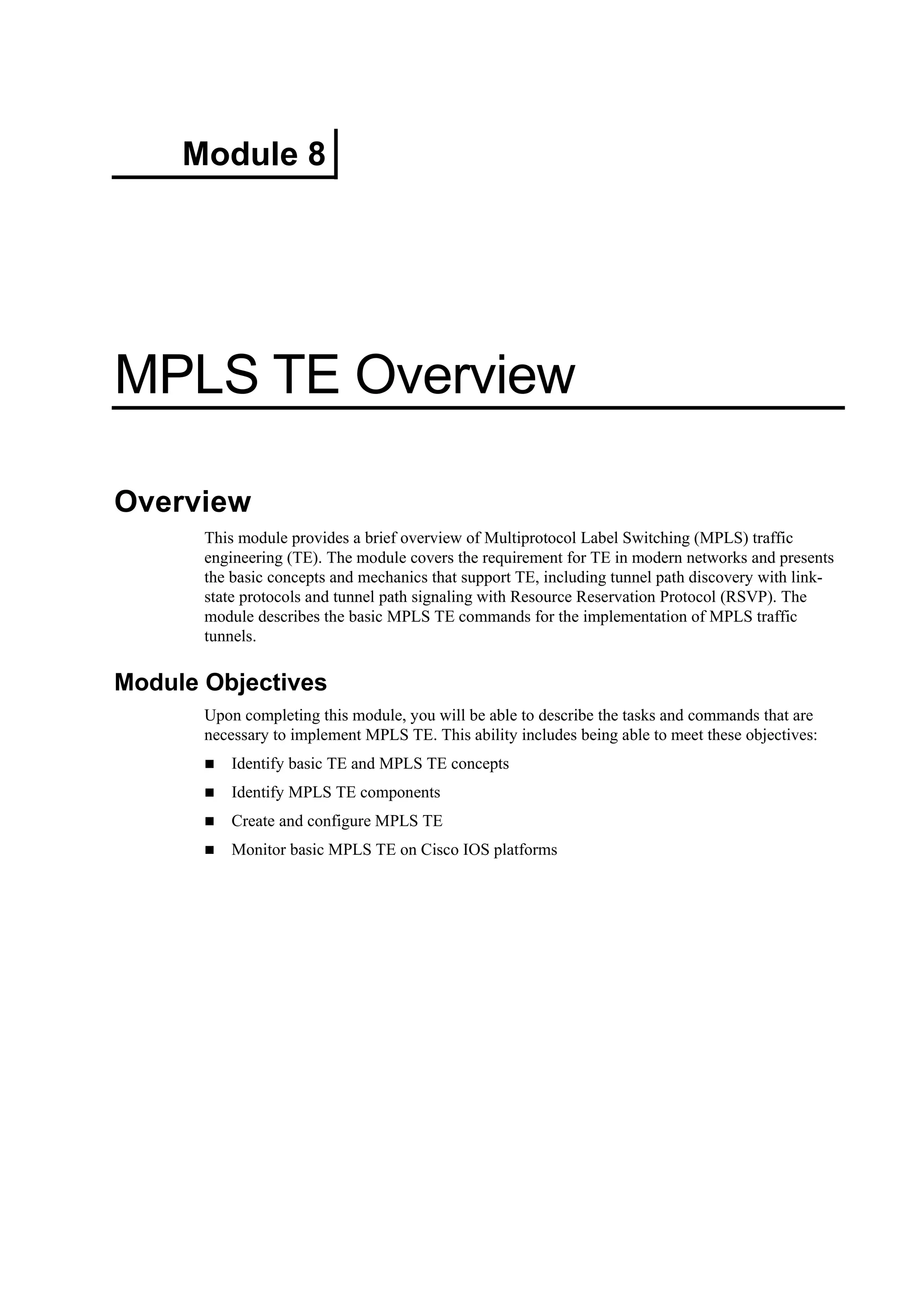 Module 8
MPLS TE Overview
Overview
This module provides a brief overview of Multiprotocol Label Switching (MPLS) traffic
engineering (TE). The module covers the requirement for TE in modern networks and presents
the basic concepts and mechanics that support TE, including tunnel path discovery with link-
state protocols and tunnel path signaling with Resource Reservation Protocol (RSVP). The
module describes the basic MPLS TE commands for the implementation of MPLS traffic
tunnels.
Module Objectives
Upon completing this module, you will be able to describe the tasks and commands that are
necessary to implement MPLS TE. This ability includes being able to meet these objectives:
Identify basic TE and MPLS TE concepts
Identify MPLS TE components
Create and configure MPLS TE
Monitor basic MPLS TE on Cisco IOS platforms
 