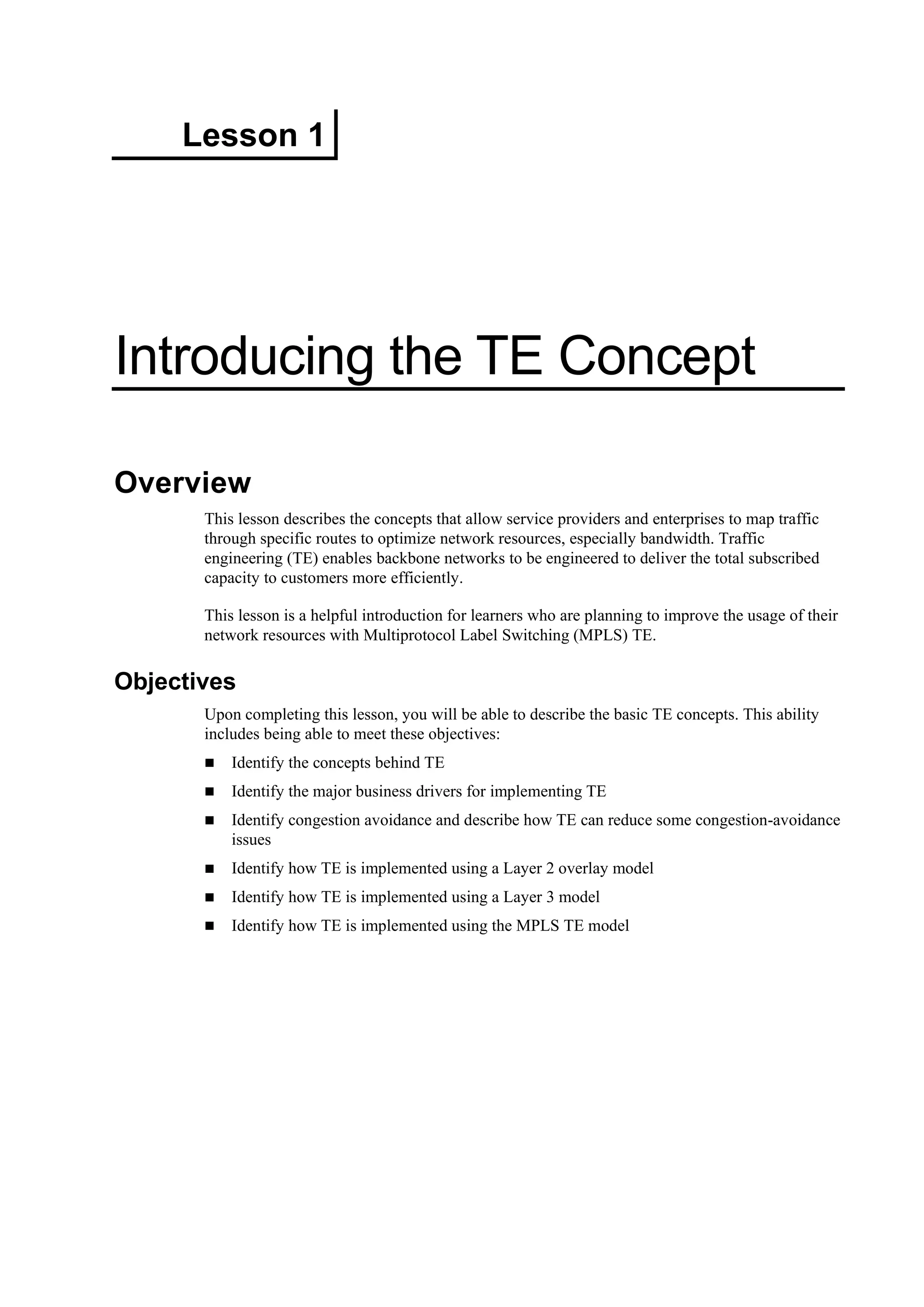 Lesson 1
Introducing the TE Concept
Overview
This lesson describes the concepts that allow service providers and enterprises to map traffic
through specific routes to optimize network resources, especially bandwidth. Traffic
engineering (TE) enables backbone networks to be engineered to deliver the total subscribed
capacity to customers more efficiently.
This lesson is a helpful introduction for learners who are planning to improve the usage of their
network resources with Multiprotocol Label Switching (MPLS) TE.
Objectives
Upon completing this lesson, you will be able to describe the basic TE concepts. This ability
includes being able to meet these objectives:
Identify the concepts behind TE
Identify the major business drivers for implementing TE
Identify congestion avoidance and describe how TE can reduce some congestion-avoidance
issues
Identify how TE is implemented using a Layer 2 overlay model
Identify how TE is implemented using a Layer 3 model
Identify how TE is implemented using the MPLS TE model
 