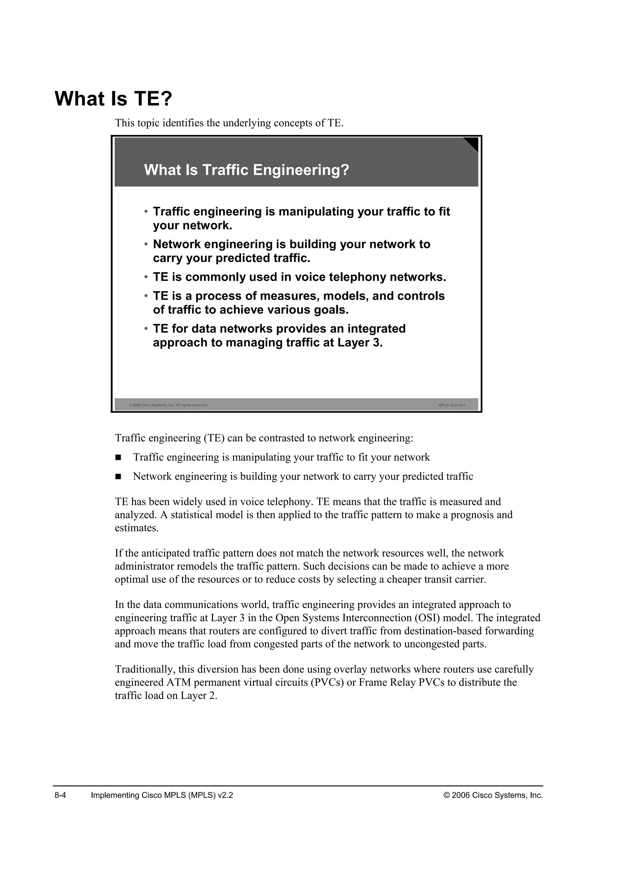 8-4 Implementing Cisco MPLS (MPLS) v2.2 © 2006 Cisco Systems, Inc.
What Is TE?
This topic identifies the underlying concepts of TE.
© 2006 Cisco Systems, Inc. All rights reserved. MPLS v2.2—8-3
What Is Traffic Engineering?
• Traffic engineering is manipulating your traffic to fit
your network.
• Network engineering is building your network to
carry your predicted traffic.
• TE is commonly used in voice telephony networks.
• TE is a process of measures, models, and controls
of traffic to achieve various goals.
• TE for data networks provides an integrated
approach to managing traffic at Layer 3.
Traffic engineering (TE) can be contrasted to network engineering:
Traffic engineering is manipulating your traffic to fit your network
Network engineering is building your network to carry your predicted traffic
TE has been widely used in voice telephony. TE means that the traffic is measured and
analyzed. A statistical model is then applied to the traffic pattern to make a prognosis and
estimates.
If the anticipated traffic pattern does not match the network resources well, the network
administrator remodels the traffic pattern. Such decisions can be made to achieve a more
optimal use of the resources or to reduce costs by selecting a cheaper transit carrier.
In the data communications world, traffic engineering provides an integrated approach to
engineering traffic at Layer 3 in the Open Systems Interconnection (OSI) model. The integrated
approach means that routers are configured to divert traffic from destination-based forwarding
and move the traffic load from congested parts of the network to uncongested parts.
Traditionally, this diversion has been done using overlay networks where routers use carefully
engineered ATM permanent virtual circuits (PVCs) or Frame Relay PVCs to distribute the
traffic load on Layer 2.
 