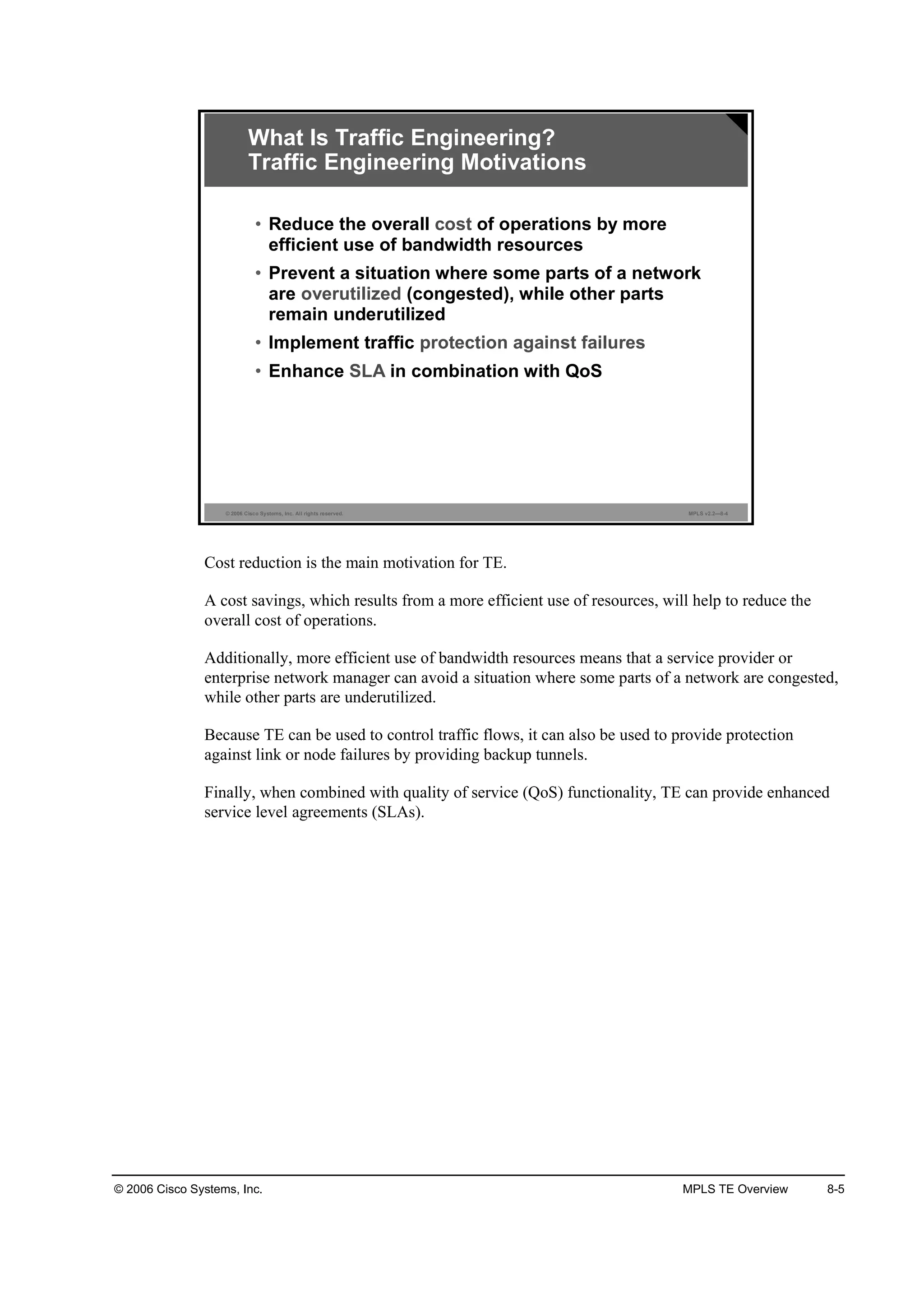 © 2006 Cisco Systems, Inc. MPLS TE Overview 8-5
© 2006 Cisco Systems, Inc. All rights reserved. MPLS v2.2—8-4
What Is Traffic Engineering?
Traffic Engineering Motivations
• Reduce the overall cost of operations by more
efficient use of bandwidth resources
• Prevent a situation where some parts of a network
are overutilized (congested), while other parts
remain underutilized
• Implement traffic protection against failures
• Enhance SLA in combination with QoS
Cost reduction is the main motivation for TE.
A cost savings, which results from a more efficient use of resources, will help to reduce the
overall cost of operations.
Additionally, more efficient use of bandwidth resources means that a service provider or
enterprise network manager can avoid a situation where some parts of a network are congested,
while other parts are underutilized.
Because TE can be used to control traffic flows, it can also be used to provide protection
against link or node failures by providing backup tunnels.
Finally, when combined with quality of service (QoS) functionality, TE can provide enhanced
service level agreements (SLAs).
 