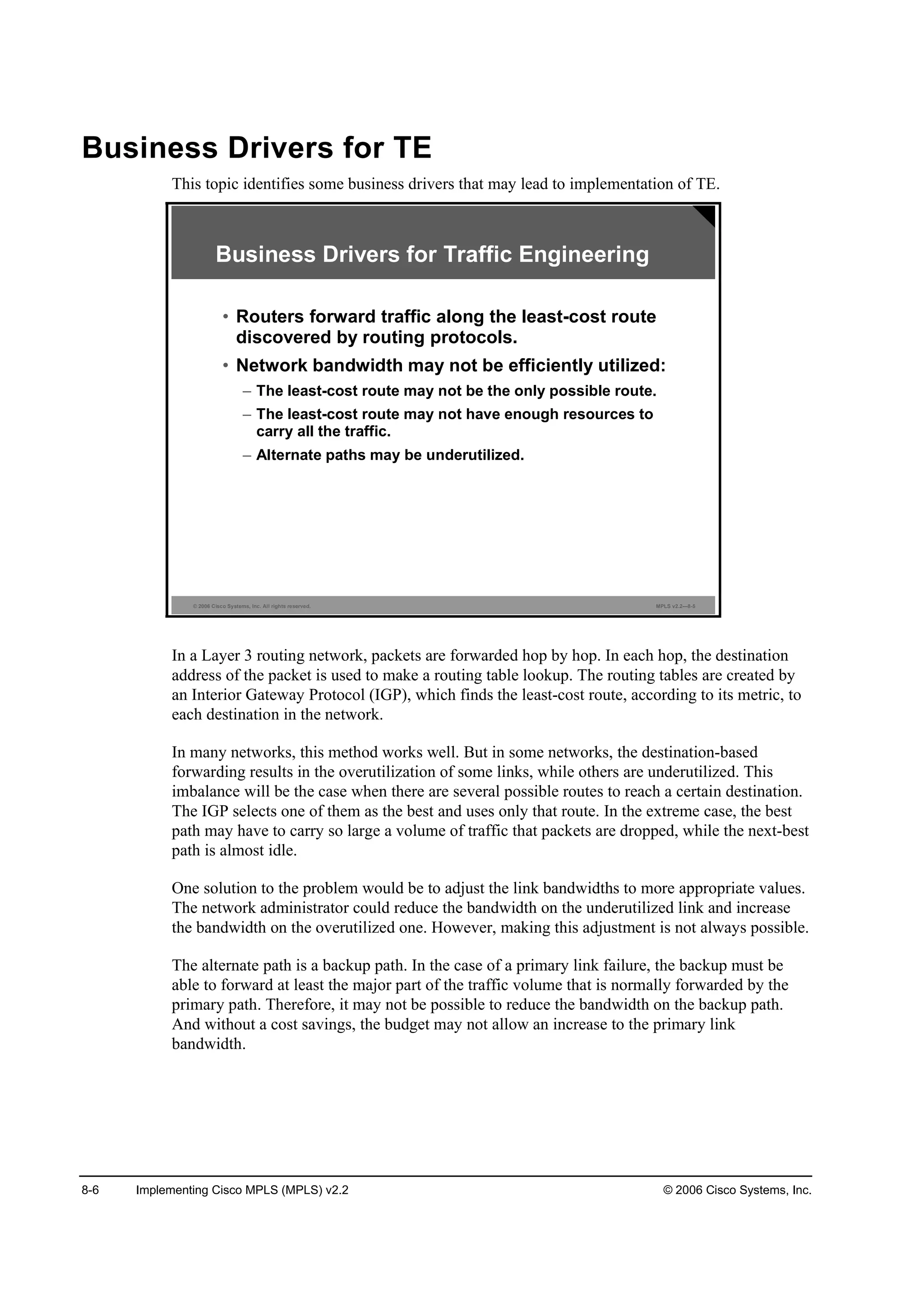 8-6 Implementing Cisco MPLS (MPLS) v2.2 © 2006 Cisco Systems, Inc.
Business Drivers for TE
This topic identifies some business drivers that may lead to implementation of TE.
© 2006 Cisco Systems, Inc. All rights reserved. MPLS v2.2—8-5
Business Drivers for Traffic Engineering
• Routers forward traffic along the least-cost route
discovered by routing protocols.
• Network bandwidth may not be efficiently utilized:
– The least-cost route may not be the only possible route.
– The least-cost route may not have enough resources to
carry all the traffic.
– Alternate paths may be underutilized.
In a Layer 3 routing network, packets are forwarded hop by hop. In each hop, the destination
address of the packet is used to make a routing table lookup. The routing tables are created by
an Interior Gateway Protocol (IGP), which finds the least-cost route, according to its metric, to
each destination in the network.
In many networks, this method works well. But in some networks, the destination-based
forwarding results in the overutilization of some links, while others are underutilized. This
imbalance will be the case when there are several possible routes to reach a certain destination.
The IGP selects one of them as the best and uses only that route. In the extreme case, the best
path may have to carry so large a volume of traffic that packets are dropped, while the next-best
path is almost idle.
One solution to the problem would be to adjust the link bandwidths to more appropriate values.
The network administrator could reduce the bandwidth on the underutilized link and increase
the bandwidth on the overutilized one. However, making this adjustment is not always possible.
The alternate path is a backup path. In the case of a primary link failure, the backup must be
able to forward at least the major part of the traffic volume that is normally forwarded by the
primary path. Therefore, it may not be possible to reduce the bandwidth on the backup path.
And without a cost savings, the budget may not allow an increase to the primary link
bandwidth.
 