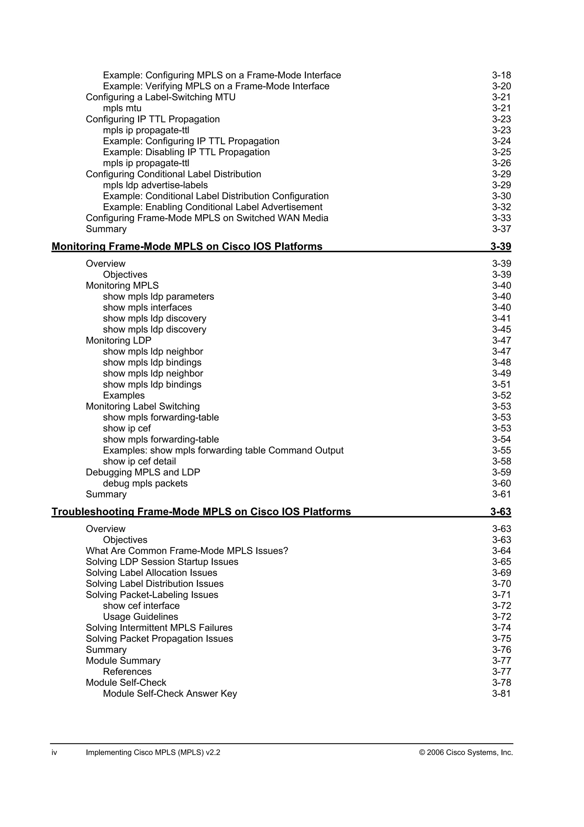 iv Implementing Cisco MPLS (MPLS) v2.2 © 2006 Cisco Systems, Inc.
Example: Configuring MPLS on a Frame-Mode Interface 3-18
Example: Verifying MPLS on a Frame-Mode Interface 3-20
Configuring a Label-Switching MTU 3-21
mpls mtu 3-21
Configuring IP TTL Propagation 3-23
mpls ip propagate-ttl 3-23
Example: Configuring IP TTL Propagation 3-24
Example: Disabling IP TTL Propagation 3-25
mpls ip propagate-ttl 3-26
Configuring Conditional Label Distribution 3-29
mpls ldp advertise-labels 3-29
Example: Conditional Label Distribution Configuration 3-30
Example: Enabling Conditional Label Advertisement 3-32
Configuring Frame-Mode MPLS on Switched WAN Media 3-33
Summary 3-37
Monitoring Frame-Mode MPLS on Cisco IOS Platforms 3-39
Overview 3-39
Objectives 3-39
Monitoring MPLS 3-40
show mpls ldp parameters 3-40
show mpls interfaces 3-40
show mpls ldp discovery 3-41
show mpls ldp discovery 3-45
Monitoring LDP 3-47
show mpls ldp neighbor 3-47
show mpls ldp bindings 3-48
show mpls ldp neighbor 3-49
show mpls ldp bindings 3-51
Examples 3-52
Monitoring Label Switching 3-53
show mpls forwarding-table 3-53
show ip cef 3-53
show mpls forwarding-table 3-54
Examples: show mpls forwarding table Command Output 3-55
show ip cef detail 3-58
Debugging MPLS and LDP 3-59
debug mpls packets 3-60
Summary 3-61
Troubleshooting Frame-Mode MPLS on Cisco IOS Platforms 3-63
Overview 3-63
Objectives 3-63
What Are Common Frame-Mode MPLS Issues? 3-64
Solving LDP Session Startup Issues 3-65
Solving Label Allocation Issues 3-69
Solving Label Distribution Issues 3-70
Solving Packet-Labeling Issues 3-71
show cef interface 3-72
Usage Guidelines 3-72
Solving Intermittent MPLS Failures 3-74
Solving Packet Propagation Issues 3-75
Summary 3-76
Module Summary 3-77
References 3-77
Module Self-Check 3-78
Module Self-Check Answer Key 3-81
 